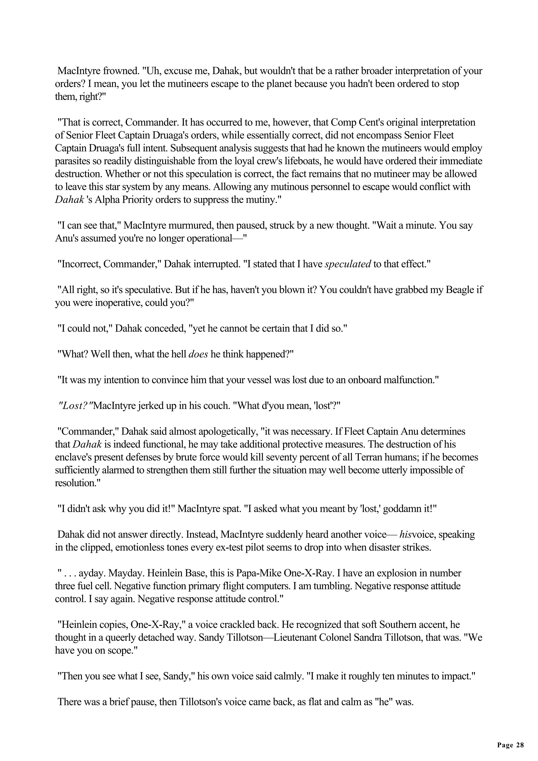 MacIntyre frowned. "Uh, excuse me, Dahak, but wouldn't that be a rather broader interpretation of your
orders? I mean, you let the mutineers escape to the planet because you hadn't been ordered to stop
them, right?"

 "That is correct, Commander. It has occurred to me, however, that Comp Cent's original interpretation
of Senior Fleet Captain Druaga's orders, while essentially correct, did not encompass Senior Fleet
Captain Druaga's full intent. Subsequent analysis suggests that had he known the mutineers would employ
parasites so readily distinguishable from the loyal crew's lifeboats, he would have ordered their immediate
destruction. Whether or not this speculation is correct, the fact remains that no mutineer may be allowed
to leave this star system by any means. Allowing any mutinous personnel to escape would conflict with
Dahak 's Alpha Priority orders to suppress the mutiny."

"I can see that," MacIntyre murmured, then paused, struck by a new thought. "Wait a minute. You say
Anu's assumed you're no longer operational—"

"Incorrect, Commander," Dahak interrupted. "I stated that I have speculated to that effect."

"All right, so it's speculative. But if he has, haven't you blown it? You couldn't have grabbed my Beagle if
you were inoperative, could you?"

"I could not," Dahak conceded, "yet he cannot be certain that I did so."

"What? Well then, what the hell does he think happened?"

"It was my intention to convince him that your vessel was lost due to an onboard malfunction."

"Lost?"MacIntyre jerked up in his couch. "What d'you mean, 'lost'?"

 "Commander," Dahak said almost apologetically, "it was necessary. If Fleet Captain Anu determines
that Dahak is indeed functional, he may take additional protective measures. The destruction of his
enclave's present defenses by brute force would kill seventy percent of all Terran humans; if he becomes
sufficiently alarmed to strengthen them still further the situation may well become utterly impossible of
resolution."

"I didn't ask why you did it!" MacIntyre spat. "I asked what you meant by 'lost,' goddamn it!"

 Dahak did not answer directly. Instead, MacIntyre suddenly heard another voice— hisvoice, speaking
in the clipped, emotionless tones every ex-test pilot seems to drop into when disaster strikes.

 " . . . ayday. Mayday. Heinlein Base, this is Papa-Mike One-X-Ray. I have an explosion in number
three fuel cell. Negative function primary flight computers. I am tumbling. Negative response attitude
control. I say again. Negative response attitude control."

 "Heinlein copies, One-X-Ray," a voice crackled back. He recognized that soft Southern accent, he
thought in a queerly detached way. Sandy Tillotson—Lieutenant Colonel Sandra Tillotson, that was. "We
have you on scope."

"Then you see what I see, Sandy," his own voice said calmly. "I make it roughly ten minutes to impact."

There was a brief pause, then Tillotson's voice came back, as flat and calm as "he" was.


                                                                                                               Page 28
 