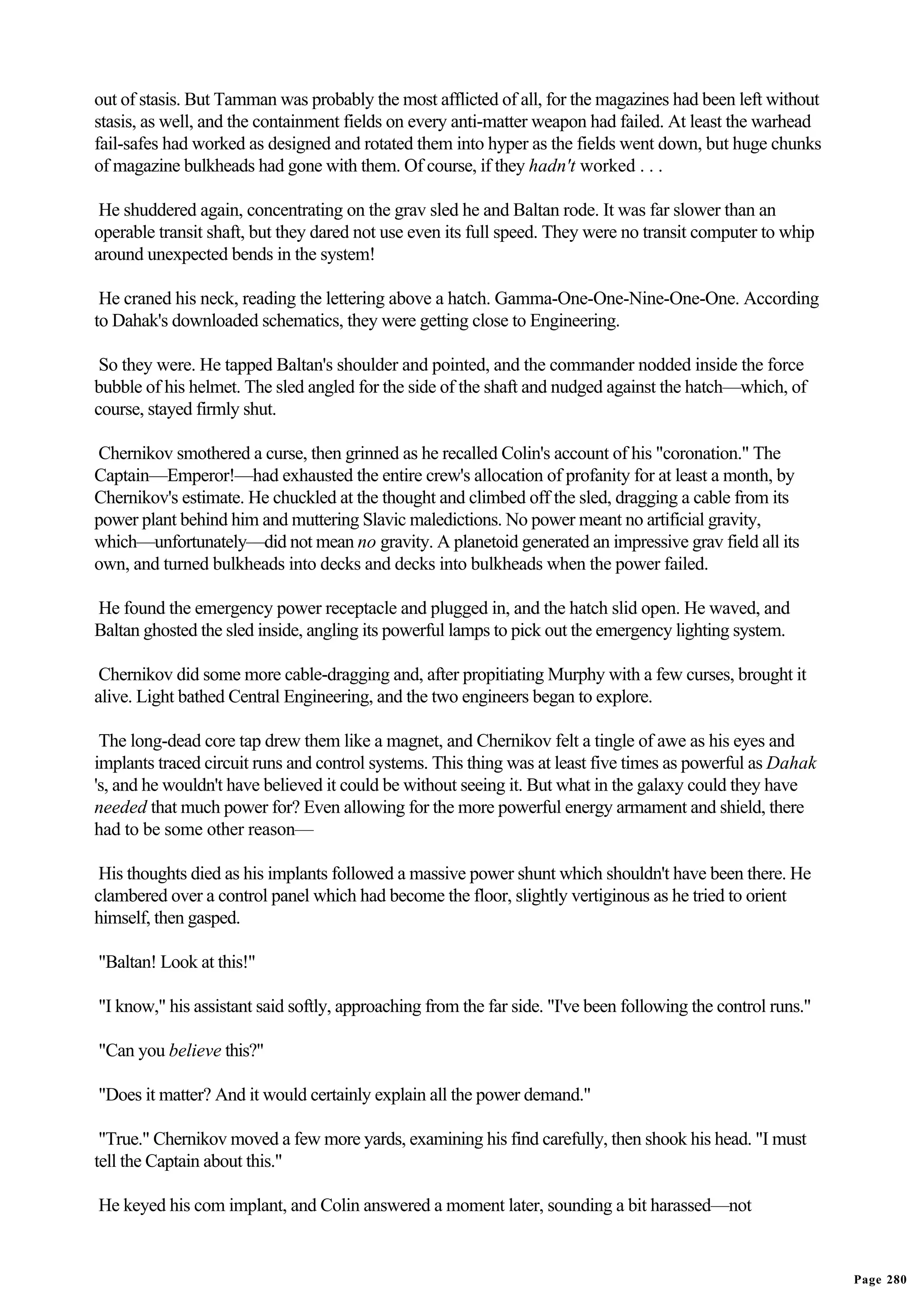 out of stasis. But Tamman was probably the most afflicted of all, for the magazines had been left without
stasis, as well, and the containment fields on every anti-matter weapon had failed. At least the warhead
fail-safes had worked as designed and rotated them into hyper as the fields went down, but huge chunks
of magazine bulkheads had gone with them. Of course, if they hadn't worked . . .

 He shuddered again, concentrating on the grav sled he and Baltan rode. It was far slower than an
operable transit shaft, but they dared not use even its full speed. They were no transit computer to whip
around unexpected bends in the system!

 He craned his neck, reading the lettering above a hatch. Gamma-One-One-Nine-One-One. According
to Dahak's downloaded schematics, they were getting close to Engineering.

 So they were. He tapped Baltan's shoulder and pointed, and the commander nodded inside the force
bubble of his helmet. The sled angled for the side of the shaft and nudged against the hatch—which, of
course, stayed firmly shut.

Chernikov smothered a curse, then grinned as he recalled Colin's account of his "coronation." The
Captain—Emperor!—had exhausted the entire crew's allocation of profanity for at least a month, by
Chernikov's estimate. He chuckled at the thought and climbed off the sled, dragging a cable from its
power plant behind him and muttering Slavic maledictions. No power meant no artificial gravity,
which—unfortunately—did not mean no gravity. A planetoid generated an impressive grav field all its
own, and turned bulkheads into decks and decks into bulkheads when the power failed.

He found the emergency power receptacle and plugged in, and the hatch slid open. He waved, and
Baltan ghosted the sled inside, angling its powerful lamps to pick out the emergency lighting system.

 Chernikov did some more cable-dragging and, after propitiating Murphy with a few curses, brought it
alive. Light bathed Central Engineering, and the two engineers began to explore.

 The long-dead core tap drew them like a magnet, and Chernikov felt a tingle of awe as his eyes and
implants traced circuit runs and control systems. This thing was at least five times as powerful as Dahak
's, and he wouldn't have believed it could be without seeing it. But what in the galaxy could they have
needed that much power for? Even allowing for the more powerful energy armament and shield, there
had to be some other reason—

 His thoughts died as his implants followed a massive power shunt which shouldn't have been there. He
clambered over a control panel which had become the floor, slightly vertiginous as he tried to orient
himself, then gasped.

"Baltan! Look at this!"

"I know," his assistant said softly, approaching from the far side. "I've been following the control runs."

"Can you believe this?"

"Does it matter? And it would certainly explain all the power demand."

 "True." Chernikov moved a few more yards, examining his find carefully, then shook his head. "I must
tell the Captain about this."

He keyed his com implant, and Colin answered a moment later, sounding a bit harassed—not


                                                                                                              Page 280
 