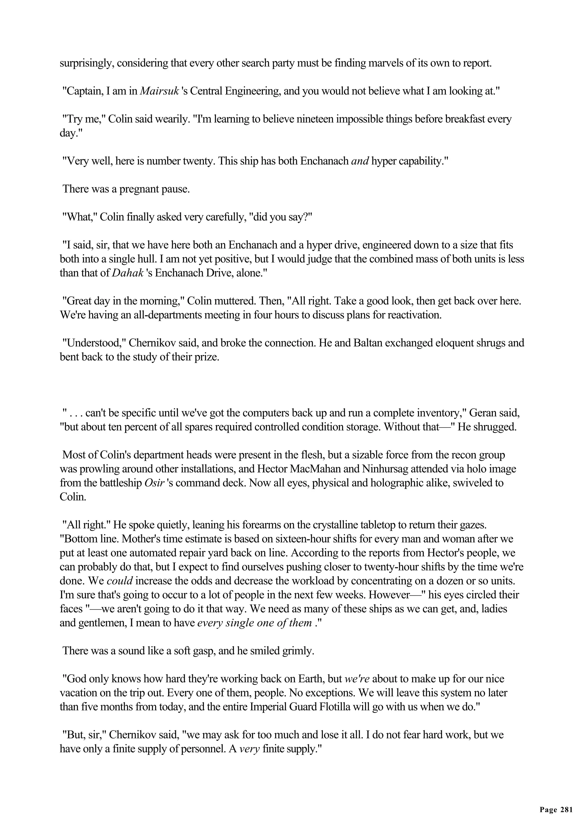 surprisingly, considering that every other search party must be finding marvels of its own to report.

"Captain, I am in Mairsuk 's Central Engineering, and you would not believe what I am looking at."

"Try me," Colin said wearily. "I'm learning to believe nineteen impossible things before breakfast every
day."

"Very well, here is number twenty. This ship has both Enchanach and hyper capability."

There was a pregnant pause.

"What," Colin finally asked very carefully, "did you say?"

 "I said, sir, that we have here both an Enchanach and a hyper drive, engineered down to a size that fits
both into a single hull. I am not yet positive, but I would judge that the combined mass of both units is less
than that of Dahak 's Enchanach Drive, alone."

"Great day in the morning," Colin muttered. Then, "All right. Take a good look, then get back over here.
We're having an all-departments meeting in four hours to discuss plans for reactivation.

"Understood," Chernikov said, and broke the connection. He and Baltan exchanged eloquent shrugs and
bent back to the study of their prize.



 " . . . can't be specific until we've got the computers back up and run a complete inventory," Geran said,
"but about ten percent of all spares required controlled condition storage. Without that—" He shrugged.

 Most of Colin's department heads were present in the flesh, but a sizable force from the recon group
was prowling around other installations, and Hector MacMahan and Ninhursag attended via holo image
from the battleship Osir 's command deck. Now all eyes, physical and holographic alike, swiveled to
Colin.

 "All right." He spoke quietly, leaning his forearms on the crystalline tabletop to return their gazes.
"Bottom line. Mother's time estimate is based on sixteen-hour shifts for every man and woman after we
put at least one automated repair yard back on line. According to the reports from Hector's people, we
can probably do that, but I expect to find ourselves pushing closer to twenty-hour shifts by the time we're
done. We could increase the odds and decrease the workload by concentrating on a dozen or so units.
I'm sure that's going to occur to a lot of people in the next few weeks. However—" his eyes circled their
faces "—we aren't going to do it that way. We need as many of these ships as we can get, and, ladies
and gentlemen, I mean to have every single one of them ."

There was a sound like a soft gasp, and he smiled grimly.

 "God only knows how hard they're working back on Earth, but we're about to make up for our nice
vacation on the trip out. Every one of them, people. No exceptions. We will leave this system no later
than five months from today, and the entire Imperial Guard Flotilla will go with us when we do."

"But, sir," Chernikov said, "we may ask for too much and lose it all. I do not fear hard work, but we
have only a finite supply of personnel. A very finite supply."




                                                                                                                 Page 281
 