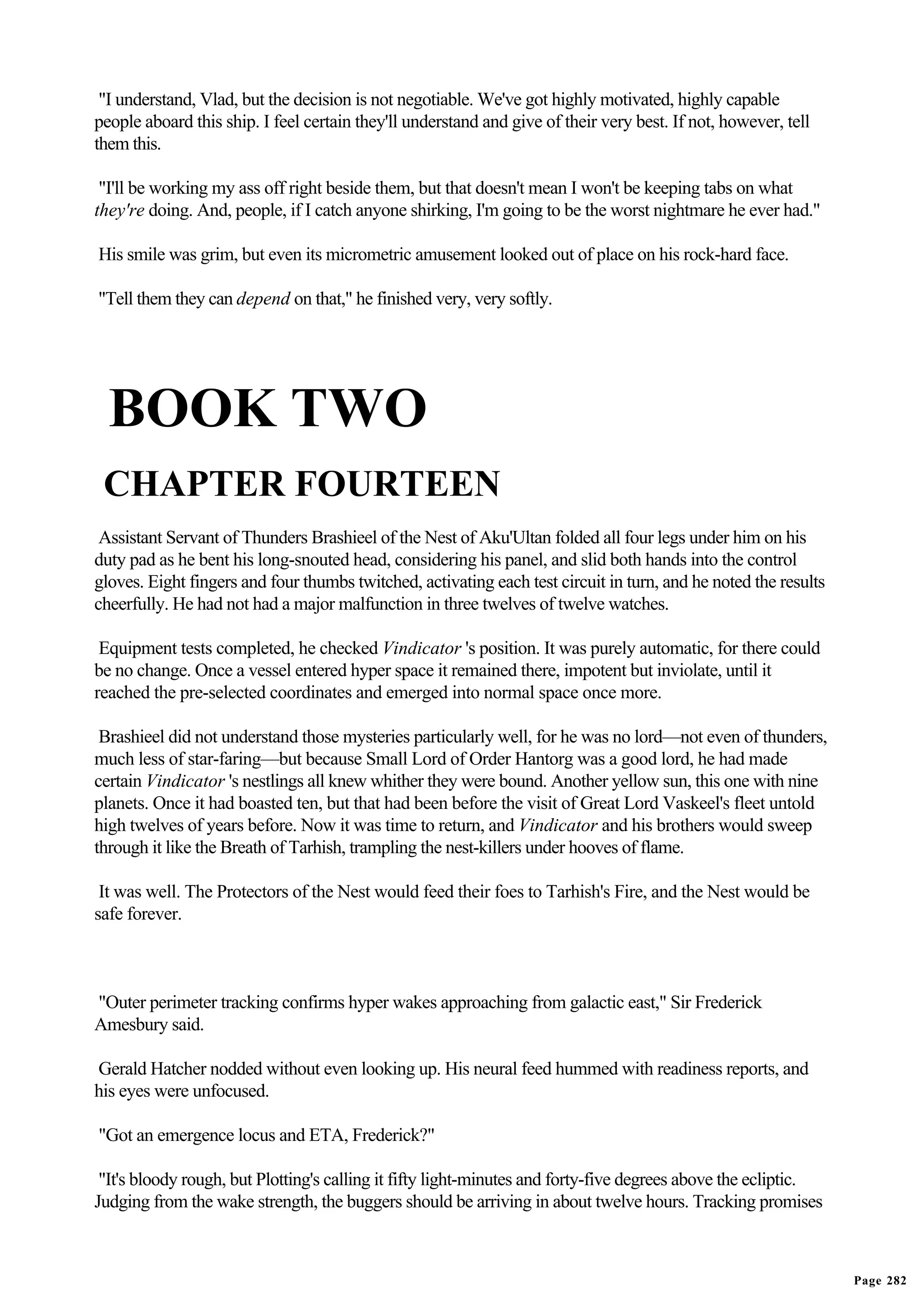 "I understand, Vlad, but the decision is not negotiable. We've got highly motivated, highly capable
people aboard this ship. I feel certain they'll understand and give of their very best. If not, however, tell
them this.

 "I'll be working my ass off right beside them, but that doesn't mean I won't be keeping tabs on what
they're doing. And, people, if I catch anyone shirking, I'm going to be the worst nightmare he ever had."

His smile was grim, but even its micrometric amusement looked out of place on his rock-hard face.

"Tell them they can depend on that," he finished very, very softly.




  BOOK TWO
 CHAPTER FOURTEEN
 Assistant Servant of Thunders Brashieel of the Nest of Aku'Ultan folded all four legs under him on his
duty pad as he bent his long-snouted head, considering his panel, and slid both hands into the control
gloves. Eight fingers and four thumbs twitched, activating each test circuit in turn, and he noted the results
cheerfully. He had not had a major malfunction in three twelves of twelve watches.

 Equipment tests completed, he checked Vindicator 's position. It was purely automatic, for there could
be no change. Once a vessel entered hyper space it remained there, impotent but inviolate, until it
reached the pre-selected coordinates and emerged into normal space once more.

 Brashieel did not understand those mysteries particularly well, for he was no lord—not even of thunders,
much less of star-faring—but because Small Lord of Order Hantorg was a good lord, he had made
certain Vindicator 's nestlings all knew whither they were bound. Another yellow sun, this one with nine
planets. Once it had boasted ten, but that had been before the visit of Great Lord Vaskeel's fleet untold
high twelves of years before. Now it was time to return, and Vindicator and his brothers would sweep
through it like the Breath of Tarhish, trampling the nest-killers under hooves of flame.

 It was well. The Protectors of the Nest would feed their foes to Tarhish's Fire, and the Nest would be
safe forever.



"Outer perimeter tracking confirms hyper wakes approaching from galactic east," Sir Frederick
Amesbury said.

Gerald Hatcher nodded without even looking up. His neural feed hummed with readiness reports, and
his eyes were unfocused.

"Got an emergence locus and ETA, Frederick?"

 "It's bloody rough, but Plotting's calling it fifty light-minutes and forty-five degrees above the ecliptic.
Judging from the wake strength, the buggers should be arriving in about twelve hours. Tracking promises



                                                                                                                 Page 282
 