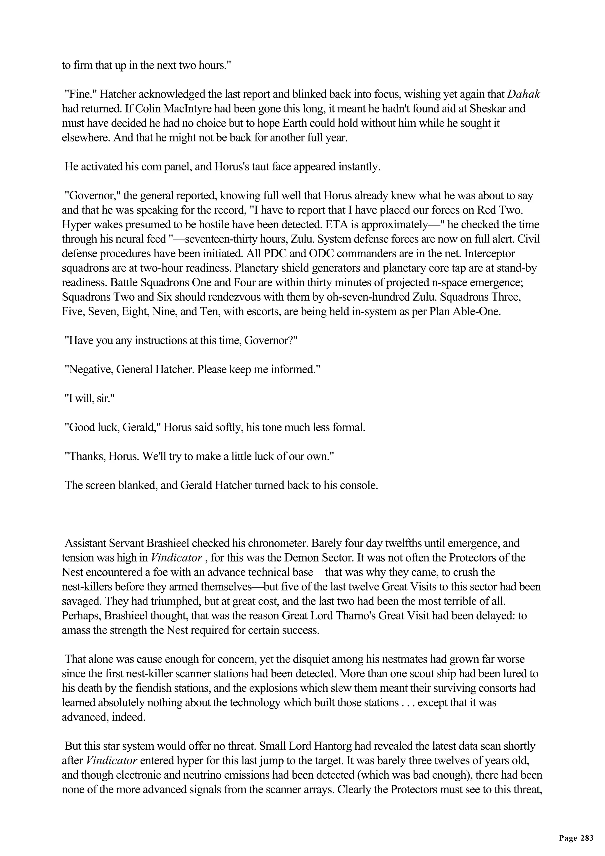 to firm that up in the next two hours."

 "Fine." Hatcher acknowledged the last report and blinked back into focus, wishing yet again that Dahak
had returned. If Colin MacIntyre had been gone this long, it meant he hadn't found aid at Sheskar and
must have decided he had no choice but to hope Earth could hold without him while he sought it
elsewhere. And that he might not be back for another full year.

He activated his com panel, and Horus's taut face appeared instantly.

 "Governor," the general reported, knowing full well that Horus already knew what he was about to say
and that he was speaking for the record, "I have to report that I have placed our forces on Red Two.
Hyper wakes presumed to be hostile have been detected. ETA is approximately—" he checked the time
through his neural feed "—seventeen-thirty hours, Zulu. System defense forces are now on full alert. Civil
defense procedures have been initiated. All PDC and ODC commanders are in the net. Interceptor
squadrons are at two-hour readiness. Planetary shield generators and planetary core tap are at stand-by
readiness. Battle Squadrons One and Four are within thirty minutes of projected n-space emergence;
Squadrons Two and Six should rendezvous with them by oh-seven-hundred Zulu. Squadrons Three,
Five, Seven, Eight, Nine, and Ten, with escorts, are being held in-system as per Plan Able-One.

"Have you any instructions at this time, Governor?"

"Negative, General Hatcher. Please keep me informed."

"I will, sir."

"Good luck, Gerald," Horus said softly, his tone much less formal.

"Thanks, Horus. We'll try to make a little luck of our own."

The screen blanked, and Gerald Hatcher turned back to his console.



 Assistant Servant Brashieel checked his chronometer. Barely four day twelfths until emergence, and
tension was high in Vindicator , for this was the Demon Sector. It was not often the Protectors of the
Nest encountered a foe with an advance technical base—that was why they came, to crush the
nest-killers before they armed themselves—but five of the last twelve Great Visits to this sector had been
savaged. They had triumphed, but at great cost, and the last two had been the most terrible of all.
Perhaps, Brashieel thought, that was the reason Great Lord Tharno's Great Visit had been delayed: to
amass the strength the Nest required for certain success.

 That alone was cause enough for concern, yet the disquiet among his nestmates had grown far worse
since the first nest-killer scanner stations had been detected. More than one scout ship had been lured to
his death by the fiendish stations, and the explosions which slew them meant their surviving consorts had
learned absolutely nothing about the technology which built those stations . . . except that it was
advanced, indeed.

 But this star system would offer no threat. Small Lord Hantorg had revealed the latest data scan shortly
after Vindicator entered hyper for this last jump to the target. It was barely three twelves of years old,
and though electronic and neutrino emissions had been detected (which was bad enough), there had been
none of the more advanced signals from the scanner arrays. Clearly the Protectors must see to this threat,


                                                                                                             Page 283
 