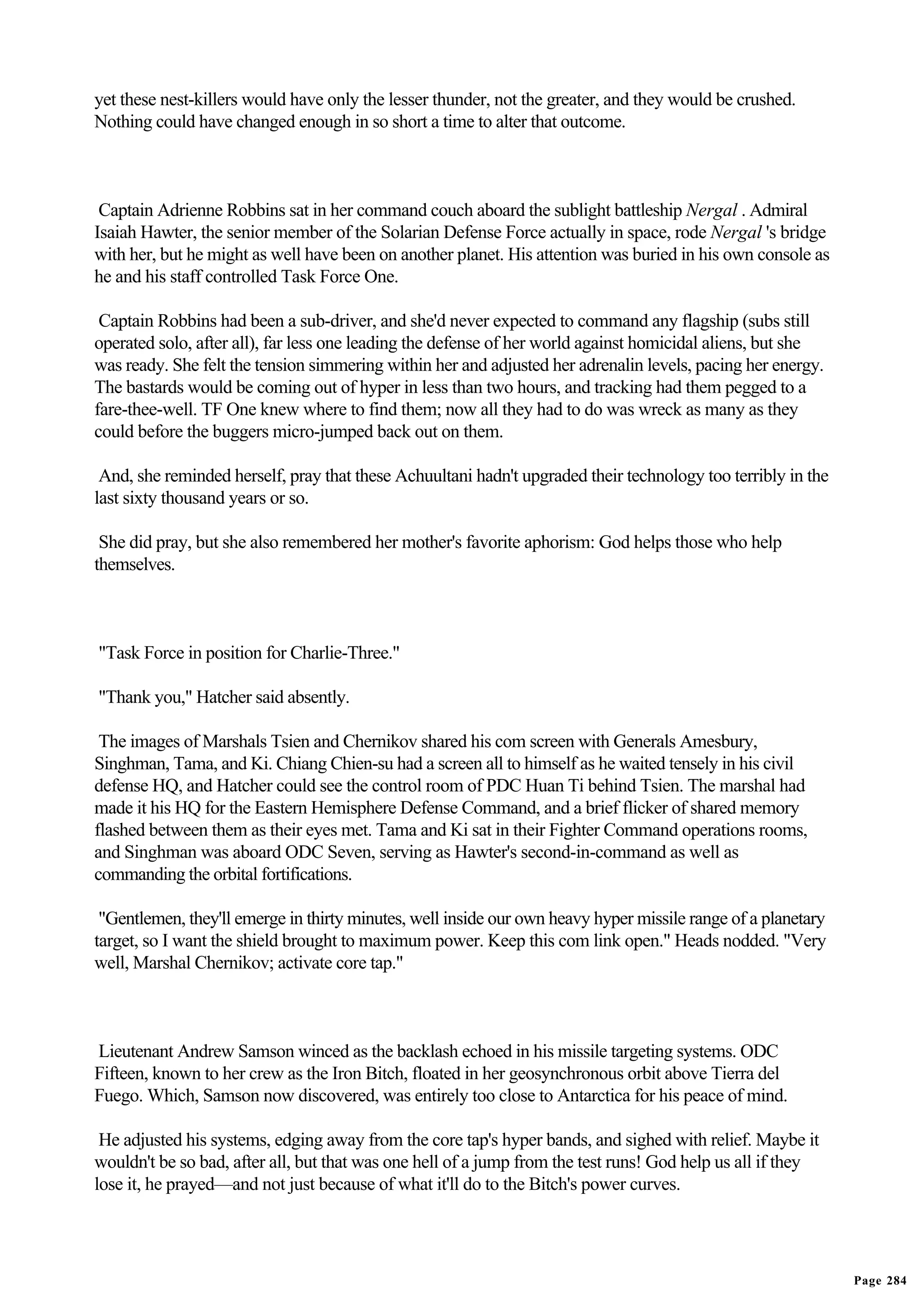 yet these nest-killers would have only the lesser thunder, not the greater, and they would be crushed.
Nothing could have changed enough in so short a time to alter that outcome.



 Captain Adrienne Robbins sat in her command couch aboard the sublight battleship Nergal . Admiral
Isaiah Hawter, the senior member of the Solarian Defense Force actually in space, rode Nergal 's bridge
with her, but he might as well have been on another planet. His attention was buried in his own console as
he and his staff controlled Task Force One.

 Captain Robbins had been a sub-driver, and she'd never expected to command any flagship (subs still
operated solo, after all), far less one leading the defense of her world against homicidal aliens, but she
was ready. She felt the tension simmering within her and adjusted her adrenalin levels, pacing her energy.
The bastards would be coming out of hyper in less than two hours, and tracking had them pegged to a
fare-thee-well. TF One knew where to find them; now all they had to do was wreck as many as they
could before the buggers micro-jumped back out on them.

 And, she reminded herself, pray that these Achuultani hadn't upgraded their technology too terribly in the
last sixty thousand years or so.

 She did pray, but she also remembered her mother's favorite aphorism: God helps those who help
themselves.



"Task Force in position for Charlie-Three."

"Thank you," Hatcher said absently.

 The images of Marshals Tsien and Chernikov shared his com screen with Generals Amesbury,
Singhman, Tama, and Ki. Chiang Chien-su had a screen all to himself as he waited tensely in his civil
defense HQ, and Hatcher could see the control room of PDC Huan Ti behind Tsien. The marshal had
made it his HQ for the Eastern Hemisphere Defense Command, and a brief flicker of shared memory
flashed between them as their eyes met. Tama and Ki sat in their Fighter Command operations rooms,
and Singhman was aboard ODC Seven, serving as Hawter's second-in-command as well as
commanding the orbital fortifications.

 "Gentlemen, they'll emerge in thirty minutes, well inside our own heavy hyper missile range of a planetary
target, so I want the shield brought to maximum power. Keep this com link open." Heads nodded. "Very
well, Marshal Chernikov; activate core tap."



Lieutenant Andrew Samson winced as the backlash echoed in his missile targeting systems. ODC
Fifteen, known to her crew as the Iron Bitch, floated in her geosynchronous orbit above Tierra del
Fuego. Which, Samson now discovered, was entirely too close to Antarctica for his peace of mind.

 He adjusted his systems, edging away from the core tap's hyper bands, and sighed with relief. Maybe it
wouldn't be so bad, after all, but that was one hell of a jump from the test runs! God help us all if they
lose it, he prayed—and not just because of what it'll do to the Bitch's power curves.




                                                                                                              Page 284
 
