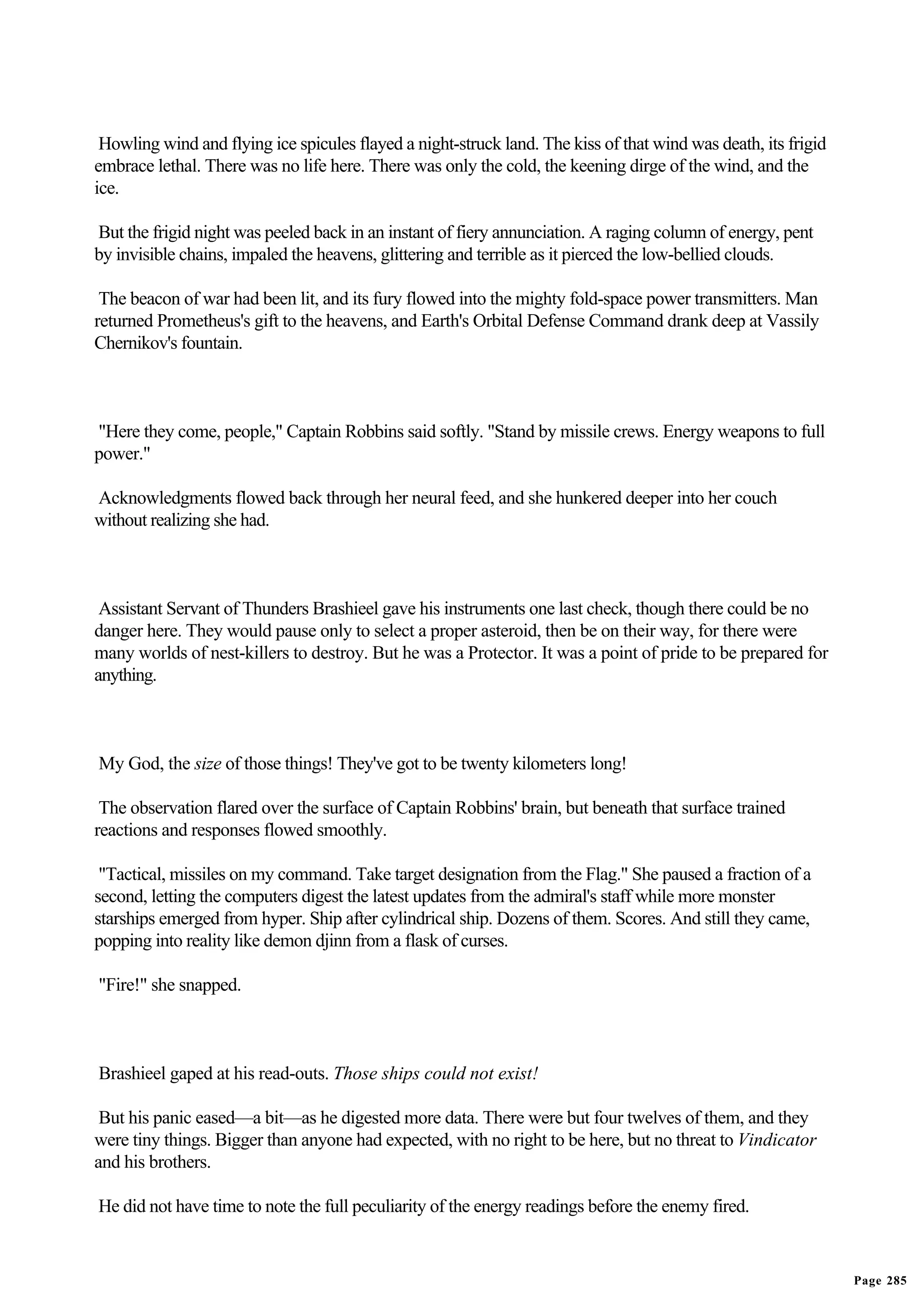 Howling wind and flying ice spicules flayed a night-struck land. The kiss of that wind was death, its frigid
embrace lethal. There was no life here. There was only the cold, the keening dirge of the wind, and the
ice.

But the frigid night was peeled back in an instant of fiery annunciation. A raging column of energy, pent
by invisible chains, impaled the heavens, glittering and terrible as it pierced the low-bellied clouds.

 The beacon of war had been lit, and its fury flowed into the mighty fold-space power transmitters. Man
returned Prometheus's gift to the heavens, and Earth's Orbital Defense Command drank deep at Vassily
Chernikov's fountain.



"Here they come, people," Captain Robbins said softly. "Stand by missile crews. Energy weapons to full
power."

Acknowledgments flowed back through her neural feed, and she hunkered deeper into her couch
without realizing she had.



 Assistant Servant of Thunders Brashieel gave his instruments one last check, though there could be no
danger here. They would pause only to select a proper asteroid, then be on their way, for there were
many worlds of nest-killers to destroy. But he was a Protector. It was a point of pride to be prepared for
anything.



My God, the size of those things! They've got to be twenty kilometers long!

 The observation flared over the surface of Captain Robbins' brain, but beneath that surface trained
reactions and responses flowed smoothly.

 "Tactical, missiles on my command. Take target designation from the Flag." She paused a fraction of a
second, letting the computers digest the latest updates from the admiral's staff while more monster
starships emerged from hyper. Ship after cylindrical ship. Dozens of them. Scores. And still they came,
popping into reality like demon djinn from a flask of curses.

"Fire!" she snapped.



Brashieel gaped at his read-outs. Those ships could not exist!

 But his panic eased—a bit—as he digested more data. There were but four twelves of them, and they
were tiny things. Bigger than anyone had expected, with no right to be here, but no threat to Vindicator
and his brothers.

He did not have time to note the full peculiarity of the energy readings before the enemy fired.


                                                                                                                Page 285
 