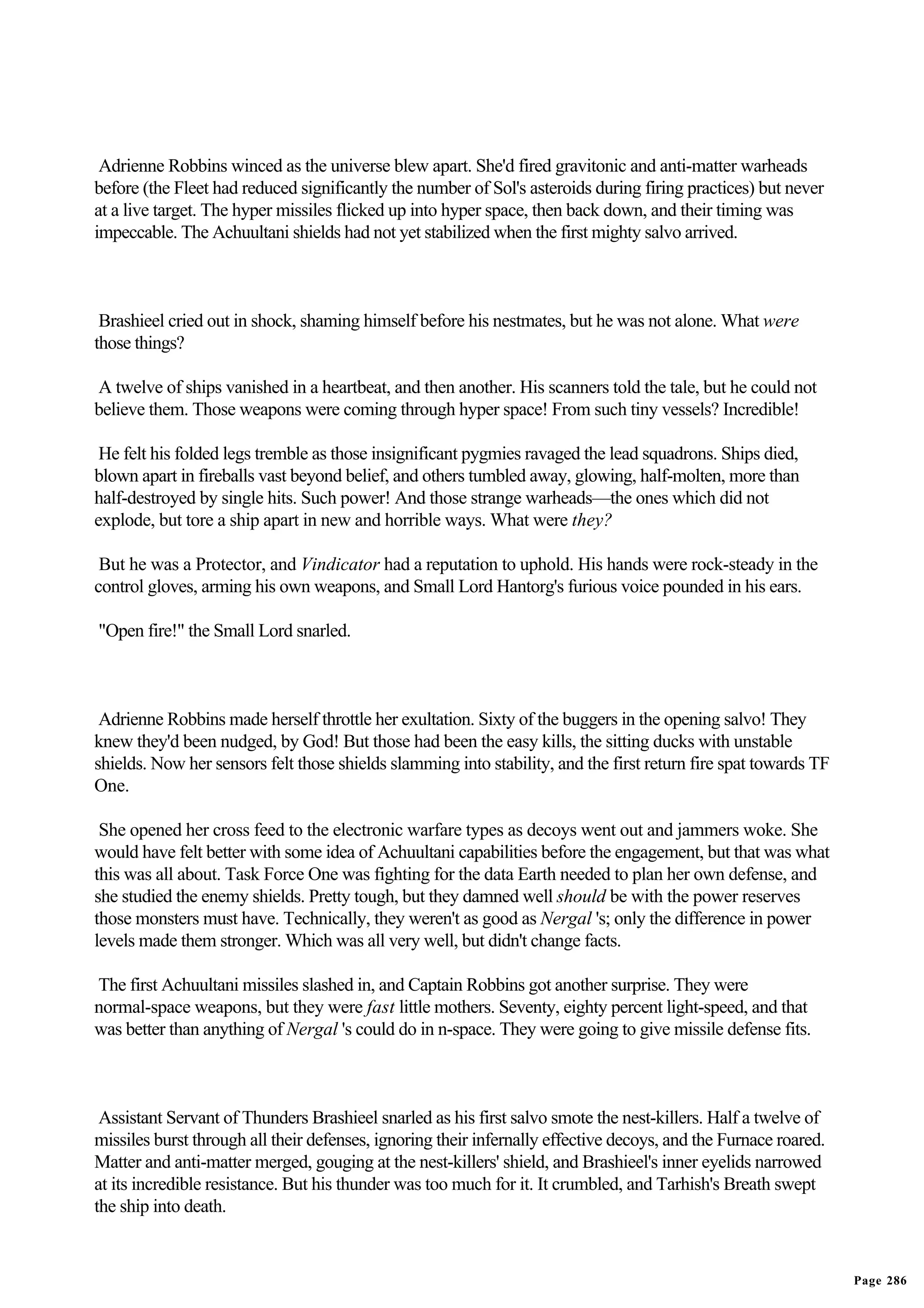 Adrienne Robbins winced as the universe blew apart. She'd fired gravitonic and anti-matter warheads
before (the Fleet had reduced significantly the number of Sol's asteroids during firing practices) but never
at a live target. The hyper missiles flicked up into hyper space, then back down, and their timing was
impeccable. The Achuultani shields had not yet stabilized when the first mighty salvo arrived.



 Brashieel cried out in shock, shaming himself before his nestmates, but he was not alone. What were
those things?

A twelve of ships vanished in a heartbeat, and then another. His scanners told the tale, but he could not
believe them. Those weapons were coming through hyper space! From such tiny vessels? Incredible!

 He felt his folded legs tremble as those insignificant pygmies ravaged the lead squadrons. Ships died,
blown apart in fireballs vast beyond belief, and others tumbled away, glowing, half-molten, more than
half-destroyed by single hits. Such power! And those strange warheads—the ones which did not
explode, but tore a ship apart in new and horrible ways. What were they?

 But he was a Protector, and Vindicator had a reputation to uphold. His hands were rock-steady in the
control gloves, arming his own weapons, and Small Lord Hantorg's furious voice pounded in his ears.

"Open fire!" the Small Lord snarled.



 Adrienne Robbins made herself throttle her exultation. Sixty of the buggers in the opening salvo! They
knew they'd been nudged, by God! But those had been the easy kills, the sitting ducks with unstable
shields. Now her sensors felt those shields slamming into stability, and the first return fire spat towards TF
One.

 She opened her cross feed to the electronic warfare types as decoys went out and jammers woke. She
would have felt better with some idea of Achuultani capabilities before the engagement, but that was what
this was all about. Task Force One was fighting for the data Earth needed to plan her own defense, and
she studied the enemy shields. Pretty tough, but they damned well should be with the power reserves
those monsters must have. Technically, they weren't as good as Nergal 's; only the difference in power
levels made them stronger. Which was all very well, but didn't change facts.

The first Achuultani missiles slashed in, and Captain Robbins got another surprise. They were
normal-space weapons, but they were fast little mothers. Seventy, eighty percent light-speed, and that
was better than anything of Nergal 's could do in n-space. They were going to give missile defense fits.



 Assistant Servant of Thunders Brashieel snarled as his first salvo smote the nest-killers. Half a twelve of
missiles burst through all their defenses, ignoring their infernally effective decoys, and the Furnace roared.
Matter and anti-matter merged, gouging at the nest-killers' shield, and Brashieel's inner eyelids narrowed
at its incredible resistance. But his thunder was too much for it. It crumbled, and Tarhish's Breath swept
the ship into death.


                                                                                                                 Page 286
 