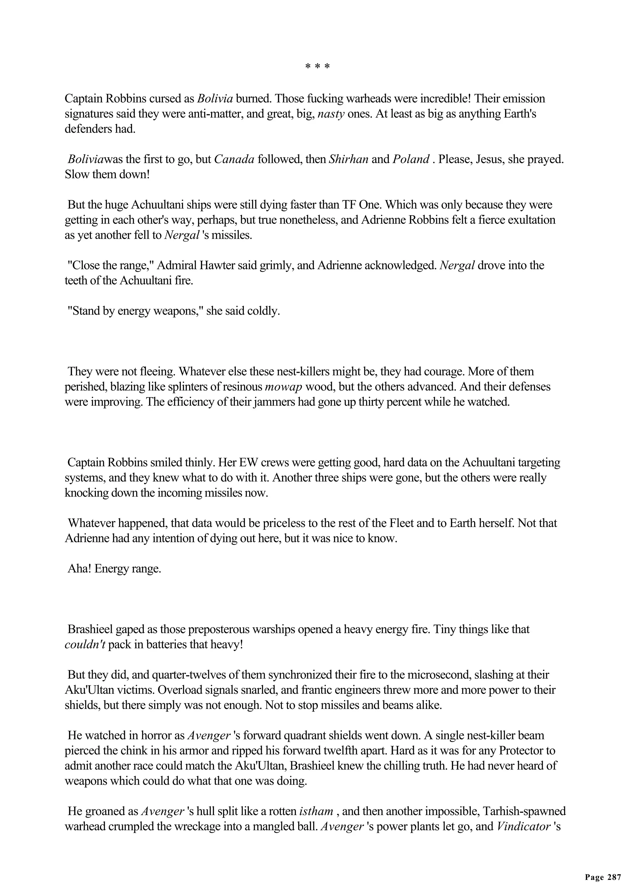 ***

Captain Robbins cursed as Bolivia burned. Those fucking warheads were incredible! Their emission
signatures said they were anti-matter, and great, big, nasty ones. At least as big as anything Earth's
defenders had.

Boliviawas the first to go, but Canada followed, then Shirhan and Poland . Please, Jesus, she prayed.
Slow them down!

 But the huge Achuultani ships were still dying faster than TF One. Which was only because they were
getting in each other's way, perhaps, but true nonetheless, and Adrienne Robbins felt a fierce exultation
as yet another fell to Nergal 's missiles.

 "Close the range," Admiral Hawter said grimly, and Adrienne acknowledged. Nergal drove into the
teeth of the Achuultani fire.

"Stand by energy weapons," she said coldly.



They were not fleeing. Whatever else these nest-killers might be, they had courage. More of them
perished, blazing like splinters of resinous mowap wood, but the others advanced. And their defenses
were improving. The efficiency of their jammers had gone up thirty percent while he watched.



 Captain Robbins smiled thinly. Her EW crews were getting good, hard data on the Achuultani targeting
systems, and they knew what to do with it. Another three ships were gone, but the others were really
knocking down the incoming missiles now.

Whatever happened, that data would be priceless to the rest of the Fleet and to Earth herself. Not that
Adrienne had any intention of dying out here, but it was nice to know.

Aha! Energy range.



 Brashieel gaped as those preposterous warships opened a heavy energy fire. Tiny things like that
couldn't pack in batteries that heavy!

 But they did, and quarter-twelves of them synchronized their fire to the microsecond, slashing at their
Aku'Ultan victims. Overload signals snarled, and frantic engineers threw more and more power to their
shields, but there simply was not enough. Not to stop missiles and beams alike.

 He watched in horror as Avenger 's forward quadrant shields went down. A single nest-killer beam
pierced the chink in his armor and ripped his forward twelfth apart. Hard as it was for any Protector to
admit another race could match the Aku'Ultan, Brashieel knew the chilling truth. He had never heard of
weapons which could do what that one was doing.

He groaned as Avenger 's hull split like a rotten istham , and then another impossible, Tarhish-spawned
warhead crumpled the wreckage into a mangled ball. Avenger 's power plants let go, and Vindicator 's


                                                                                                            Page 287
 