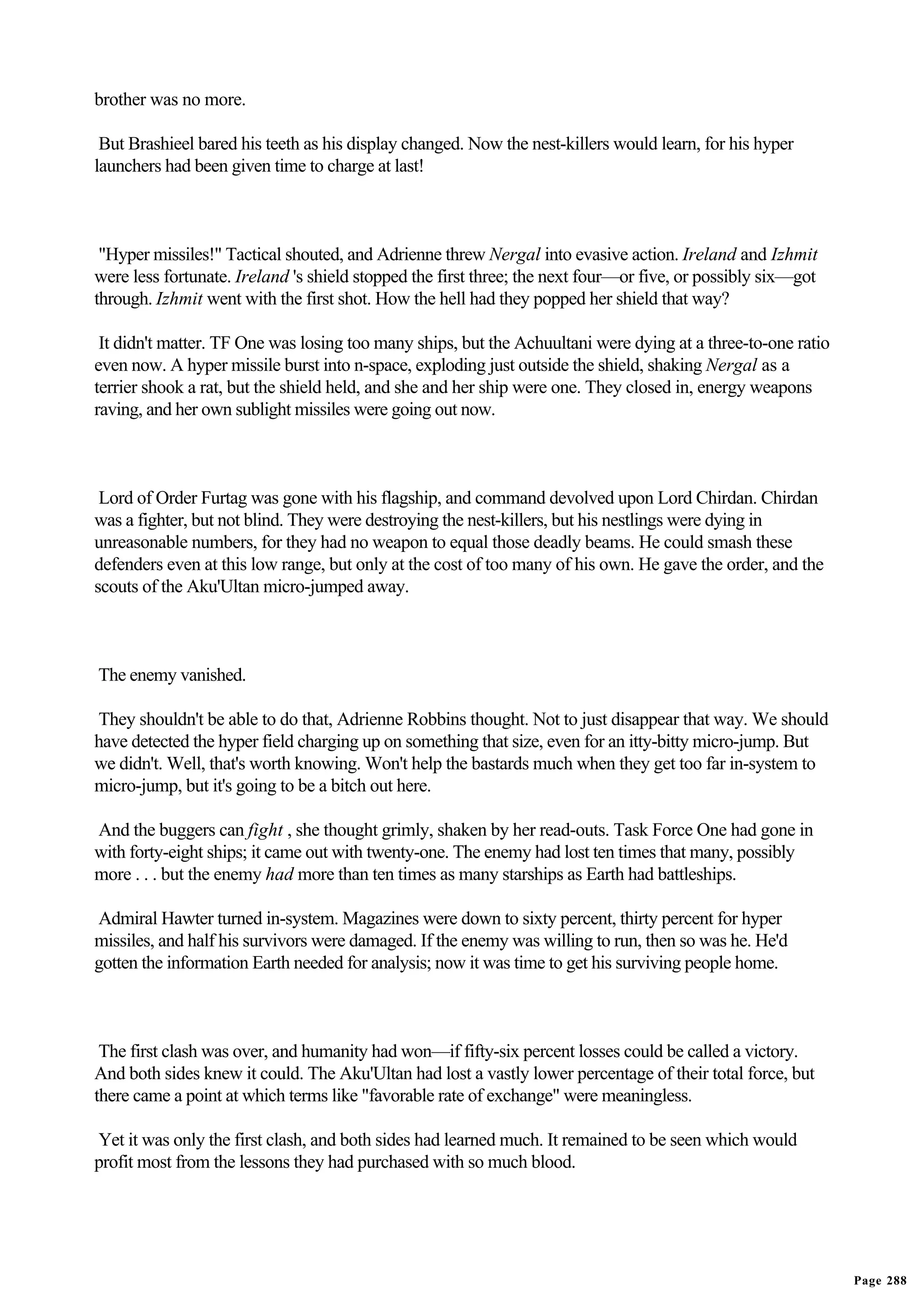 brother was no more.

 But Brashieel bared his teeth as his display changed. Now the nest-killers would learn, for his hyper
launchers had been given time to charge at last!



 "Hyper missiles!" Tactical shouted, and Adrienne threw Nergal into evasive action. Ireland and Izhmit
were less fortunate. Ireland 's shield stopped the first three; the next four—or five, or possibly six—got
through. Izhmit went with the first shot. How the hell had they popped her shield that way?

 It didn't matter. TF One was losing too many ships, but the Achuultani were dying at a three-to-one ratio
even now. A hyper missile burst into n-space, exploding just outside the shield, shaking Nergal as a
terrier shook a rat, but the shield held, and she and her ship were one. They closed in, energy weapons
raving, and her own sublight missiles were going out now.



 Lord of Order Furtag was gone with his flagship, and command devolved upon Lord Chirdan. Chirdan
was a fighter, but not blind. They were destroying the nest-killers, but his nestlings were dying in
unreasonable numbers, for they had no weapon to equal those deadly beams. He could smash these
defenders even at this low range, but only at the cost of too many of his own. He gave the order, and the
scouts of the Aku'Ultan micro-jumped away.



The enemy vanished.

They shouldn't be able to do that, Adrienne Robbins thought. Not to just disappear that way. We should
have detected the hyper field charging up on something that size, even for an itty-bitty micro-jump. But
we didn't. Well, that's worth knowing. Won't help the bastards much when they get too far in-system to
micro-jump, but it's going to be a bitch out here.

And the buggers can fight , she thought grimly, shaken by her read-outs. Task Force One had gone in
with forty-eight ships; it came out with twenty-one. The enemy had lost ten times that many, possibly
more . . . but the enemy had more than ten times as many starships as Earth had battleships.

Admiral Hawter turned in-system. Magazines were down to sixty percent, thirty percent for hyper
missiles, and half his survivors were damaged. If the enemy was willing to run, then so was he. He'd
gotten the information Earth needed for analysis; now it was time to get his surviving people home.



 The first clash was over, and humanity had won—if fifty-six percent losses could be called a victory.
And both sides knew it could. The Aku'Ultan had lost a vastly lower percentage of their total force, but
there came a point at which terms like "favorable rate of exchange" were meaningless.

Yet it was only the first clash, and both sides had learned much. It remained to be seen which would
profit most from the lessons they had purchased with so much blood.




                                                                                                             Page 288
 