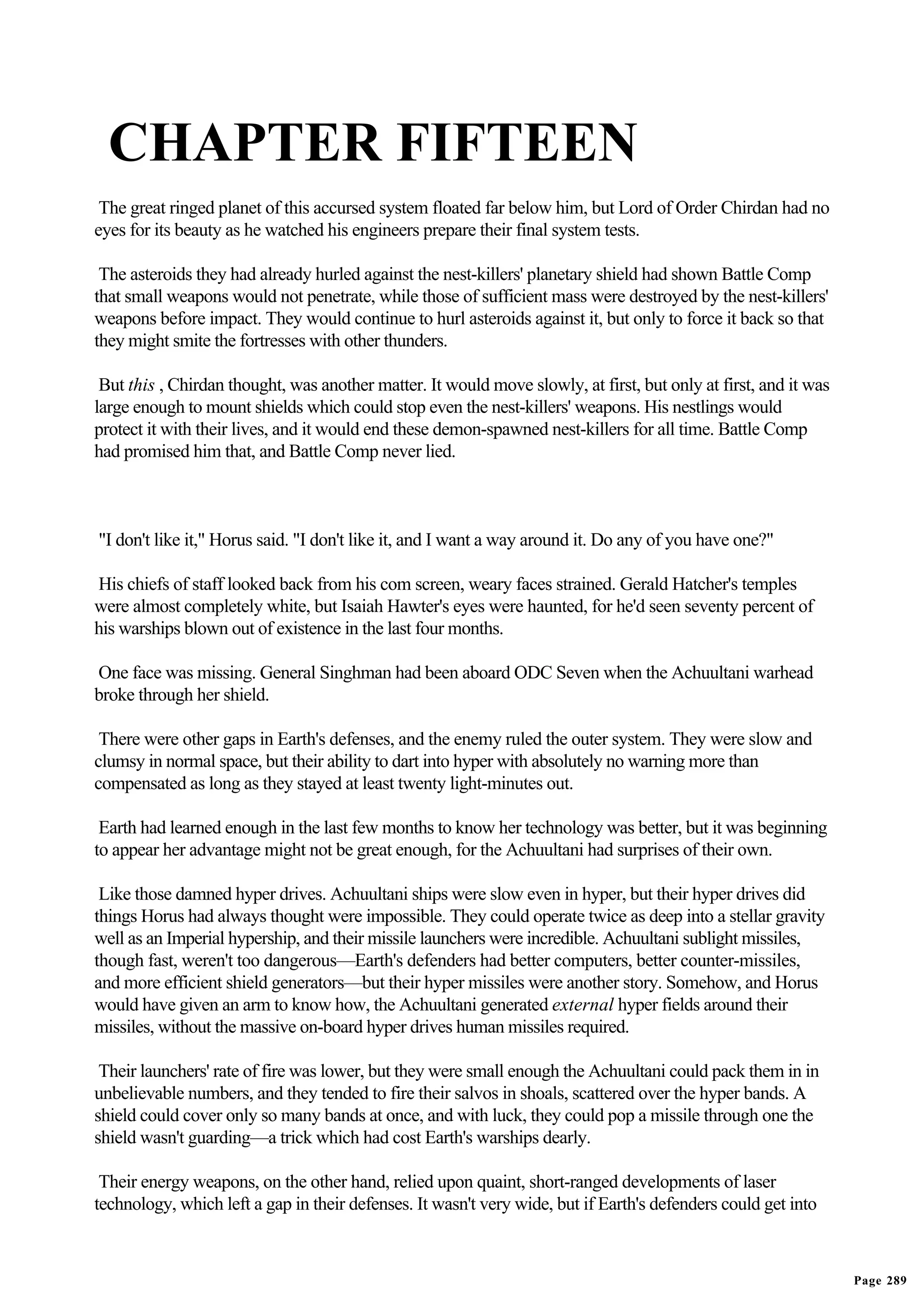 CHAPTER FIFTEEN
 The great ringed planet of this accursed system floated far below him, but Lord of Order Chirdan had no
eyes for its beauty as he watched his engineers prepare their final system tests.

 The asteroids they had already hurled against the nest-killers' planetary shield had shown Battle Comp
that small weapons would not penetrate, while those of sufficient mass were destroyed by the nest-killers'
weapons before impact. They would continue to hurl asteroids against it, but only to force it back so that
they might smite the fortresses with other thunders.

 But this , Chirdan thought, was another matter. It would move slowly, at first, but only at first, and it was
large enough to mount shields which could stop even the nest-killers' weapons. His nestlings would
protect it with their lives, and it would end these demon-spawned nest-killers for all time. Battle Comp
had promised him that, and Battle Comp never lied.



"I don't like it," Horus said. "I don't like it, and I want a way around it. Do any of you have one?"

His chiefs of staff looked back from his com screen, weary faces strained. Gerald Hatcher's temples
were almost completely white, but Isaiah Hawter's eyes were haunted, for he'd seen seventy percent of
his warships blown out of existence in the last four months.

One face was missing. General Singhman had been aboard ODC Seven when the Achuultani warhead
broke through her shield.

 There were other gaps in Earth's defenses, and the enemy ruled the outer system. They were slow and
clumsy in normal space, but their ability to dart into hyper with absolutely no warning more than
compensated as long as they stayed at least twenty light-minutes out.

 Earth had learned enough in the last few months to know her technology was better, but it was beginning
to appear her advantage might not be great enough, for the Achuultani had surprises of their own.

 Like those damned hyper drives. Achuultani ships were slow even in hyper, but their hyper drives did
things Horus had always thought were impossible. They could operate twice as deep into a stellar gravity
well as an Imperial hypership, and their missile launchers were incredible. Achuultani sublight missiles,
though fast, weren't too dangerous—Earth's defenders had better computers, better counter-missiles,
and more efficient shield generators—but their hyper missiles were another story. Somehow, and Horus
would have given an arm to know how, the Achuultani generated external hyper fields around their
missiles, without the massive on-board hyper drives human missiles required.

 Their launchers' rate of fire was lower, but they were small enough the Achuultani could pack them in in
unbelievable numbers, and they tended to fire their salvos in shoals, scattered over the hyper bands. A
shield could cover only so many bands at once, and with luck, they could pop a missile through one the
shield wasn't guarding—a trick which had cost Earth's warships dearly.

 Their energy weapons, on the other hand, relied upon quaint, short-ranged developments of laser
technology, which left a gap in their defenses. It wasn't very wide, but if Earth's defenders could get into



                                                                                                                 Page 289
 