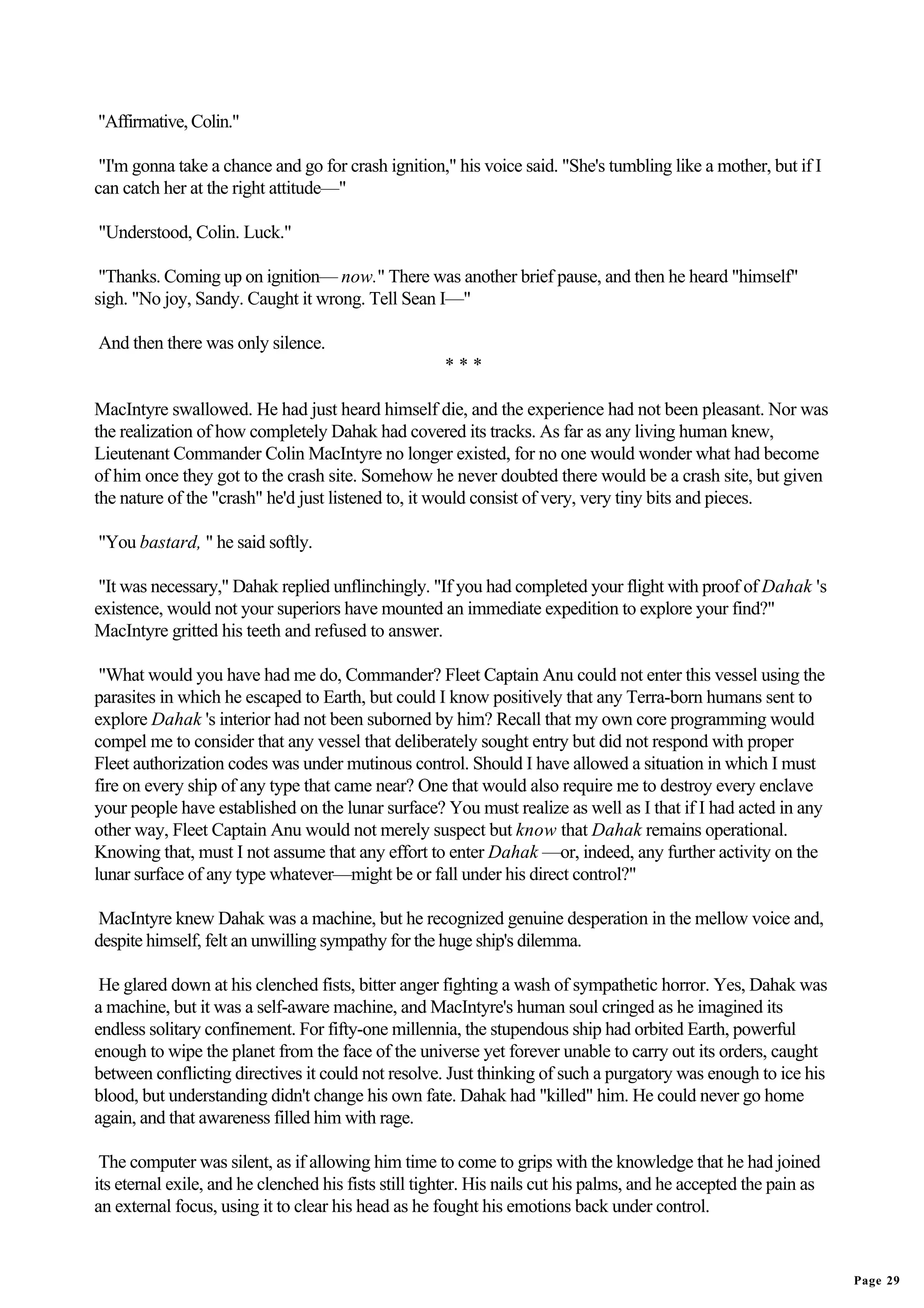 "Affirmative, Colin."

 "I'm gonna take a chance and go for crash ignition," his voice said. "She's tumbling like a mother, but if I
can catch her at the right attitude—"

"Understood, Colin. Luck."

 "Thanks. Coming up on ignition— now." There was another brief pause, and then he heard "himself"
sigh. "No joy, Sandy. Caught it wrong. Tell Sean I—"

And then there was only silence.
                                                      ***

MacIntyre swallowed. He had just heard himself die, and the experience had not been pleasant. Nor was
the realization of how completely Dahak had covered its tracks. As far as any living human knew,
Lieutenant Commander Colin MacIntyre no longer existed, for no one would wonder what had become
of him once they got to the crash site. Somehow he never doubted there would be a crash site, but given
the nature of the "crash" he'd just listened to, it would consist of very, very tiny bits and pieces.

"You bastard, " he said softly.

 "It was necessary," Dahak replied unflinchingly. "If you had completed your flight with proof of Dahak 's
existence, would not your superiors have mounted an immediate expedition to explore your find?"
MacIntyre gritted his teeth and refused to answer.

 "What would you have had me do, Commander? Fleet Captain Anu could not enter this vessel using the
parasites in which he escaped to Earth, but could I know positively that any Terra-born humans sent to
explore Dahak 's interior had not been suborned by him? Recall that my own core programming would
compel me to consider that any vessel that deliberately sought entry but did not respond with proper
Fleet authorization codes was under mutinous control. Should I have allowed a situation in which I must
fire on every ship of any type that came near? One that would also require me to destroy every enclave
your people have established on the lunar surface? You must realize as well as I that if I had acted in any
other way, Fleet Captain Anu would not merely suspect but know that Dahak remains operational.
Knowing that, must I not assume that any effort to enter Dahak —or, indeed, any further activity on the
lunar surface of any type whatever—might be or fall under his direct control?"

MacIntyre knew Dahak was a machine, but he recognized genuine desperation in the mellow voice and,
despite himself, felt an unwilling sympathy for the huge ship's dilemma.

 He glared down at his clenched fists, bitter anger fighting a wash of sympathetic horror. Yes, Dahak was
a machine, but it was a self-aware machine, and MacIntyre's human soul cringed as he imagined its
endless solitary confinement. For fifty-one millennia, the stupendous ship had orbited Earth, powerful
enough to wipe the planet from the face of the universe yet forever unable to carry out its orders, caught
between conflicting directives it could not resolve. Just thinking of such a purgatory was enough to ice his
blood, but understanding didn't change his own fate. Dahak had "killed" him. He could never go home
again, and that awareness filled him with rage.

 The computer was silent, as if allowing him time to come to grips with the knowledge that he had joined
its eternal exile, and he clenched his fists still tighter. His nails cut his palms, and he accepted the pain as
an external focus, using it to clear his head as he fought his emotions back under control.


                                                                                                                   Page 29
 
