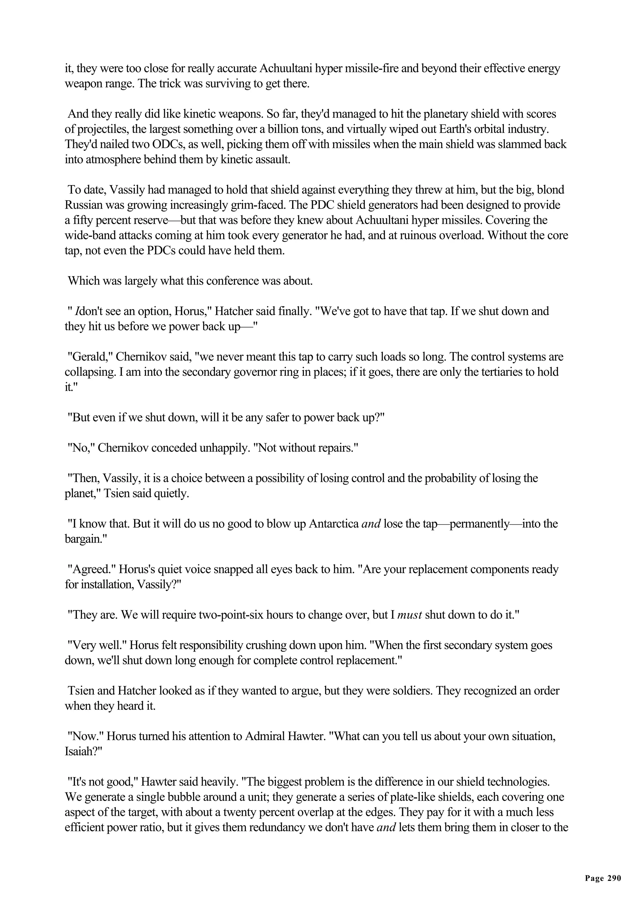 it, they were too close for really accurate Achuultani hyper missile-fire and beyond their effective energy
weapon range. The trick was surviving to get there.

 And they really did like kinetic weapons. So far, they'd managed to hit the planetary shield with scores
of projectiles, the largest something over a billion tons, and virtually wiped out Earth's orbital industry.
They'd nailed two ODCs, as well, picking them off with missiles when the main shield was slammed back
into atmosphere behind them by kinetic assault.

 To date, Vassily had managed to hold that shield against everything they threw at him, but the big, blond
Russian was growing increasingly grim-faced. The PDC shield generators had been designed to provide
a fifty percent reserve—but that was before they knew about Achuultani hyper missiles. Covering the
wide-band attacks coming at him took every generator he had, and at ruinous overload. Without the core
tap, not even the PDCs could have held them.

Which was largely what this conference was about.

 " Idon't see an option, Horus," Hatcher said finally. "We've got to have that tap. If we shut down and
they hit us before we power back up—"

 "Gerald," Chernikov said, "we never meant this tap to carry such loads so long. The control systems are
collapsing. I am into the secondary governor ring in places; if it goes, there are only the tertiaries to hold
it."

"But even if we shut down, will it be any safer to power back up?"

"No," Chernikov conceded unhappily. "Not without repairs."

"Then, Vassily, it is a choice between a possibility of losing control and the probability of losing the
planet," Tsien said quietly.

"I know that. But it will do us no good to blow up Antarctica and lose the tap—permanently—into the
bargain."

 "Agreed." Horus's quiet voice snapped all eyes back to him. "Are your replacement components ready
for installation, Vassily?"

"They are. We will require two-point-six hours to change over, but I must shut down to do it."

"Very well." Horus felt responsibility crushing down upon him. "When the first secondary system goes
down, we'll shut down long enough for complete control replacement."

Tsien and Hatcher looked as if they wanted to argue, but they were soldiers. They recognized an order
when they heard it.

 "Now." Horus turned his attention to Admiral Hawter. "What can you tell us about your own situation,
Isaiah?"

 "It's not good," Hawter said heavily. "The biggest problem is the difference in our shield technologies.
We generate a single bubble around a unit; they generate a series of plate-like shields, each covering one
aspect of the target, with about a twenty percent overlap at the edges. They pay for it with a much less
efficient power ratio, but it gives them redundancy we don't have and lets them bring them in closer to the


                                                                                                                 Page 290
 