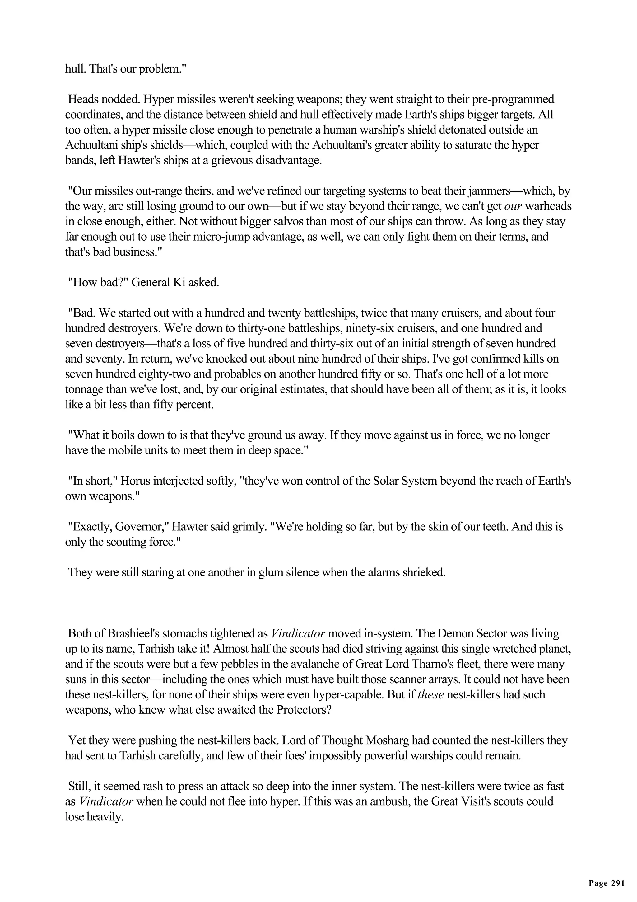 hull. That's our problem."

 Heads nodded. Hyper missiles weren't seeking weapons; they went straight to their pre-programmed
coordinates, and the distance between shield and hull effectively made Earth's ships bigger targets. All
too often, a hyper missile close enough to penetrate a human warship's shield detonated outside an
Achuultani ship's shields—which, coupled with the Achuultani's greater ability to saturate the hyper
bands, left Hawter's ships at a grievous disadvantage.

 "Our missiles out-range theirs, and we've refined our targeting systems to beat their jammers—which, by
the way, are still losing ground to our own—but if we stay beyond their range, we can't get our warheads
in close enough, either. Not without bigger salvos than most of our ships can throw. As long as they stay
far enough out to use their micro-jump advantage, as well, we can only fight them on their terms, and
that's bad business."

"How bad?" General Ki asked.

 "Bad. We started out with a hundred and twenty battleships, twice that many cruisers, and about four
hundred destroyers. We're down to thirty-one battleships, ninety-six cruisers, and one hundred and
seven destroyers—that's a loss of five hundred and thirty-six out of an initial strength of seven hundred
and seventy. In return, we've knocked out about nine hundred of their ships. I've got confirmed kills on
seven hundred eighty-two and probables on another hundred fifty or so. That's one hell of a lot more
tonnage than we've lost, and, by our original estimates, that should have been all of them; as it is, it looks
like a bit less than fifty percent.

"What it boils down to is that they've ground us away. If they move against us in force, we no longer
have the mobile units to meet them in deep space."

"In short," Horus interjected softly, "they've won control of the Solar System beyond the reach of Earth's
own weapons."

"Exactly, Governor," Hawter said grimly. "We're holding so far, but by the skin of our teeth. And this is
only the scouting force."

They were still staring at one another in glum silence when the alarms shrieked.



 Both of Brashieel's stomachs tightened as Vindicator moved in-system. The Demon Sector was living
up to its name, Tarhish take it! Almost half the scouts had died striving against this single wretched planet,
and if the scouts were but a few pebbles in the avalanche of Great Lord Tharno's fleet, there were many
suns in this sector—including the ones which must have built those scanner arrays. It could not have been
these nest-killers, for none of their ships were even hyper-capable. But if these nest-killers had such
weapons, who knew what else awaited the Protectors?

Yet they were pushing the nest-killers back. Lord of Thought Mosharg had counted the nest-killers they
had sent to Tarhish carefully, and few of their foes' impossibly powerful warships could remain.

 Still, it seemed rash to press an attack so deep into the inner system. The nest-killers were twice as fast
as Vindicator when he could not flee into hyper. If this was an ambush, the Great Visit's scouts could
lose heavily.




                                                                                                                 Page 291
 