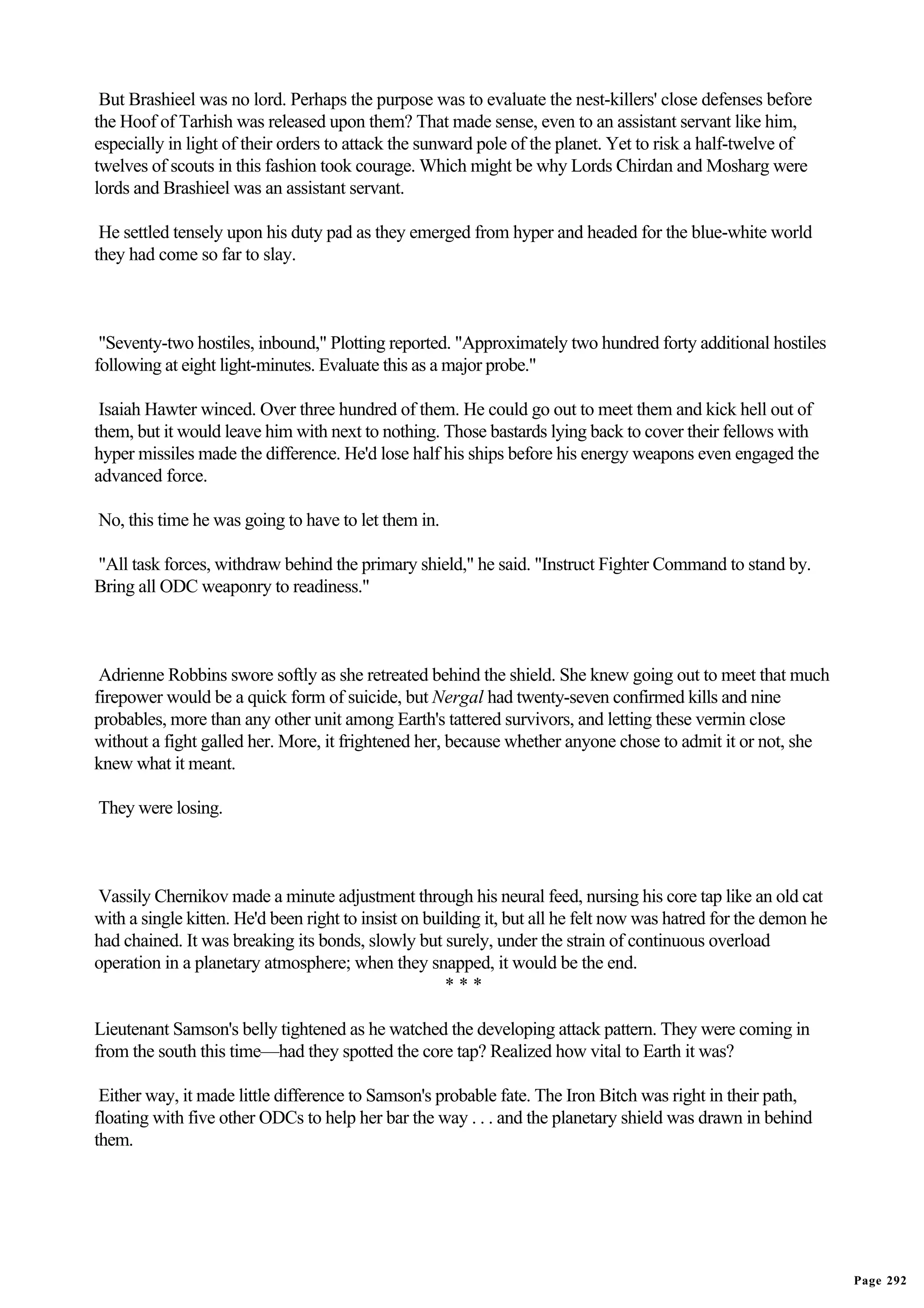 But Brashieel was no lord. Perhaps the purpose was to evaluate the nest-killers' close defenses before
the Hoof of Tarhish was released upon them? That made sense, even to an assistant servant like him,
especially in light of their orders to attack the sunward pole of the planet. Yet to risk a half-twelve of
twelves of scouts in this fashion took courage. Which might be why Lords Chirdan and Mosharg were
lords and Brashieel was an assistant servant.

 He settled tensely upon his duty pad as they emerged from hyper and headed for the blue-white world
they had come so far to slay.



 "Seventy-two hostiles, inbound," Plotting reported. "Approximately two hundred forty additional hostiles
following at eight light-minutes. Evaluate this as a major probe."

 Isaiah Hawter winced. Over three hundred of them. He could go out to meet them and kick hell out of
them, but it would leave him with next to nothing. Those bastards lying back to cover their fellows with
hyper missiles made the difference. He'd lose half his ships before his energy weapons even engaged the
advanced force.

No, this time he was going to have to let them in.

"All task forces, withdraw behind the primary shield," he said. "Instruct Fighter Command to stand by.
Bring all ODC weaponry to readiness."



 Adrienne Robbins swore softly as she retreated behind the shield. She knew going out to meet that much
firepower would be a quick form of suicide, but Nergal had twenty-seven confirmed kills and nine
probables, more than any other unit among Earth's tattered survivors, and letting these vermin close
without a fight galled her. More, it frightened her, because whether anyone chose to admit it or not, she
knew what it meant.

They were losing.



Vassily Chernikov made a minute adjustment through his neural feed, nursing his core tap like an old cat
with a single kitten. He'd been right to insist on building it, but all he felt now was hatred for the demon he
had chained. It was breaking its bonds, slowly but surely, under the strain of continuous overload
operation in a planetary atmosphere; when they snapped, it would be the end.
                                                      ***

Lieutenant Samson's belly tightened as he watched the developing attack pattern. They were coming in
from the south this time—had they spotted the core tap? Realized how vital to Earth it was?

 Either way, it made little difference to Samson's probable fate. The Iron Bitch was right in their path,
floating with five other ODCs to help her bar the way . . . and the planetary shield was drawn in behind
them.




                                                                                                                  Page 292
 