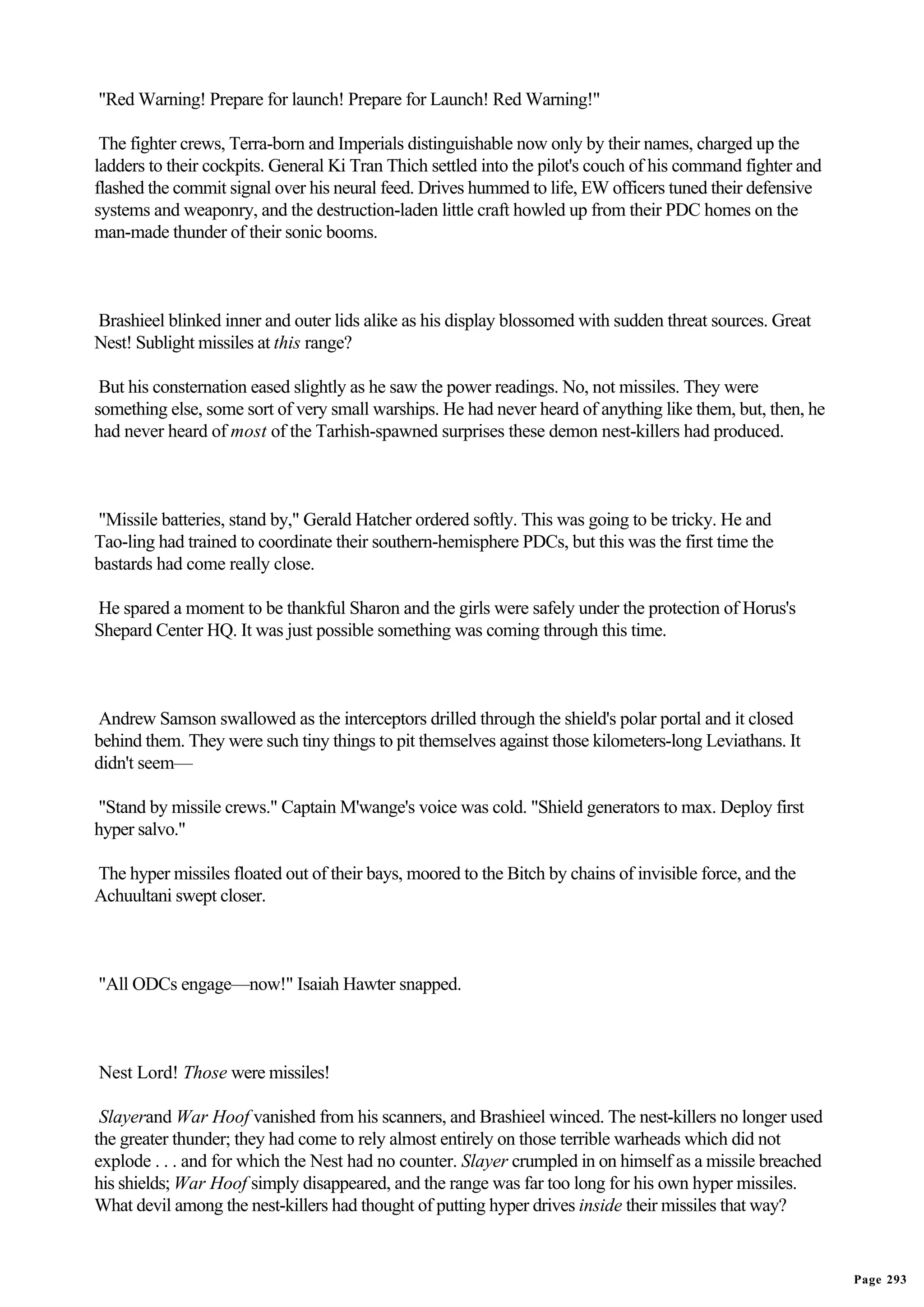 "Red Warning! Prepare for launch! Prepare for Launch! Red Warning!"

 The fighter crews, Terra-born and Imperials distinguishable now only by their names, charged up the
ladders to their cockpits. General Ki Tran Thich settled into the pilot's couch of his command fighter and
flashed the commit signal over his neural feed. Drives hummed to life, EW officers tuned their defensive
systems and weaponry, and the destruction-laden little craft howled up from their PDC homes on the
man-made thunder of their sonic booms.



Brashieel blinked inner and outer lids alike as his display blossomed with sudden threat sources. Great
Nest! Sublight missiles at this range?

 But his consternation eased slightly as he saw the power readings. No, not missiles. They were
something else, some sort of very small warships. He had never heard of anything like them, but, then, he
had never heard of most of the Tarhish-spawned surprises these demon nest-killers had produced.



"Missile batteries, stand by," Gerald Hatcher ordered softly. This was going to be tricky. He and
Tao-ling had trained to coordinate their southern-hemisphere PDCs, but this was the first time the
bastards had come really close.

He spared a moment to be thankful Sharon and the girls were safely under the protection of Horus's
Shepard Center HQ. It was just possible something was coming through this time.



Andrew Samson swallowed as the interceptors drilled through the shield's polar portal and it closed
behind them. They were such tiny things to pit themselves against those kilometers-long Leviathans. It
didn't seem—

"Stand by missile crews." Captain M'wange's voice was cold. "Shield generators to max. Deploy first
hyper salvo."

The hyper missiles floated out of their bays, moored to the Bitch by chains of invisible force, and the
Achuultani swept closer.



"All ODCs engage—now!" Isaiah Hawter snapped.



Nest Lord! Those were missiles!

 Slayerand War Hoof vanished from his scanners, and Brashieel winced. The nest-killers no longer used
the greater thunder; they had come to rely almost entirely on those terrible warheads which did not
explode . . . and for which the Nest had no counter. Slayer crumpled in on himself as a missile breached
his shields; War Hoof simply disappeared, and the range was far too long for his own hyper missiles.
What devil among the nest-killers had thought of putting hyper drives inside their missiles that way?


                                                                                                             Page 293
 