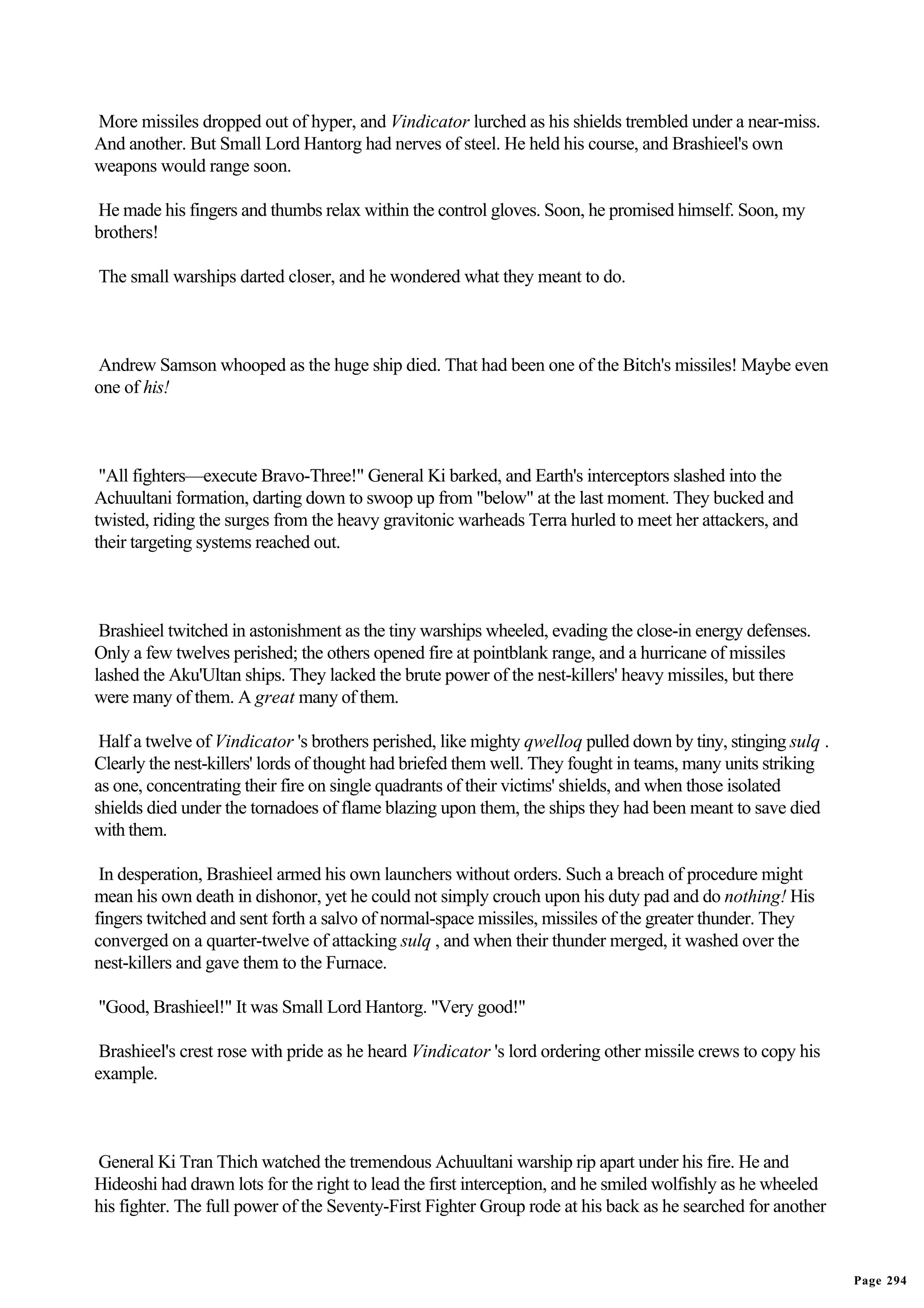 More missiles dropped out of hyper, and Vindicator lurched as his shields trembled under a near-miss.
And another. But Small Lord Hantorg had nerves of steel. He held his course, and Brashieel's own
weapons would range soon.

He made his fingers and thumbs relax within the control gloves. Soon, he promised himself. Soon, my
brothers!

The small warships darted closer, and he wondered what they meant to do.



Andrew Samson whooped as the huge ship died. That had been one of the Bitch's missiles! Maybe even
one of his!



 "All fighters—execute Bravo-Three!" General Ki barked, and Earth's interceptors slashed into the
Achuultani formation, darting down to swoop up from "below" at the last moment. They bucked and
twisted, riding the surges from the heavy gravitonic warheads Terra hurled to meet her attackers, and
their targeting systems reached out.



 Brashieel twitched in astonishment as the tiny warships wheeled, evading the close-in energy defenses.
Only a few twelves perished; the others opened fire at pointblank range, and a hurricane of missiles
lashed the Aku'Ultan ships. They lacked the brute power of the nest-killers' heavy missiles, but there
were many of them. A great many of them.

 Half a twelve of Vindicator 's brothers perished, like mighty qwelloq pulled down by tiny, stinging sulq .
Clearly the nest-killers' lords of thought had briefed them well. They fought in teams, many units striking
as one, concentrating their fire on single quadrants of their victims' shields, and when those isolated
shields died under the tornadoes of flame blazing upon them, the ships they had been meant to save died
with them.

 In desperation, Brashieel armed his own launchers without orders. Such a breach of procedure might
mean his own death in dishonor, yet he could not simply crouch upon his duty pad and do nothing! His
fingers twitched and sent forth a salvo of normal-space missiles, missiles of the greater thunder. They
converged on a quarter-twelve of attacking sulq , and when their thunder merged, it washed over the
nest-killers and gave them to the Furnace.

"Good, Brashieel!" It was Small Lord Hantorg. "Very good!"

 Brashieel's crest rose with pride as he heard Vindicator 's lord ordering other missile crews to copy his
example.



General Ki Tran Thich watched the tremendous Achuultani warship rip apart under his fire. He and
Hideoshi had drawn lots for the right to lead the first interception, and he smiled wolfishly as he wheeled
his fighter. The full power of the Seventy-First Fighter Group rode at his back as he searched for another


                                                                                                              Page 294
 