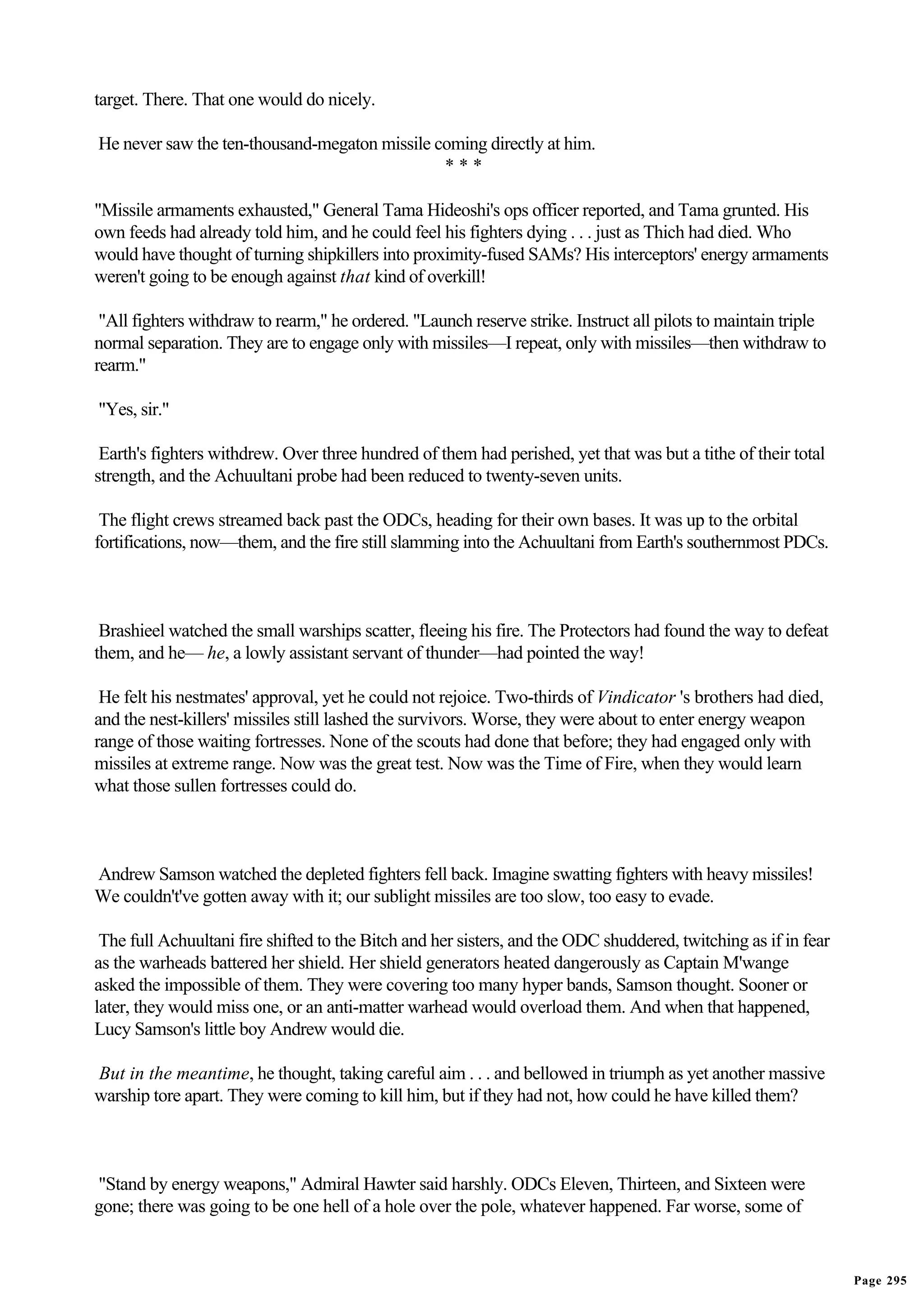 target. There. That one would do nicely.

He never saw the ten-thousand-megaton missile coming directly at him.
                                               ***

"Missile armaments exhausted," General Tama Hideoshi's ops officer reported, and Tama grunted. His
own feeds had already told him, and he could feel his fighters dying . . . just as Thich had died. Who
would have thought of turning shipkillers into proximity-fused SAMs? His interceptors' energy armaments
weren't going to be enough against that kind of overkill!

 "All fighters withdraw to rearm," he ordered. "Launch reserve strike. Instruct all pilots to maintain triple
normal separation. They are to engage only with missiles—I repeat, only with missiles—then withdraw to
rearm."

"Yes, sir."

 Earth's fighters withdrew. Over three hundred of them had perished, yet that was but a tithe of their total
strength, and the Achuultani probe had been reduced to twenty-seven units.

 The flight crews streamed back past the ODCs, heading for their own bases. It was up to the orbital
fortifications, now—them, and the fire still slamming into the Achuultani from Earth's southernmost PDCs.



 Brashieel watched the small warships scatter, fleeing his fire. The Protectors had found the way to defeat
them, and he— he, a lowly assistant servant of thunder—had pointed the way!

 He felt his nestmates' approval, yet he could not rejoice. Two-thirds of Vindicator 's brothers had died,
and the nest-killers' missiles still lashed the survivors. Worse, they were about to enter energy weapon
range of those waiting fortresses. None of the scouts had done that before; they had engaged only with
missiles at extreme range. Now was the great test. Now was the Time of Fire, when they would learn
what those sullen fortresses could do.



Andrew Samson watched the depleted fighters fell back. Imagine swatting fighters with heavy missiles!
We couldn't've gotten away with it; our sublight missiles are too slow, too easy to evade.

 The full Achuultani fire shifted to the Bitch and her sisters, and the ODC shuddered, twitching as if in fear
as the warheads battered her shield. Her shield generators heated dangerously as Captain M'wange
asked the impossible of them. They were covering too many hyper bands, Samson thought. Sooner or
later, they would miss one, or an anti-matter warhead would overload them. And when that happened,
Lucy Samson's little boy Andrew would die.

But in the meantime, he thought, taking careful aim . . . and bellowed in triumph as yet another massive
warship tore apart. They were coming to kill him, but if they had not, how could he have killed them?



"Stand by energy weapons," Admiral Hawter said harshly. ODCs Eleven, Thirteen, and Sixteen were
gone; there was going to be one hell of a hole over the pole, whatever happened. Far worse, some of


                                                                                                                 Page 295
 