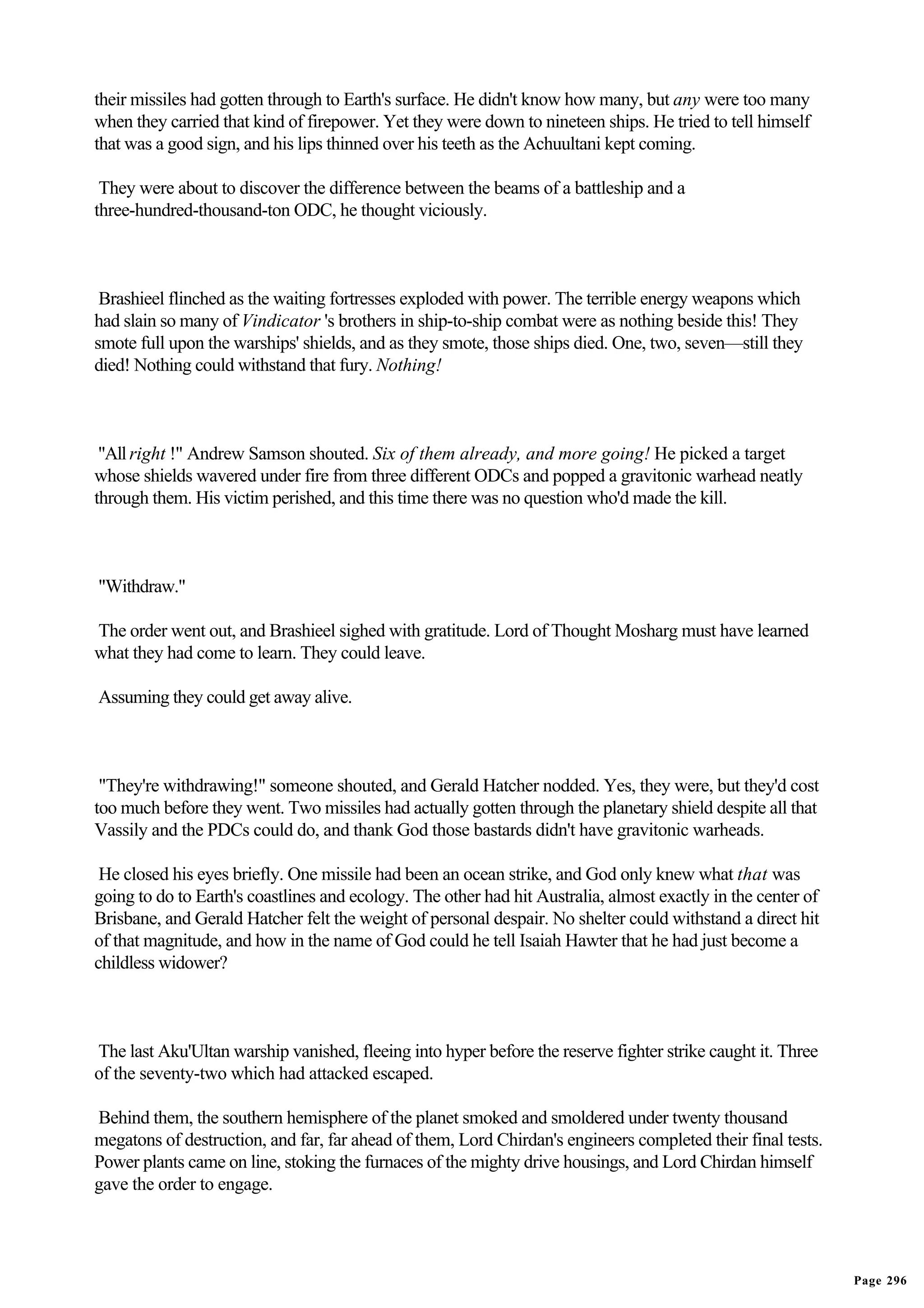 their missiles had gotten through to Earth's surface. He didn't know how many, but any were too many
when they carried that kind of firepower. Yet they were down to nineteen ships. He tried to tell himself
that was a good sign, and his lips thinned over his teeth as the Achuultani kept coming.

 They were about to discover the difference between the beams of a battleship and a
three-hundred-thousand-ton ODC, he thought viciously.



 Brashieel flinched as the waiting fortresses exploded with power. The terrible energy weapons which
had slain so many of Vindicator 's brothers in ship-to-ship combat were as nothing beside this! They
smote full upon the warships' shields, and as they smote, those ships died. One, two, seven—still they
died! Nothing could withstand that fury. Nothing!



 "All right !" Andrew Samson shouted. Six of them already, and more going! He picked a target
whose shields wavered under fire from three different ODCs and popped a gravitonic warhead neatly
through them. His victim perished, and this time there was no question who'd made the kill.



"Withdraw."

The order went out, and Brashieel sighed with gratitude. Lord of Thought Mosharg must have learned
what they had come to learn. They could leave.

Assuming they could get away alive.



 "They're withdrawing!" someone shouted, and Gerald Hatcher nodded. Yes, they were, but they'd cost
too much before they went. Two missiles had actually gotten through the planetary shield despite all that
Vassily and the PDCs could do, and thank God those bastards didn't have gravitonic warheads.

 He closed his eyes briefly. One missile had been an ocean strike, and God only knew what that was
going to do to Earth's coastlines and ecology. The other had hit Australia, almost exactly in the center of
Brisbane, and Gerald Hatcher felt the weight of personal despair. No shelter could withstand a direct hit
of that magnitude, and how in the name of God could he tell Isaiah Hawter that he had just become a
childless widower?



The last Aku'Ultan warship vanished, fleeing into hyper before the reserve fighter strike caught it. Three
of the seventy-two which had attacked escaped.

Behind them, the southern hemisphere of the planet smoked and smoldered under twenty thousand
megatons of destruction, and far, far ahead of them, Lord Chirdan's engineers completed their final tests.
Power plants came on line, stoking the furnaces of the mighty drive housings, and Lord Chirdan himself
gave the order to engage.




                                                                                                              Page 296
 