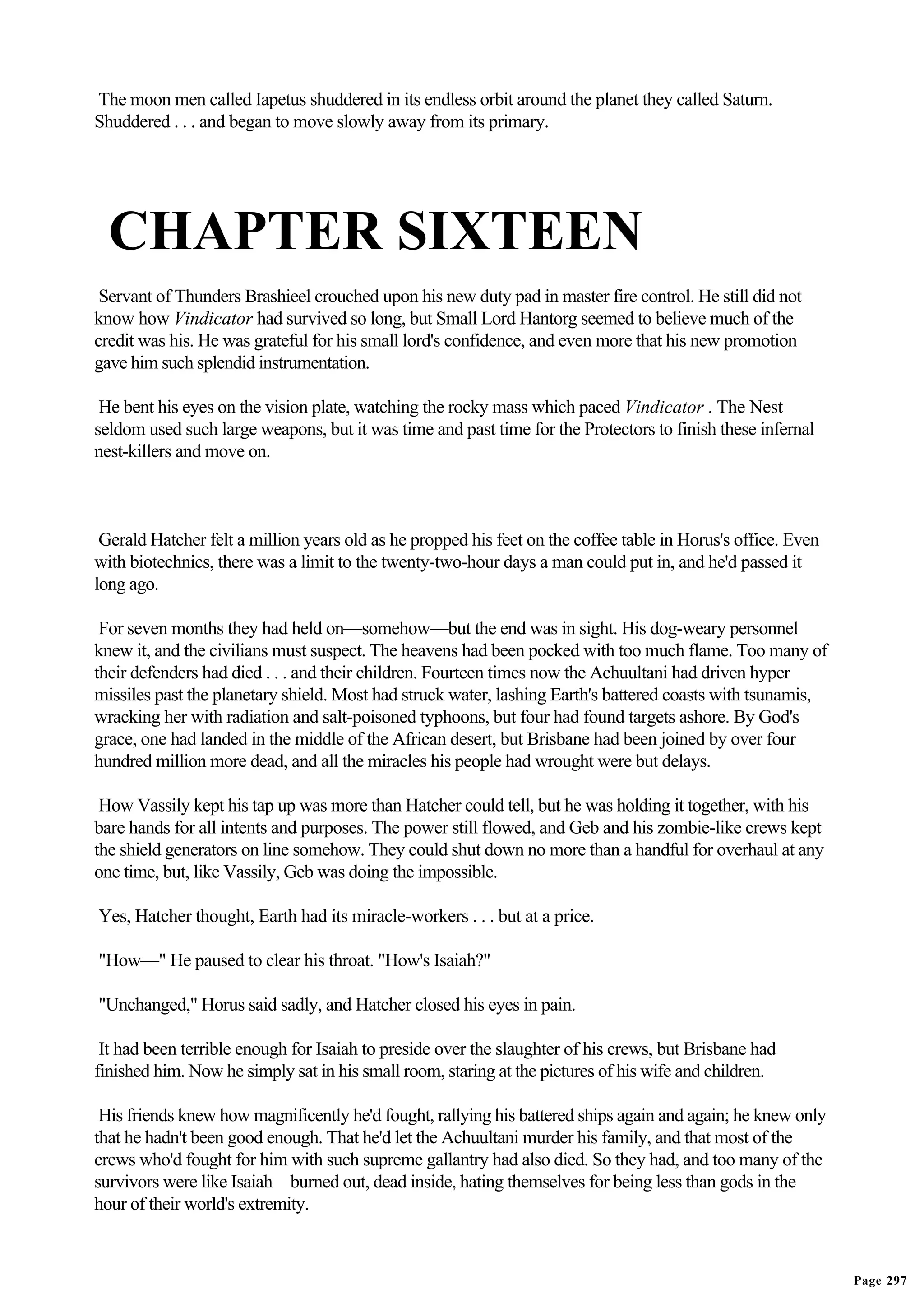 The moon men called Iapetus shuddered in its endless orbit around the planet they called Saturn.
Shuddered . . . and began to move slowly away from its primary.




  CHAPTER SIXTEEN
 Servant of Thunders Brashieel crouched upon his new duty pad in master fire control. He still did not
know how Vindicator had survived so long, but Small Lord Hantorg seemed to believe much of the
credit was his. He was grateful for his small lord's confidence, and even more that his new promotion
gave him such splendid instrumentation.

 He bent his eyes on the vision plate, watching the rocky mass which paced Vindicator . The Nest
seldom used such large weapons, but it was time and past time for the Protectors to finish these infernal
nest-killers and move on.



 Gerald Hatcher felt a million years old as he propped his feet on the coffee table in Horus's office. Even
with biotechnics, there was a limit to the twenty-two-hour days a man could put in, and he'd passed it
long ago.

 For seven months they had held on—somehow—but the end was in sight. His dog-weary personnel
knew it, and the civilians must suspect. The heavens had been pocked with too much flame. Too many of
their defenders had died . . . and their children. Fourteen times now the Achuultani had driven hyper
missiles past the planetary shield. Most had struck water, lashing Earth's battered coasts with tsunamis,
wracking her with radiation and salt-poisoned typhoons, but four had found targets ashore. By God's
grace, one had landed in the middle of the African desert, but Brisbane had been joined by over four
hundred million more dead, and all the miracles his people had wrought were but delays.

 How Vassily kept his tap up was more than Hatcher could tell, but he was holding it together, with his
bare hands for all intents and purposes. The power still flowed, and Geb and his zombie-like crews kept
the shield generators on line somehow. They could shut down no more than a handful for overhaul at any
one time, but, like Vassily, Geb was doing the impossible.

Yes, Hatcher thought, Earth had its miracle-workers . . . but at a price.

"How—" He paused to clear his throat. "How's Isaiah?"

"Unchanged," Horus said sadly, and Hatcher closed his eyes in pain.

 It had been terrible enough for Isaiah to preside over the slaughter of his crews, but Brisbane had
finished him. Now he simply sat in his small room, staring at the pictures of his wife and children.

 His friends knew how magnificently he'd fought, rallying his battered ships again and again; he knew only
that he hadn't been good enough. That he'd let the Achuultani murder his family, and that most of the
crews who'd fought for him with such supreme gallantry had also died. So they had, and too many of the
survivors were like Isaiah—burned out, dead inside, hating themselves for being less than gods in the
hour of their world's extremity.



                                                                                                              Page 297
 