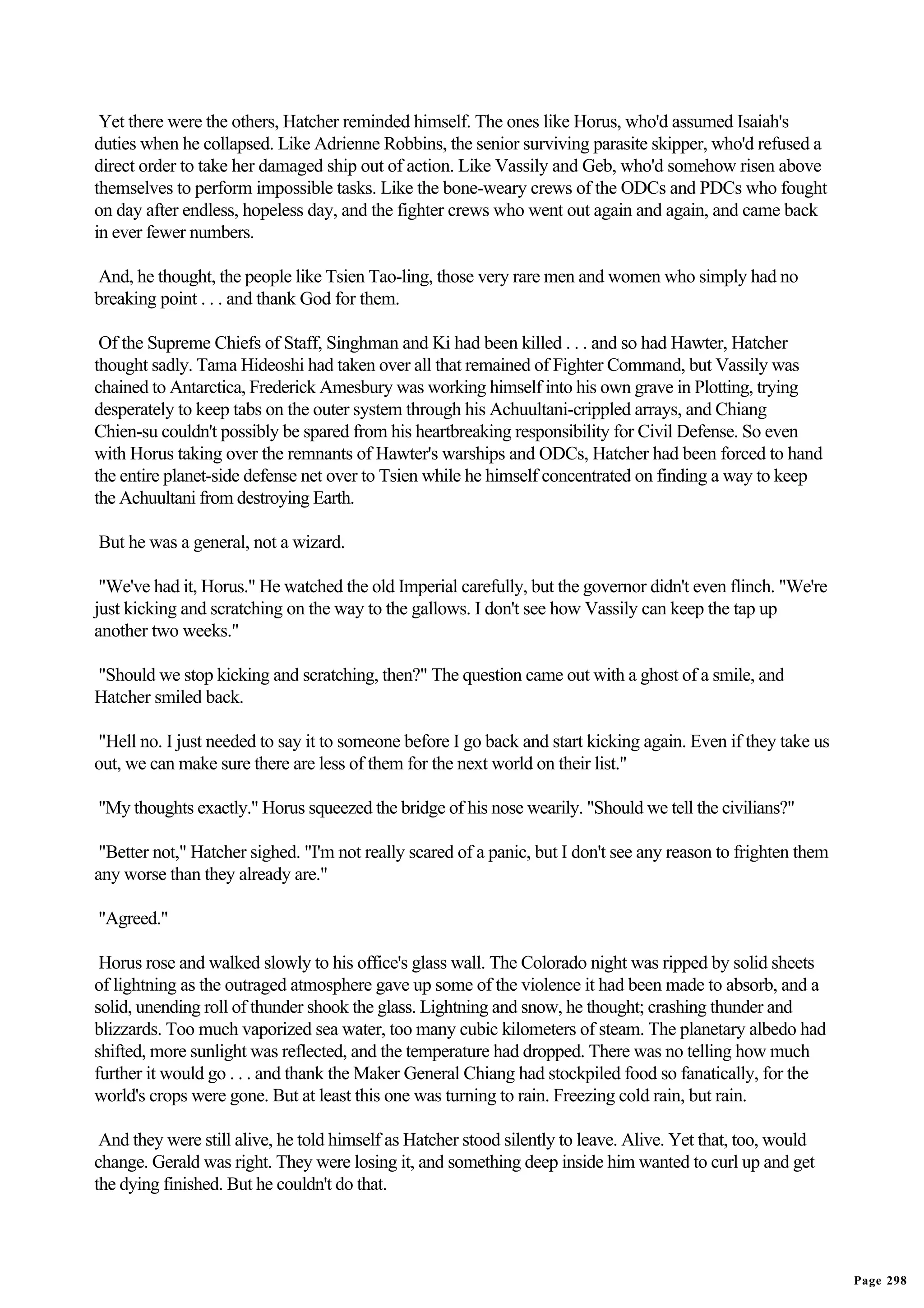 Yet there were the others, Hatcher reminded himself. The ones like Horus, who'd assumed Isaiah's
duties when he collapsed. Like Adrienne Robbins, the senior surviving parasite skipper, who'd refused a
direct order to take her damaged ship out of action. Like Vassily and Geb, who'd somehow risen above
themselves to perform impossible tasks. Like the bone-weary crews of the ODCs and PDCs who fought
on day after endless, hopeless day, and the fighter crews who went out again and again, and came back
in ever fewer numbers.

And, he thought, the people like Tsien Tao-ling, those very rare men and women who simply had no
breaking point . . . and thank God for them.

 Of the Supreme Chiefs of Staff, Singhman and Ki had been killed . . . and so had Hawter, Hatcher
thought sadly. Tama Hideoshi had taken over all that remained of Fighter Command, but Vassily was
chained to Antarctica, Frederick Amesbury was working himself into his own grave in Plotting, trying
desperately to keep tabs on the outer system through his Achuultani-crippled arrays, and Chiang
Chien-su couldn't possibly be spared from his heartbreaking responsibility for Civil Defense. So even
with Horus taking over the remnants of Hawter's warships and ODCs, Hatcher had been forced to hand
the entire planet-side defense net over to Tsien while he himself concentrated on finding a way to keep
the Achuultani from destroying Earth.

But he was a general, not a wizard.

 "We've had it, Horus." He watched the old Imperial carefully, but the governor didn't even flinch. "We're
just kicking and scratching on the way to the gallows. I don't see how Vassily can keep the tap up
another two weeks."

"Should we stop kicking and scratching, then?" The question came out with a ghost of a smile, and
Hatcher smiled back.

"Hell no. I just needed to say it to someone before I go back and start kicking again. Even if they take us
out, we can make sure there are less of them for the next world on their list."

"My thoughts exactly." Horus squeezed the bridge of his nose wearily. "Should we tell the civilians?"

 "Better not," Hatcher sighed. "I'm not really scared of a panic, but I don't see any reason to frighten them
any worse than they already are."

"Agreed."

 Horus rose and walked slowly to his office's glass wall. The Colorado night was ripped by solid sheets
of lightning as the outraged atmosphere gave up some of the violence it had been made to absorb, and a
solid, unending roll of thunder shook the glass. Lightning and snow, he thought; crashing thunder and
blizzards. Too much vaporized sea water, too many cubic kilometers of steam. The planetary albedo had
shifted, more sunlight was reflected, and the temperature had dropped. There was no telling how much
further it would go . . . and thank the Maker General Chiang had stockpiled food so fanatically, for the
world's crops were gone. But at least this one was turning to rain. Freezing cold rain, but rain.

 And they were still alive, he told himself as Hatcher stood silently to leave. Alive. Yet that, too, would
change. Gerald was right. They were losing it, and something deep inside him wanted to curl up and get
the dying finished. But he couldn't do that.




                                                                                                                Page 298
 