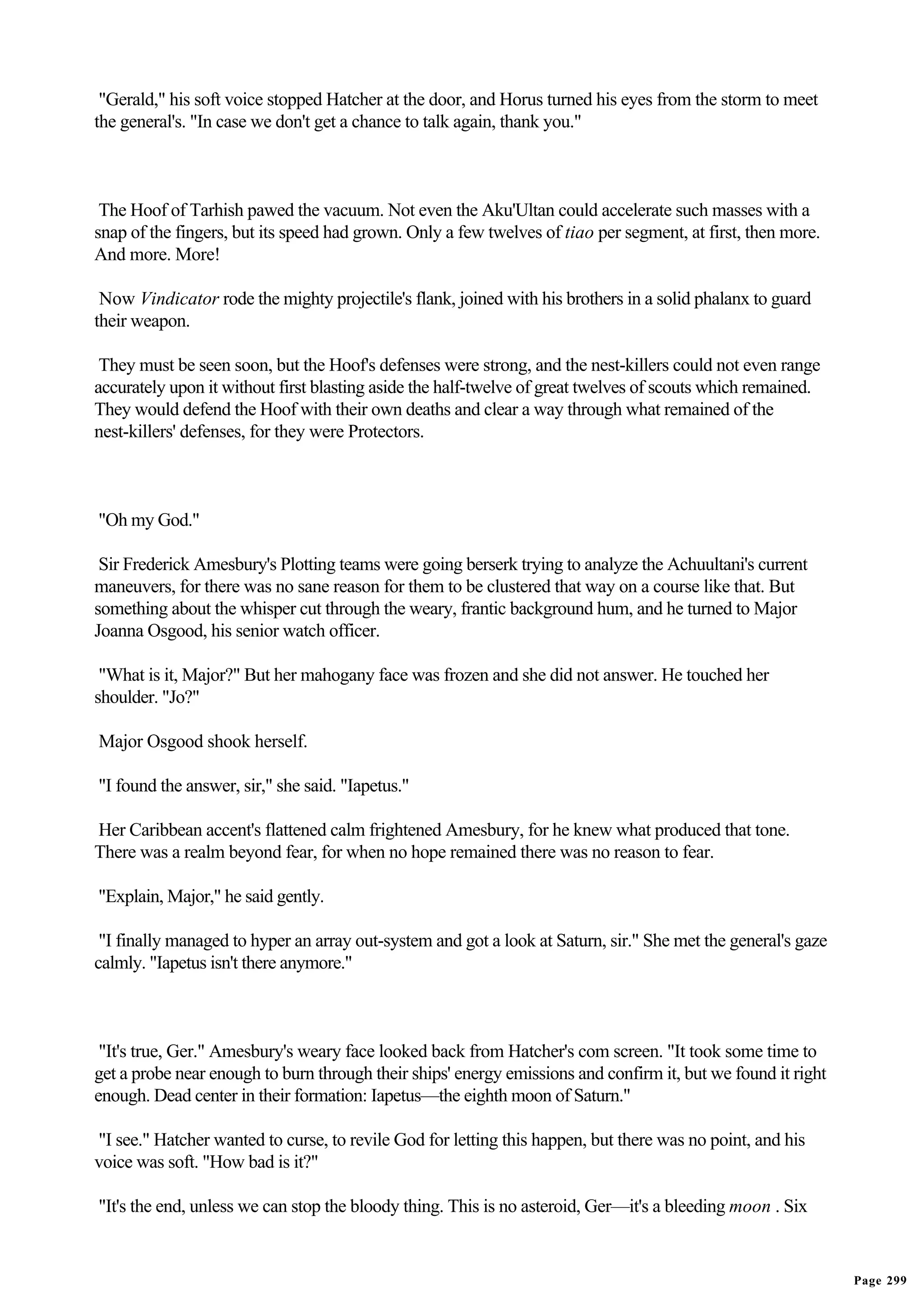 "Gerald," his soft voice stopped Hatcher at the door, and Horus turned his eyes from the storm to meet
the general's. "In case we don't get a chance to talk again, thank you."



 The Hoof of Tarhish pawed the vacuum. Not even the Aku'Ultan could accelerate such masses with a
snap of the fingers, but its speed had grown. Only a few twelves of tiao per segment, at first, then more.
And more. More!

 Now Vindicator rode the mighty projectile's flank, joined with his brothers in a solid phalanx to guard
their weapon.

 They must be seen soon, but the Hoof's defenses were strong, and the nest-killers could not even range
accurately upon it without first blasting aside the half-twelve of great twelves of scouts which remained.
They would defend the Hoof with their own deaths and clear a way through what remained of the
nest-killers' defenses, for they were Protectors.



"Oh my God."

 Sir Frederick Amesbury's Plotting teams were going berserk trying to analyze the Achuultani's current
maneuvers, for there was no sane reason for them to be clustered that way on a course like that. But
something about the whisper cut through the weary, frantic background hum, and he turned to Major
Joanna Osgood, his senior watch officer.

 "What is it, Major?" But her mahogany face was frozen and she did not answer. He touched her
shoulder. "Jo?"

Major Osgood shook herself.

"I found the answer, sir," she said. "Iapetus."

Her Caribbean accent's flattened calm frightened Amesbury, for he knew what produced that tone.
There was a realm beyond fear, for when no hope remained there was no reason to fear.

"Explain, Major," he said gently.

 "I finally managed to hyper an array out-system and got a look at Saturn, sir." She met the general's gaze
calmly. "Iapetus isn't there anymore."



 "It's true, Ger." Amesbury's weary face looked back from Hatcher's com screen. "It took some time to
get a probe near enough to burn through their ships' energy emissions and confirm it, but we found it right
enough. Dead center in their formation: Iapetus—the eighth moon of Saturn."

"I see." Hatcher wanted to curse, to revile God for letting this happen, but there was no point, and his
voice was soft. "How bad is it?"

"It's the end, unless we can stop the bloody thing. This is no asteroid, Ger—it's a bleeding moon . Six


                                                                                                              Page 299
 