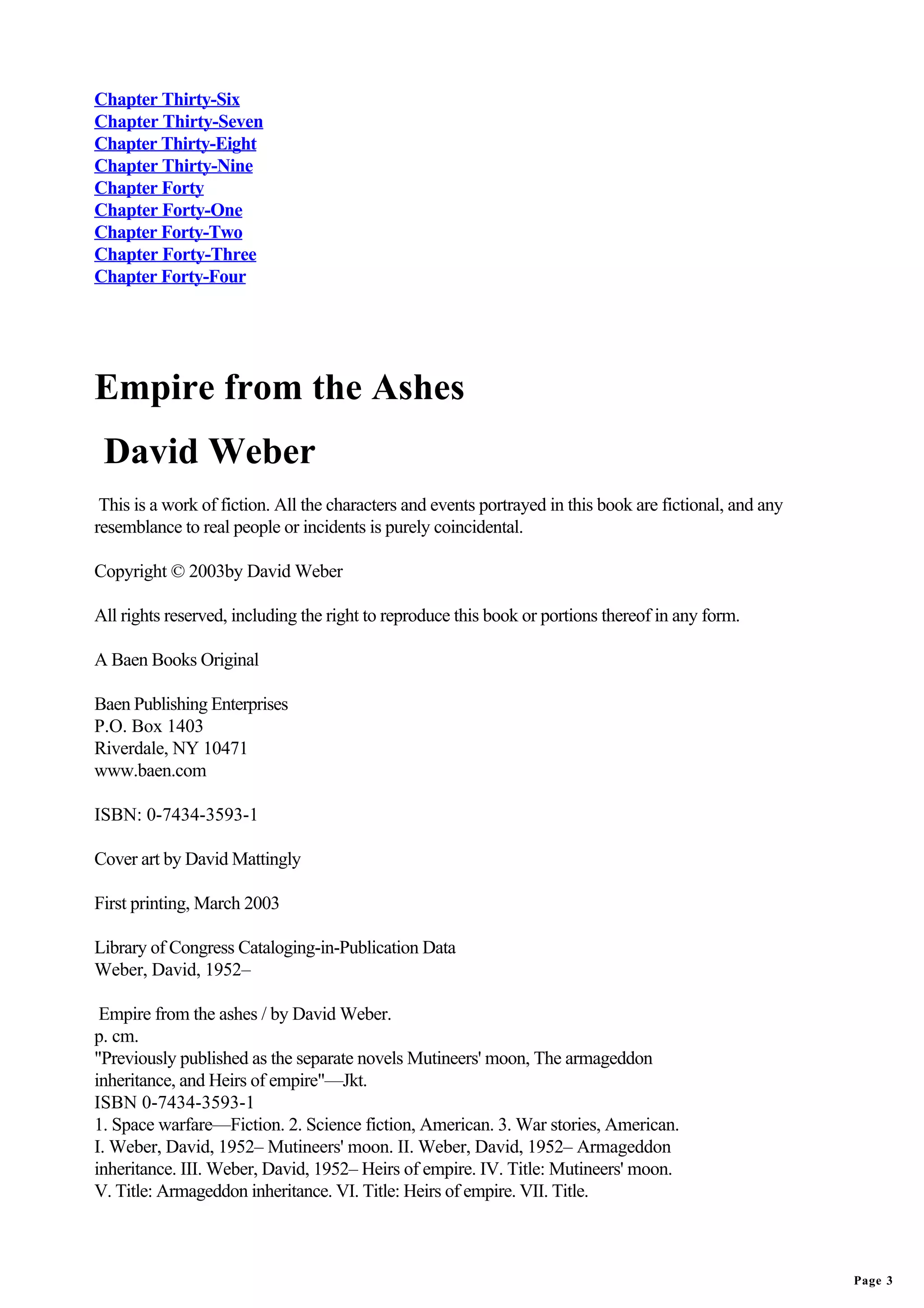 Chapter Thirty-Six
Chapter Thirty-Seven
Chapter Thirty-Eight
Chapter Thirty-Nine
Chapter Forty
Chapter Forty-One
Chapter Forty-Two
Chapter Forty-Three
Chapter Forty-Four




Empire from the Ashes
 David Weber
 This is a work of fiction. All the characters and events portrayed in this book are fictional, and any
resemblance to real people or incidents is purely coincidental.

Copyright © 2003by David Weber

All rights reserved, including the right to reproduce this book or portions thereof in any form.

A Baen Books Original

Baen Publishing Enterprises
P.O. Box 1403
Riverdale, NY 10471
www.baen.com

ISBN: 0-7434-3593-1

Cover art by David Mattingly

First printing, March 2003

Library of Congress Cataloging-in-Publication Data
Weber, David, 1952–

 Empire from the ashes / by David Weber.
p. cm.
"Previously published as the separate novels Mutineers' moon, The armageddon
inheritance, and Heirs of empire"—Jkt.
ISBN 0-7434-3593-1
1. Space warfare—Fiction. 2. Science fiction, American. 3. War stories, American.
I. Weber, David, 1952– Mutineers' moon. II. Weber, David, 1952– Armageddon
inheritance. III. Weber, David, 1952– Heirs of empire. IV. Title: Mutineers' moon.
V. Title: Armageddon inheritance. VI. Title: Heirs of empire. VII. Title.



                                                                                                          Page 3
 