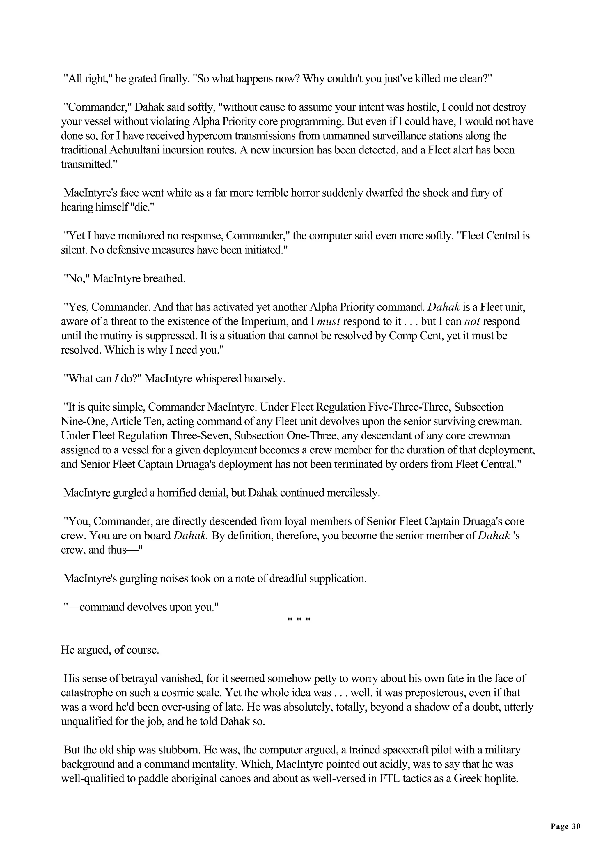 "All right," he grated finally. "So what happens now? Why couldn't you just've killed me clean?"

 "Commander," Dahak said softly, "without cause to assume your intent was hostile, I could not destroy
your vessel without violating Alpha Priority core programming. But even if I could have, I would not have
done so, for I have received hypercom transmissions from unmanned surveillance stations along the
traditional Achuultani incursion routes. A new incursion has been detected, and a Fleet alert has been
transmitted."

MacIntyre's face went white as a far more terrible horror suddenly dwarfed the shock and fury of
hearing himself "die."

 "Yet I have monitored no response, Commander," the computer said even more softly. "Fleet Central is
silent. No defensive measures have been initiated."

"No," MacIntyre breathed.

 "Yes, Commander. And that has activated yet another Alpha Priority command. Dahak is a Fleet unit,
aware of a threat to the existence of the Imperium, and I must respond to it . . . but I can not respond
until the mutiny is suppressed. It is a situation that cannot be resolved by Comp Cent, yet it must be
resolved. Which is why I need you."

"What can I do?" MacIntyre whispered hoarsely.

 "It is quite simple, Commander MacIntyre. Under Fleet Regulation Five-Three-Three, Subsection
Nine-One, Article Ten, acting command of any Fleet unit devolves upon the senior surviving crewman.
Under Fleet Regulation Three-Seven, Subsection One-Three, any descendant of any core crewman
assigned to a vessel for a given deployment becomes a crew member for the duration of that deployment,
and Senior Fleet Captain Druaga's deployment has not been terminated by orders from Fleet Central."

MacIntyre gurgled a horrified denial, but Dahak continued mercilessly.

 "You, Commander, are directly descended from loyal members of Senior Fleet Captain Druaga's core
crew. You are on board Dahak. By definition, therefore, you become the senior member of Dahak 's
crew, and thus—"

MacIntyre's gurgling noises took on a note of dreadful supplication.

"—command devolves upon you."
                                                  ***

He argued, of course.

 His sense of betrayal vanished, for it seemed somehow petty to worry about his own fate in the face of
catastrophe on such a cosmic scale. Yet the whole idea was . . . well, it was preposterous, even if that
was a word he'd been over-using of late. He was absolutely, totally, beyond a shadow of a doubt, utterly
unqualified for the job, and he told Dahak so.

But the old ship was stubborn. He was, the computer argued, a trained spacecraft pilot with a military
background and a command mentality. Which, MacIntyre pointed out acidly, was to say that he was
well-qualified to paddle aboriginal canoes and about as well-versed in FTL tactics as a Greek hoplite.


                                                                                                            Page 30
 