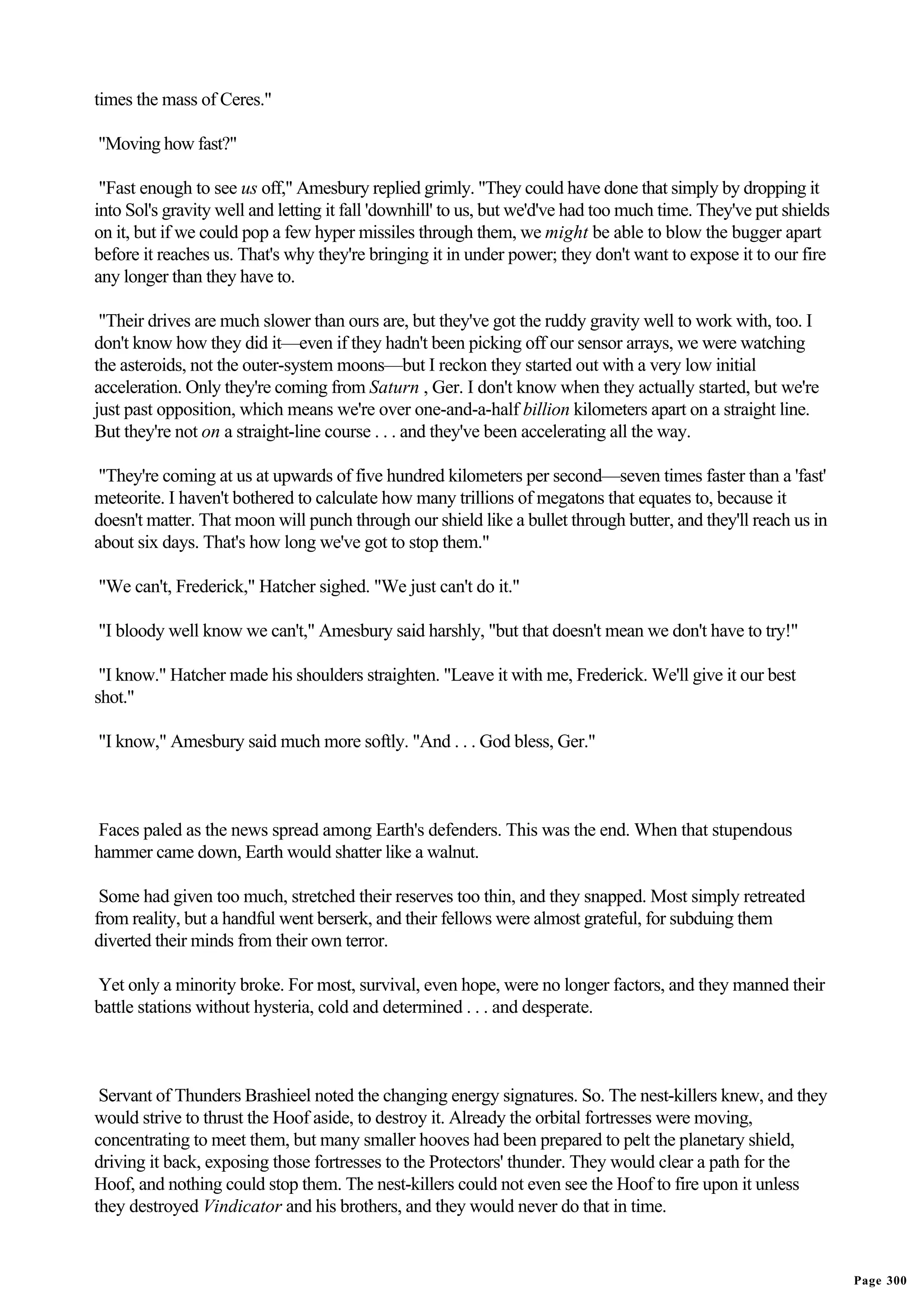 times the mass of Ceres."

"Moving how fast?"

 "Fast enough to see us off," Amesbury replied grimly. "They could have done that simply by dropping it
into Sol's gravity well and letting it fall 'downhill' to us, but we'd've had too much time. They've put shields
on it, but if we could pop a few hyper missiles through them, we might be able to blow the bugger apart
before it reaches us. That's why they're bringing it in under power; they don't want to expose it to our fire
any longer than they have to.

 "Their drives are much slower than ours are, but they've got the ruddy gravity well to work with, too. I
don't know how they did it—even if they hadn't been picking off our sensor arrays, we were watching
the asteroids, not the outer-system moons—but I reckon they started out with a very low initial
acceleration. Only they're coming from Saturn , Ger. I don't know when they actually started, but we're
just past opposition, which means we're over one-and-a-half billion kilometers apart on a straight line.
But they're not on a straight-line course . . . and they've been accelerating all the way.

 "They're coming at us at upwards of five hundred kilometers per second—seven times faster than a 'fast'
meteorite. I haven't bothered to calculate how many trillions of megatons that equates to, because it
doesn't matter. That moon will punch through our shield like a bullet through butter, and they'll reach us in
about six days. That's how long we've got to stop them."

"We can't, Frederick," Hatcher sighed. "We just can't do it."

"I bloody well know we can't," Amesbury said harshly, "but that doesn't mean we don't have to try!"

 "I know." Hatcher made his shoulders straighten. "Leave it with me, Frederick. We'll give it our best
shot."

"I know," Amesbury said much more softly. "And . . . God bless, Ger."



Faces paled as the news spread among Earth's defenders. This was the end. When that stupendous
hammer came down, Earth would shatter like a walnut.

 Some had given too much, stretched their reserves too thin, and they snapped. Most simply retreated
from reality, but a handful went berserk, and their fellows were almost grateful, for subduing them
diverted their minds from their own terror.

Yet only a minority broke. For most, survival, even hope, were no longer factors, and they manned their
battle stations without hysteria, cold and determined . . . and desperate.



 Servant of Thunders Brashieel noted the changing energy signatures. So. The nest-killers knew, and they
would strive to thrust the Hoof aside, to destroy it. Already the orbital fortresses were moving,
concentrating to meet them, but many smaller hooves had been prepared to pelt the planetary shield,
driving it back, exposing those fortresses to the Protectors' thunder. They would clear a path for the
Hoof, and nothing could stop them. The nest-killers could not even see the Hoof to fire upon it unless
they destroyed Vindicator and his brothers, and they would never do that in time.


                                                                                                                   Page 300
 