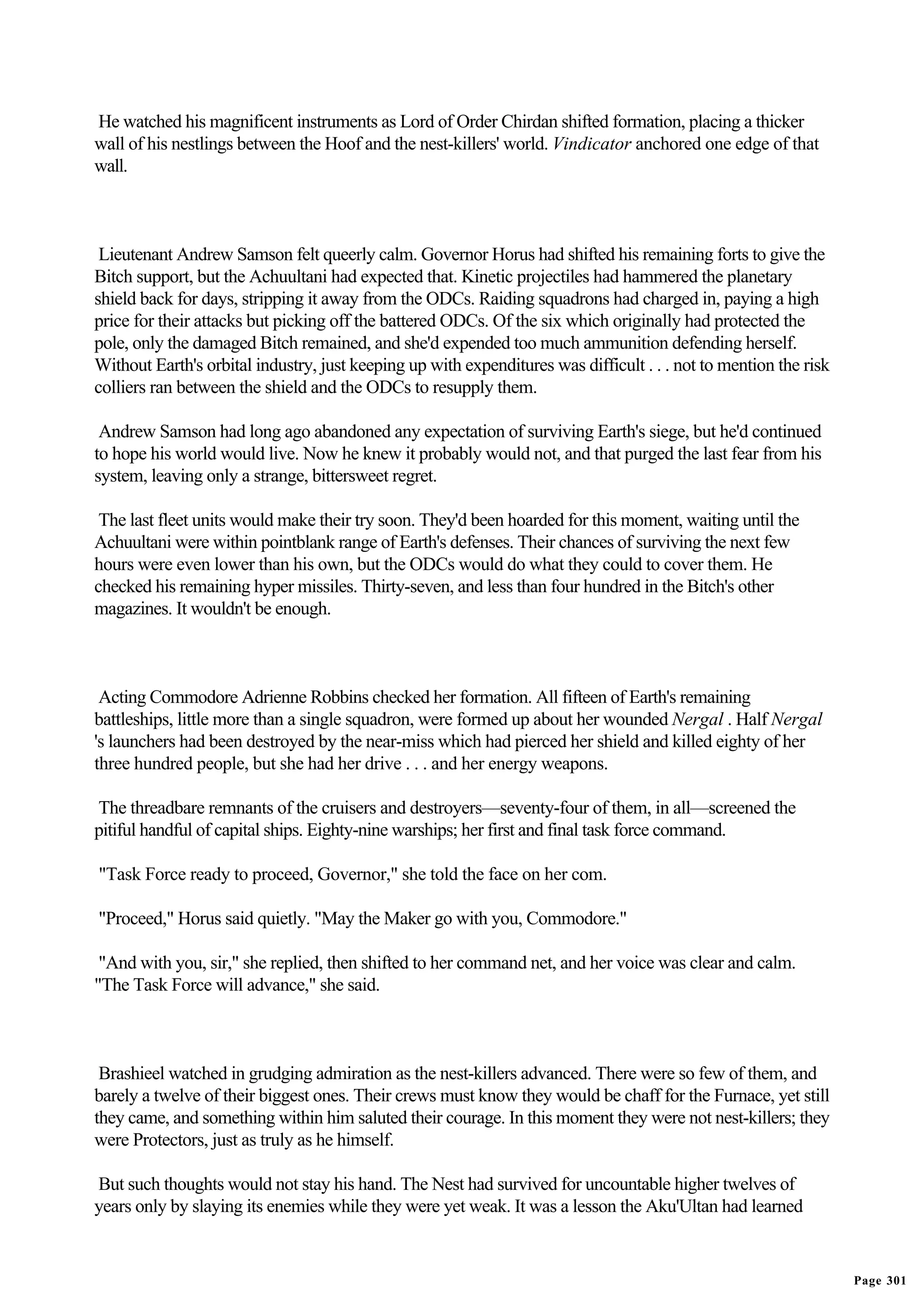 He watched his magnificent instruments as Lord of Order Chirdan shifted formation, placing a thicker
wall of his nestlings between the Hoof and the nest-killers' world. Vindicator anchored one edge of that
wall.



 Lieutenant Andrew Samson felt queerly calm. Governor Horus had shifted his remaining forts to give the
Bitch support, but the Achuultani had expected that. Kinetic projectiles had hammered the planetary
shield back for days, stripping it away from the ODCs. Raiding squadrons had charged in, paying a high
price for their attacks but picking off the battered ODCs. Of the six which originally had protected the
pole, only the damaged Bitch remained, and she'd expended too much ammunition defending herself.
Without Earth's orbital industry, just keeping up with expenditures was difficult . . . not to mention the risk
colliers ran between the shield and the ODCs to resupply them.

 Andrew Samson had long ago abandoned any expectation of surviving Earth's siege, but he'd continued
to hope his world would live. Now he knew it probably would not, and that purged the last fear from his
system, leaving only a strange, bittersweet regret.

 The last fleet units would make their try soon. They'd been hoarded for this moment, waiting until the
Achuultani were within pointblank range of Earth's defenses. Their chances of surviving the next few
hours were even lower than his own, but the ODCs would do what they could to cover them. He
checked his remaining hyper missiles. Thirty-seven, and less than four hundred in the Bitch's other
magazines. It wouldn't be enough.



 Acting Commodore Adrienne Robbins checked her formation. All fifteen of Earth's remaining
battleships, little more than a single squadron, were formed up about her wounded Nergal . Half Nergal
's launchers had been destroyed by the near-miss which had pierced her shield and killed eighty of her
three hundred people, but she had her drive . . . and her energy weapons.

The threadbare remnants of the cruisers and destroyers—seventy-four of them, in all—screened the
pitiful handful of capital ships. Eighty-nine warships; her first and final task force command.

"Task Force ready to proceed, Governor," she told the face on her com.

"Proceed," Horus said quietly. "May the Maker go with you, Commodore."

 "And with you, sir," she replied, then shifted to her command net, and her voice was clear and calm.
"The Task Force will advance," she said.



 Brashieel watched in grudging admiration as the nest-killers advanced. There were so few of them, and
barely a twelve of their biggest ones. Their crews must know they would be chaff for the Furnace, yet still
they came, and something within him saluted their courage. In this moment they were not nest-killers; they
were Protectors, just as truly as he himself.

But such thoughts would not stay his hand. The Nest had survived for uncountable higher twelves of
years only by slaying its enemies while they were yet weak. It was a lesson the Aku'Ultan had learned


                                                                                                                  Page 301
 
