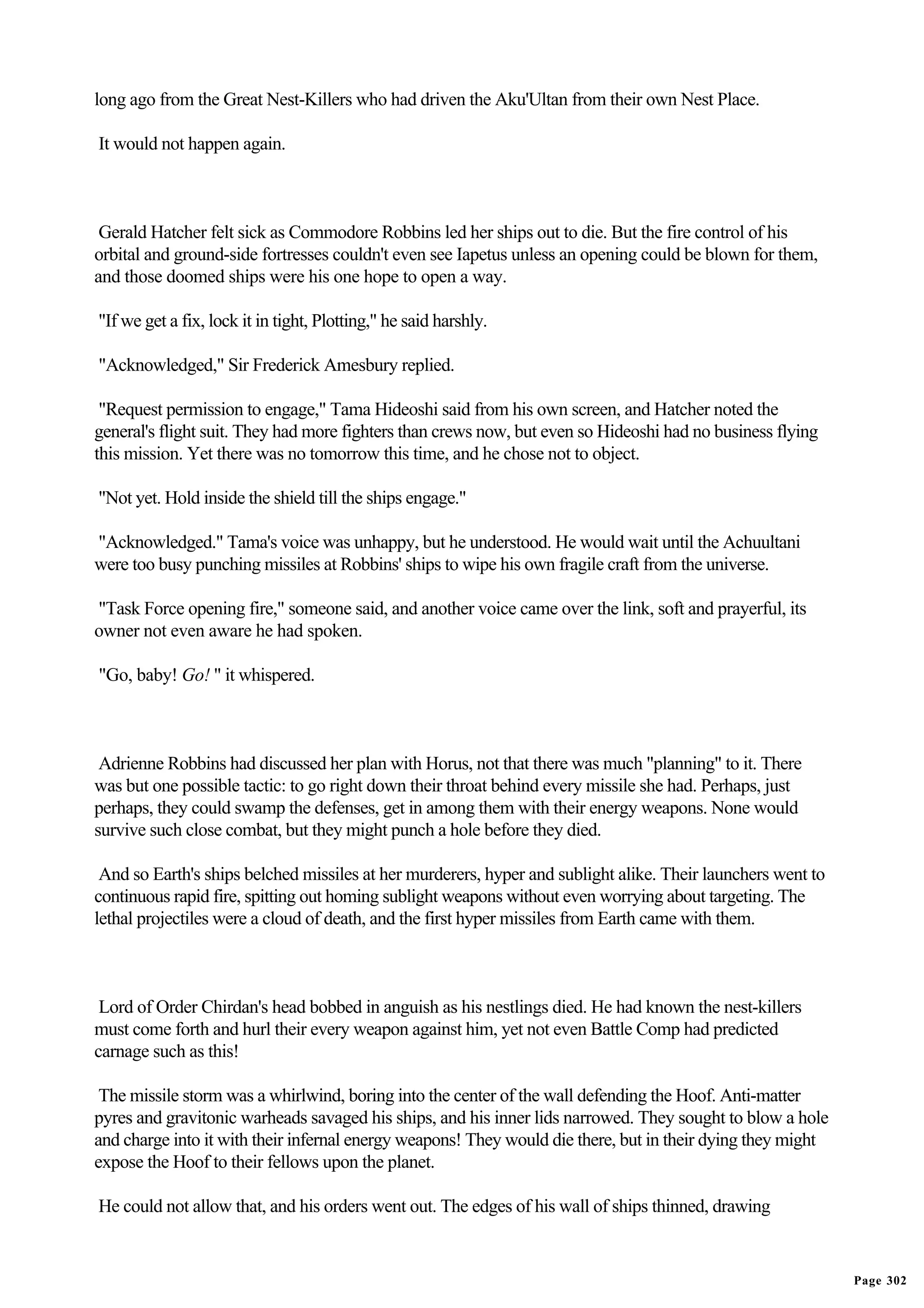 long ago from the Great Nest-Killers who had driven the Aku'Ultan from their own Nest Place.

It would not happen again.



 Gerald Hatcher felt sick as Commodore Robbins led her ships out to die. But the fire control of his
orbital and ground-side fortresses couldn't even see Iapetus unless an opening could be blown for them,
and those doomed ships were his one hope to open a way.

"If we get a fix, lock it in tight, Plotting," he said harshly.

"Acknowledged," Sir Frederick Amesbury replied.

 "Request permission to engage," Tama Hideoshi said from his own screen, and Hatcher noted the
general's flight suit. They had more fighters than crews now, but even so Hideoshi had no business flying
this mission. Yet there was no tomorrow this time, and he chose not to object.

"Not yet. Hold inside the shield till the ships engage."

"Acknowledged." Tama's voice was unhappy, but he understood. He would wait until the Achuultani
were too busy punching missiles at Robbins' ships to wipe his own fragile craft from the universe.

"Task Force opening fire," someone said, and another voice came over the link, soft and prayerful, its
owner not even aware he had spoken.

"Go, baby! Go! " it whispered.



 Adrienne Robbins had discussed her plan with Horus, not that there was much "planning" to it. There
was but one possible tactic: to go right down their throat behind every missile she had. Perhaps, just
perhaps, they could swamp the defenses, get in among them with their energy weapons. None would
survive such close combat, but they might punch a hole before they died.

 And so Earth's ships belched missiles at her murderers, hyper and sublight alike. Their launchers went to
continuous rapid fire, spitting out homing sublight weapons without even worrying about targeting. The
lethal projectiles were a cloud of death, and the first hyper missiles from Earth came with them.



 Lord of Order Chirdan's head bobbed in anguish as his nestlings died. He had known the nest-killers
must come forth and hurl their every weapon against him, yet not even Battle Comp had predicted
carnage such as this!

 The missile storm was a whirlwind, boring into the center of the wall defending the Hoof. Anti-matter
pyres and gravitonic warheads savaged his ships, and his inner lids narrowed. They sought to blow a hole
and charge into it with their infernal energy weapons! They would die there, but in their dying they might
expose the Hoof to their fellows upon the planet.

He could not allow that, and his orders went out. The edges of his wall of ships thinned, drawing


                                                                                                             Page 302
 