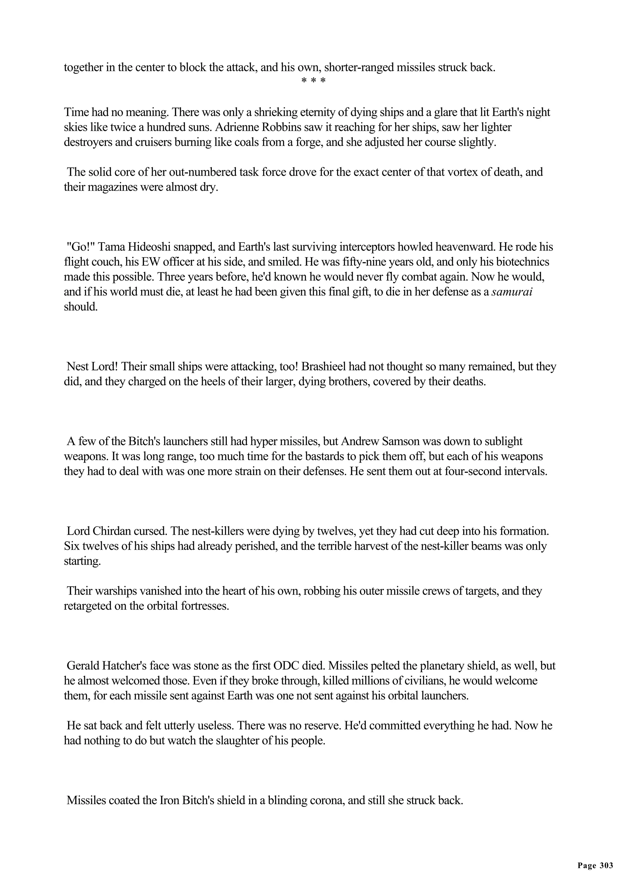 together in the center to block the attack, and his own, shorter-ranged missiles struck back.
                                                     ***

Time had no meaning. There was only a shrieking eternity of dying ships and a glare that lit Earth's night
skies like twice a hundred suns. Adrienne Robbins saw it reaching for her ships, saw her lighter
destroyers and cruisers burning like coals from a forge, and she adjusted her course slightly.

 The solid core of her out-numbered task force drove for the exact center of that vortex of death, and
their magazines were almost dry.



 "Go!" Tama Hideoshi snapped, and Earth's last surviving interceptors howled heavenward. He rode his
flight couch, his EW officer at his side, and smiled. He was fifty-nine years old, and only his biotechnics
made this possible. Three years before, he'd known he would never fly combat again. Now he would,
and if his world must die, at least he had been given this final gift, to die in her defense as a samurai
should.



Nest Lord! Their small ships were attacking, too! Brashieel had not thought so many remained, but they
did, and they charged on the heels of their larger, dying brothers, covered by their deaths.



 A few of the Bitch's launchers still had hyper missiles, but Andrew Samson was down to sublight
weapons. It was long range, too much time for the bastards to pick them off, but each of his weapons
they had to deal with was one more strain on their defenses. He sent them out at four-second intervals.



 Lord Chirdan cursed. The nest-killers were dying by twelves, yet they had cut deep into his formation.
Six twelves of his ships had already perished, and the terrible harvest of the nest-killer beams was only
starting.

 Their warships vanished into the heart of his own, robbing his outer missile crews of targets, and they
retargeted on the orbital fortresses.



 Gerald Hatcher's face was stone as the first ODC died. Missiles pelted the planetary shield, as well, but
he almost welcomed those. Even if they broke through, killed millions of civilians, he would welcome
them, for each missile sent against Earth was one not sent against his orbital launchers.

He sat back and felt utterly useless. There was no reserve. He'd committed everything he had. Now he
had nothing to do but watch the slaughter of his people.



Missiles coated the Iron Bitch's shield in a blinding corona, and still she struck back.




                                                                                                              Page 303
 