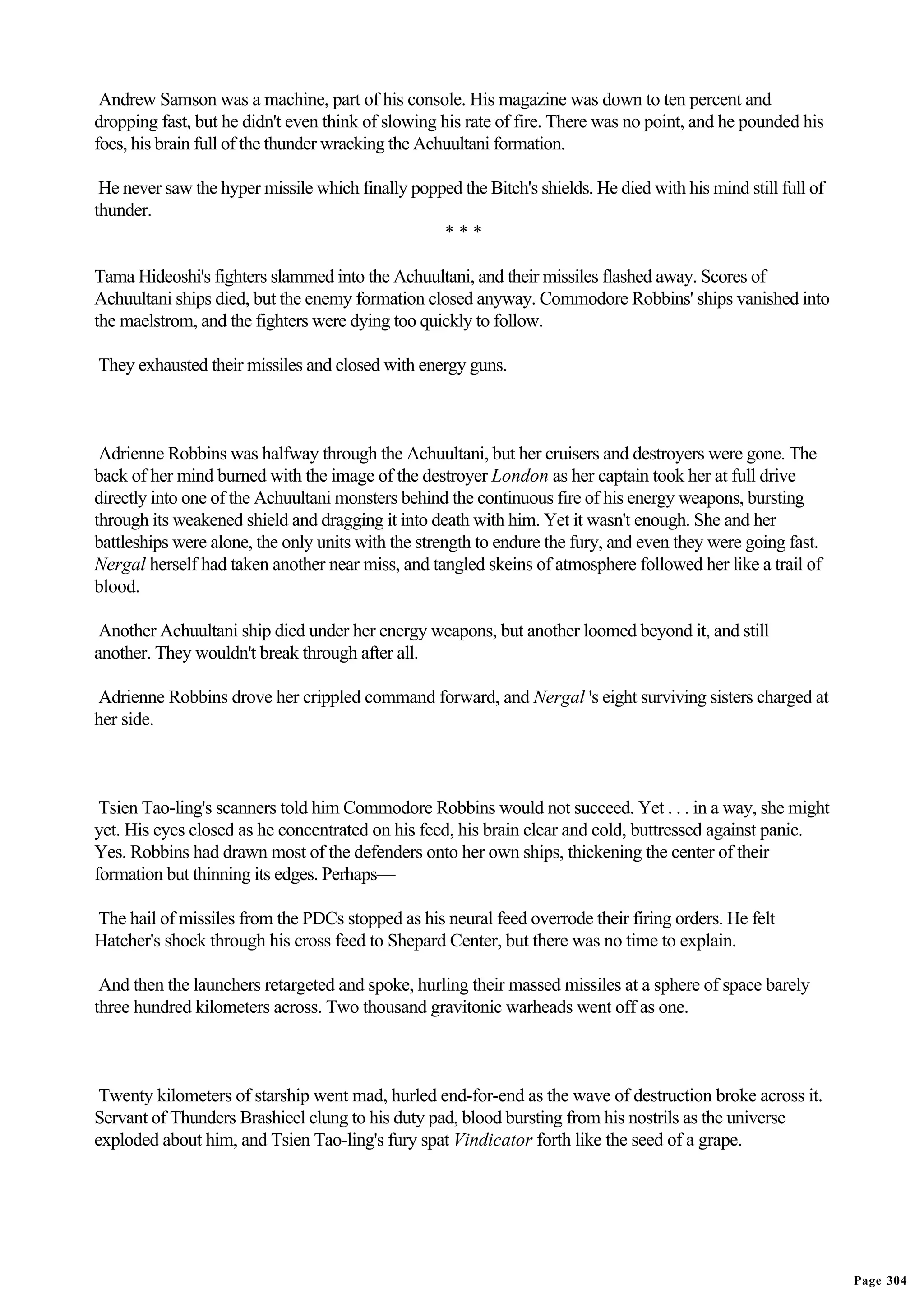 Andrew Samson was a machine, part of his console. His magazine was down to ten percent and
dropping fast, but he didn't even think of slowing his rate of fire. There was no point, and he pounded his
foes, his brain full of the thunder wracking the Achuultani formation.

 He never saw the hyper missile which finally popped the Bitch's shields. He died with his mind still full of
thunder.
                                                  ***

Tama Hideoshi's fighters slammed into the Achuultani, and their missiles flashed away. Scores of
Achuultani ships died, but the enemy formation closed anyway. Commodore Robbins' ships vanished into
the maelstrom, and the fighters were dying too quickly to follow.

They exhausted their missiles and closed with energy guns.



 Adrienne Robbins was halfway through the Achuultani, but her cruisers and destroyers were gone. The
back of her mind burned with the image of the destroyer London as her captain took her at full drive
directly into one of the Achuultani monsters behind the continuous fire of his energy weapons, bursting
through its weakened shield and dragging it into death with him. Yet it wasn't enough. She and her
battleships were alone, the only units with the strength to endure the fury, and even they were going fast.
Nergal herself had taken another near miss, and tangled skeins of atmosphere followed her like a trail of
blood.

 Another Achuultani ship died under her energy weapons, but another loomed beyond it, and still
another. They wouldn't break through after all.

Adrienne Robbins drove her crippled command forward, and Nergal 's eight surviving sisters charged at
her side.



 Tsien Tao-ling's scanners told him Commodore Robbins would not succeed. Yet . . . in a way, she might
yet. His eyes closed as he concentrated on his feed, his brain clear and cold, buttressed against panic.
Yes. Robbins had drawn most of the defenders onto her own ships, thickening the center of their
formation but thinning its edges. Perhaps—

The hail of missiles from the PDCs stopped as his neural feed overrode their firing orders. He felt
Hatcher's shock through his cross feed to Shepard Center, but there was no time to explain.

 And then the launchers retargeted and spoke, hurling their massed missiles at a sphere of space barely
three hundred kilometers across. Two thousand gravitonic warheads went off as one.



 Twenty kilometers of starship went mad, hurled end-for-end as the wave of destruction broke across it.
Servant of Thunders Brashieel clung to his duty pad, blood bursting from his nostrils as the universe
exploded about him, and Tsien Tao-ling's fury spat Vindicator forth like the seed of a grape.




                                                                                                                Page 304
 