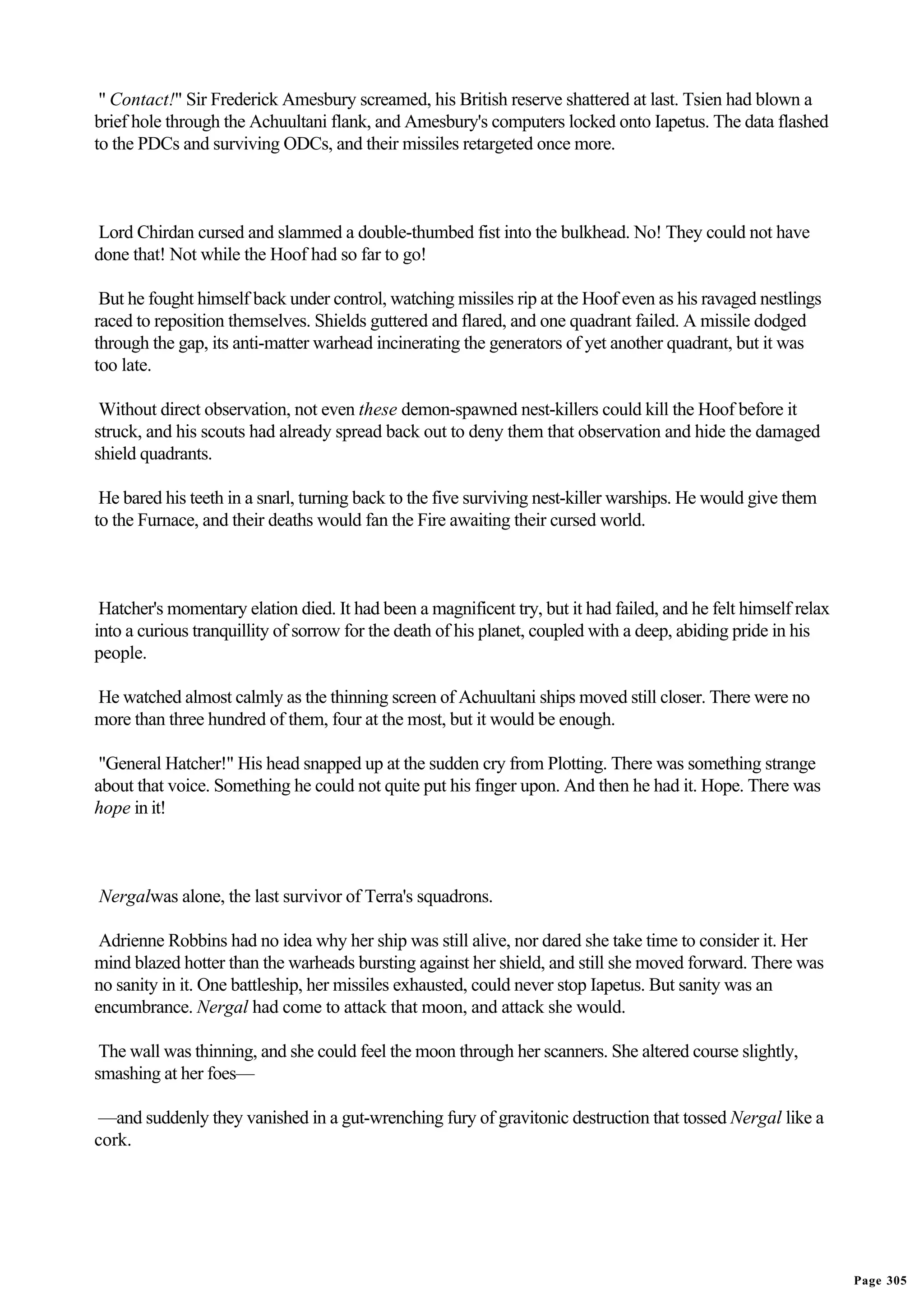 " Contact!" Sir Frederick Amesbury screamed, his British reserve shattered at last. Tsien had blown a
brief hole through the Achuultani flank, and Amesbury's computers locked onto Iapetus. The data flashed
to the PDCs and surviving ODCs, and their missiles retargeted once more.



Lord Chirdan cursed and slammed a double-thumbed fist into the bulkhead. No! They could not have
done that! Not while the Hoof had so far to go!

 But he fought himself back under control, watching missiles rip at the Hoof even as his ravaged nestlings
raced to reposition themselves. Shields guttered and flared, and one quadrant failed. A missile dodged
through the gap, its anti-matter warhead incinerating the generators of yet another quadrant, but it was
too late.

 Without direct observation, not even these demon-spawned nest-killers could kill the Hoof before it
struck, and his scouts had already spread back out to deny them that observation and hide the damaged
shield quadrants.

 He bared his teeth in a snarl, turning back to the five surviving nest-killer warships. He would give them
to the Furnace, and their deaths would fan the Fire awaiting their cursed world.



 Hatcher's momentary elation died. It had been a magnificent try, but it had failed, and he felt himself relax
into a curious tranquillity of sorrow for the death of his planet, coupled with a deep, abiding pride in his
people.

He watched almost calmly as the thinning screen of Achuultani ships moved still closer. There were no
more than three hundred of them, four at the most, but it would be enough.

 "General Hatcher!" His head snapped up at the sudden cry from Plotting. There was something strange
about that voice. Something he could not quite put his finger upon. And then he had it. Hope. There was
hope in it!



Nergalwas alone, the last survivor of Terra's squadrons.

 Adrienne Robbins had no idea why her ship was still alive, nor dared she take time to consider it. Her
mind blazed hotter than the warheads bursting against her shield, and still she moved forward. There was
no sanity in it. One battleship, her missiles exhausted, could never stop Iapetus. But sanity was an
encumbrance. Nergal had come to attack that moon, and attack she would.

 The wall was thinning, and she could feel the moon through her scanners. She altered course slightly,
smashing at her foes—

 —and suddenly they vanished in a gut-wrenching fury of gravitonic destruction that tossed Nergal like a
cork.




                                                                                                                 Page 305
 