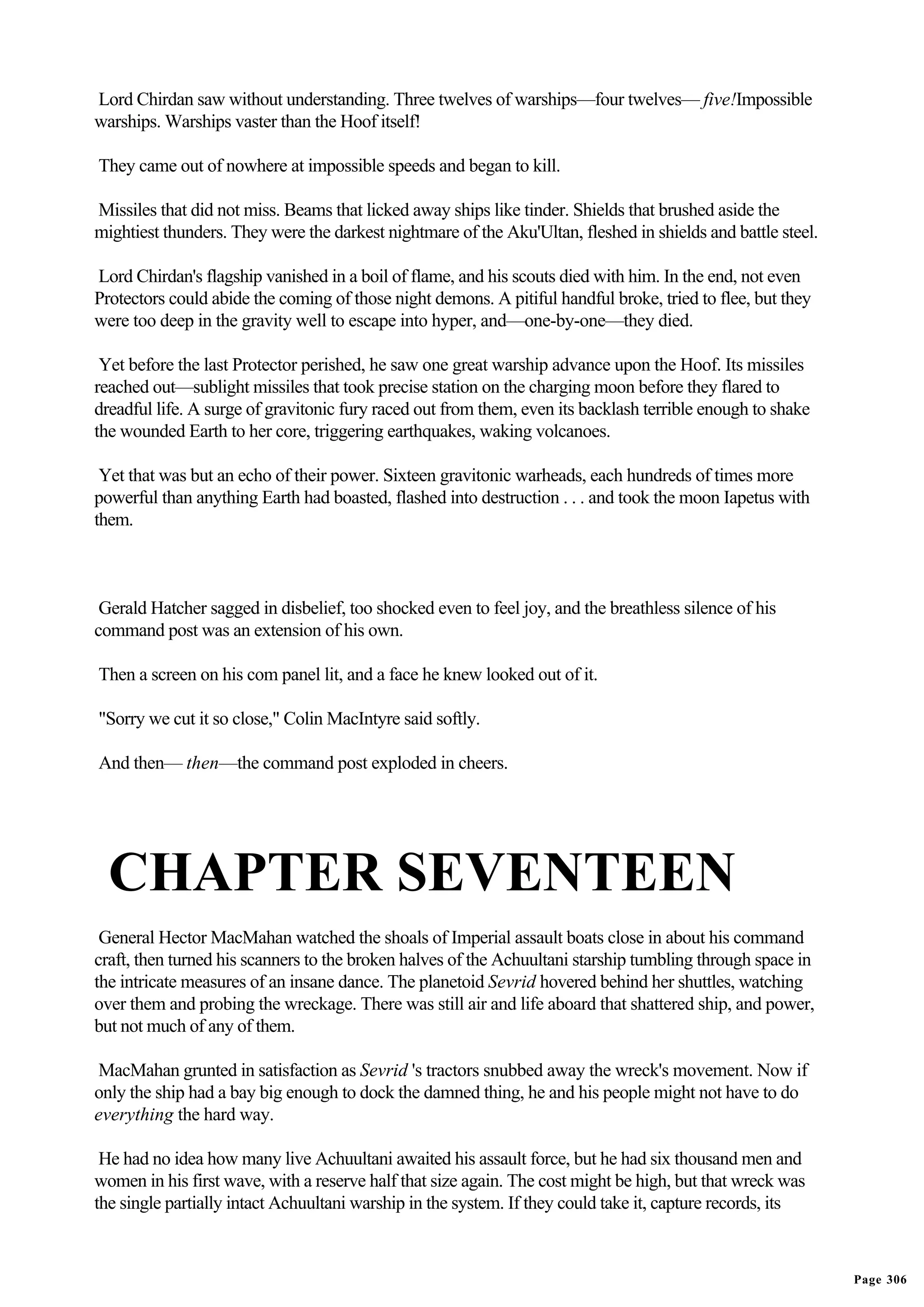 Lord Chirdan saw without understanding. Three twelves of warships—four twelves— five!Impossible
warships. Warships vaster than the Hoof itself!

They came out of nowhere at impossible speeds and began to kill.

Missiles that did not miss. Beams that licked away ships like tinder. Shields that brushed aside the
mightiest thunders. They were the darkest nightmare of the Aku'Ultan, fleshed in shields and battle steel.

Lord Chirdan's flagship vanished in a boil of flame, and his scouts died with him. In the end, not even
Protectors could abide the coming of those night demons. A pitiful handful broke, tried to flee, but they
were too deep in the gravity well to escape into hyper, and—one-by-one—they died.

 Yet before the last Protector perished, he saw one great warship advance upon the Hoof. Its missiles
reached out—sublight missiles that took precise station on the charging moon before they flared to
dreadful life. A surge of gravitonic fury raced out from them, even its backlash terrible enough to shake
the wounded Earth to her core, triggering earthquakes, waking volcanoes.

 Yet that was but an echo of their power. Sixteen gravitonic warheads, each hundreds of times more
powerful than anything Earth had boasted, flashed into destruction . . . and took the moon Iapetus with
them.



 Gerald Hatcher sagged in disbelief, too shocked even to feel joy, and the breathless silence of his
command post was an extension of his own.

Then a screen on his com panel lit, and a face he knew looked out of it.

"Sorry we cut it so close," Colin MacIntyre said softly.

And then— then—the command post exploded in cheers.




  CHAPTER SEVENTEEN
 General Hector MacMahan watched the shoals of Imperial assault boats close in about his command
craft, then turned his scanners to the broken halves of the Achuultani starship tumbling through space in
the intricate measures of an insane dance. The planetoid Sevrid hovered behind her shuttles, watching
over them and probing the wreckage. There was still air and life aboard that shattered ship, and power,
but not much of any of them.

MacMahan grunted in satisfaction as Sevrid 's tractors snubbed away the wreck's movement. Now if
only the ship had a bay big enough to dock the damned thing, he and his people might not have to do
everything the hard way.

 He had no idea how many live Achuultani awaited his assault force, but he had six thousand men and
women in his first wave, with a reserve half that size again. The cost might be high, but that wreck was
the single partially intact Achuultani warship in the system. If they could take it, capture records, its



                                                                                                             Page 306
 