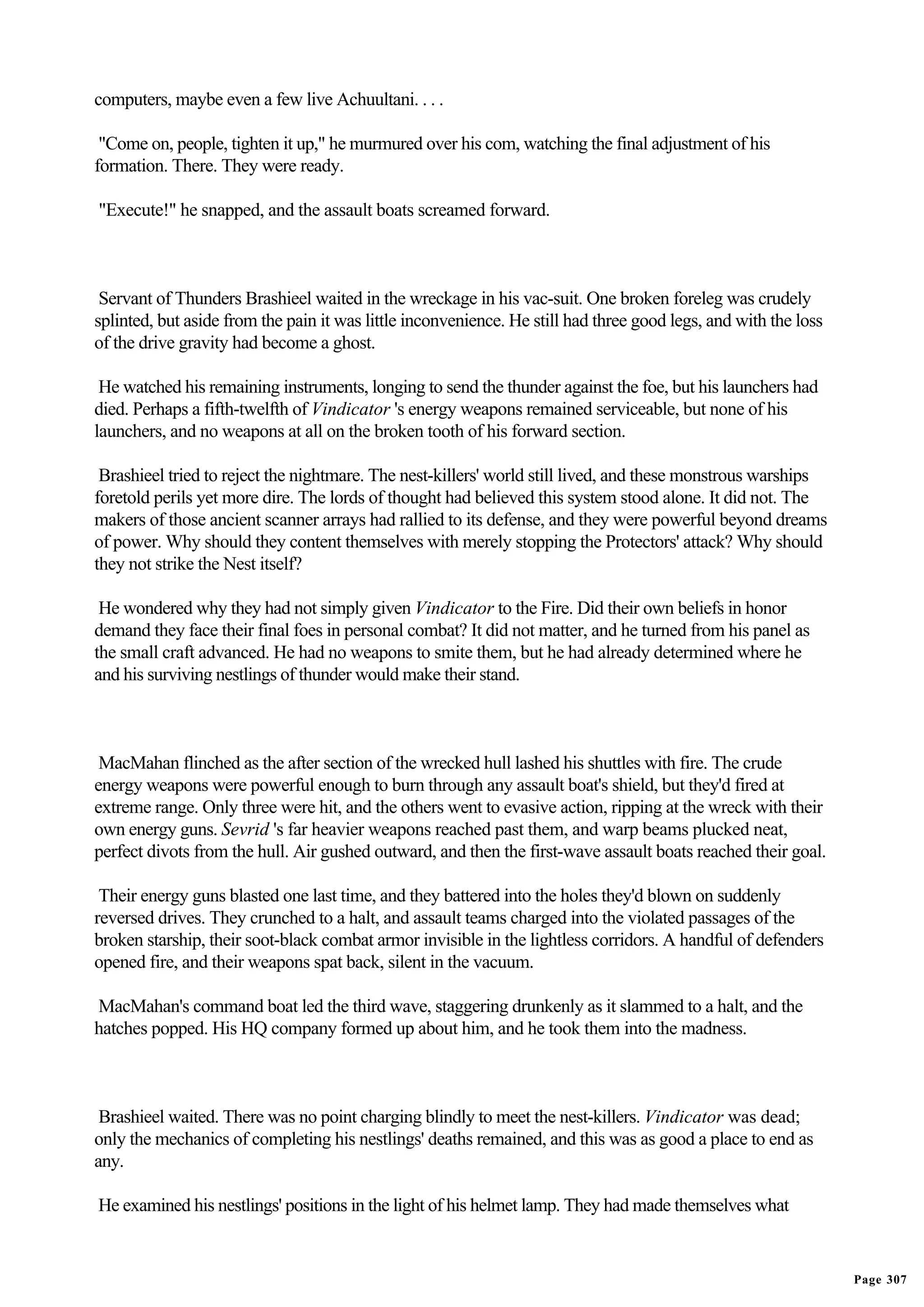 computers, maybe even a few live Achuultani. . . .

 "Come on, people, tighten it up," he murmured over his com, watching the final adjustment of his
formation. There. They were ready.

"Execute!" he snapped, and the assault boats screamed forward.



 Servant of Thunders Brashieel waited in the wreckage in his vac-suit. One broken foreleg was crudely
splinted, but aside from the pain it was little inconvenience. He still had three good legs, and with the loss
of the drive gravity had become a ghost.

 He watched his remaining instruments, longing to send the thunder against the foe, but his launchers had
died. Perhaps a fifth-twelfth of Vindicator 's energy weapons remained serviceable, but none of his
launchers, and no weapons at all on the broken tooth of his forward section.

 Brashieel tried to reject the nightmare. The nest-killers' world still lived, and these monstrous warships
foretold perils yet more dire. The lords of thought had believed this system stood alone. It did not. The
makers of those ancient scanner arrays had rallied to its defense, and they were powerful beyond dreams
of power. Why should they content themselves with merely stopping the Protectors' attack? Why should
they not strike the Nest itself?

 He wondered why they had not simply given Vindicator to the Fire. Did their own beliefs in honor
demand they face their final foes in personal combat? It did not matter, and he turned from his panel as
the small craft advanced. He had no weapons to smite them, but he had already determined where he
and his surviving nestlings of thunder would make their stand.



 MacMahan flinched as the after section of the wrecked hull lashed his shuttles with fire. The crude
energy weapons were powerful enough to burn through any assault boat's shield, but they'd fired at
extreme range. Only three were hit, and the others went to evasive action, ripping at the wreck with their
own energy guns. Sevrid 's far heavier weapons reached past them, and warp beams plucked neat,
perfect divots from the hull. Air gushed outward, and then the first-wave assault boats reached their goal.

 Their energy guns blasted one last time, and they battered into the holes they'd blown on suddenly
reversed drives. They crunched to a halt, and assault teams charged into the violated passages of the
broken starship, their soot-black combat armor invisible in the lightless corridors. A handful of defenders
opened fire, and their weapons spat back, silent in the vacuum.

MacMahan's command boat led the third wave, staggering drunkenly as it slammed to a halt, and the
hatches popped. His HQ company formed up about him, and he took them into the madness.



 Brashieel waited. There was no point charging blindly to meet the nest-killers. Vindicator was dead;
only the mechanics of completing his nestlings' deaths remained, and this was as good a place to end as
any.

He examined his nestlings' positions in the light of his helmet lamp. They had made themselves what


                                                                                                                 Page 307
 