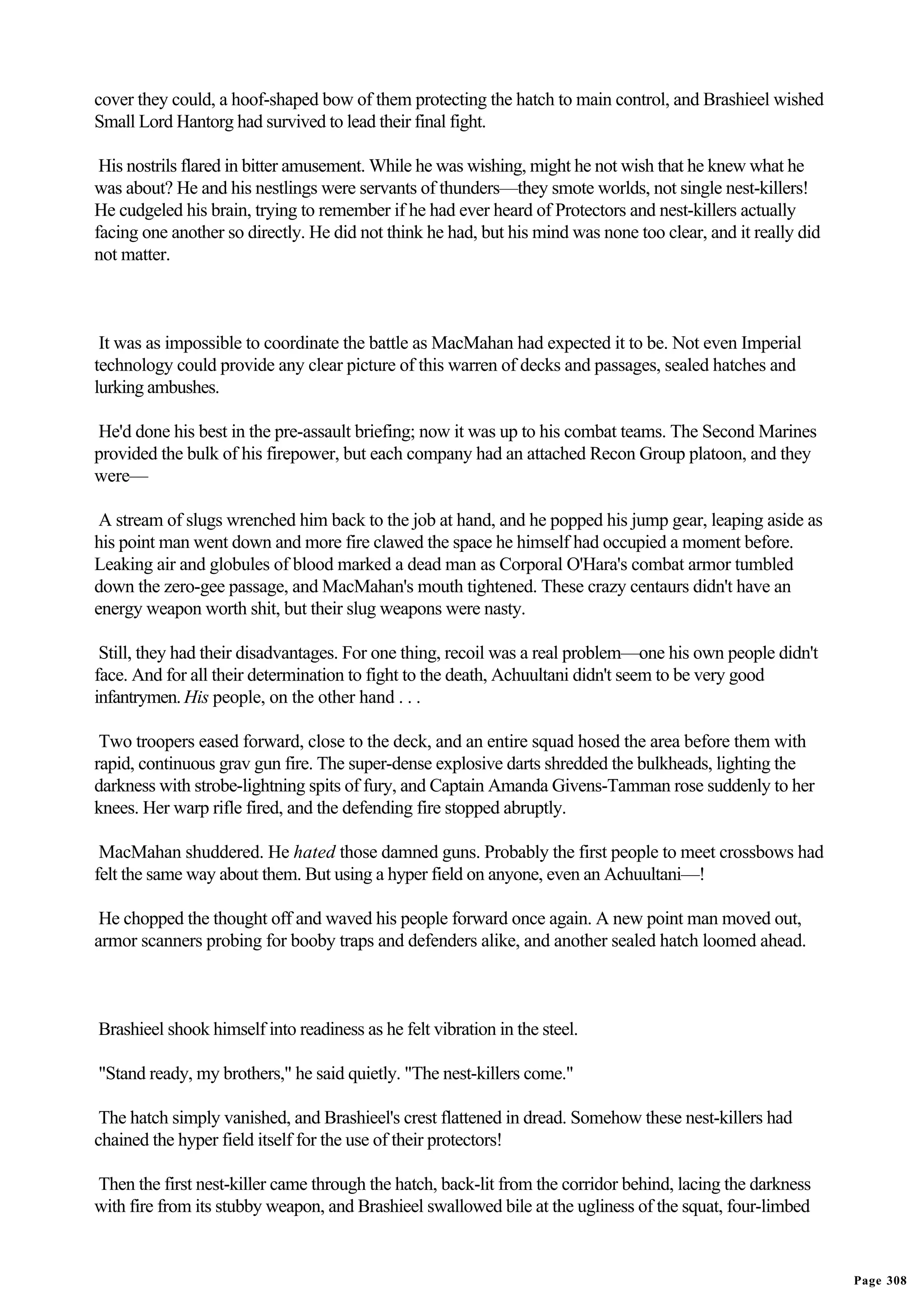 cover they could, a hoof-shaped bow of them protecting the hatch to main control, and Brashieel wished
Small Lord Hantorg had survived to lead their final fight.

 His nostrils flared in bitter amusement. While he was wishing, might he not wish that he knew what he
was about? He and his nestlings were servants of thunders—they smote worlds, not single nest-killers!
He cudgeled his brain, trying to remember if he had ever heard of Protectors and nest-killers actually
facing one another so directly. He did not think he had, but his mind was none too clear, and it really did
not matter.



 It was as impossible to coordinate the battle as MacMahan had expected it to be. Not even Imperial
technology could provide any clear picture of this warren of decks and passages, sealed hatches and
lurking ambushes.

He'd done his best in the pre-assault briefing; now it was up to his combat teams. The Second Marines
provided the bulk of his firepower, but each company had an attached Recon Group platoon, and they
were—

 A stream of slugs wrenched him back to the job at hand, and he popped his jump gear, leaping aside as
his point man went down and more fire clawed the space he himself had occupied a moment before.
Leaking air and globules of blood marked a dead man as Corporal O'Hara's combat armor tumbled
down the zero-gee passage, and MacMahan's mouth tightened. These crazy centaurs didn't have an
energy weapon worth shit, but their slug weapons were nasty.

 Still, they had their disadvantages. For one thing, recoil was a real problem—one his own people didn't
face. And for all their determination to fight to the death, Achuultani didn't seem to be very good
infantrymen. His people, on the other hand . . .

 Two troopers eased forward, close to the deck, and an entire squad hosed the area before them with
rapid, continuous grav gun fire. The super-dense explosive darts shredded the bulkheads, lighting the
darkness with strobe-lightning spits of fury, and Captain Amanda Givens-Tamman rose suddenly to her
knees. Her warp rifle fired, and the defending fire stopped abruptly.

 MacMahan shuddered. He hated those damned guns. Probably the first people to meet crossbows had
felt the same way about them. But using a hyper field on anyone, even an Achuultani—!

 He chopped the thought off and waved his people forward once again. A new point man moved out,
armor scanners probing for booby traps and defenders alike, and another sealed hatch loomed ahead.



Brashieel shook himself into readiness as he felt vibration in the steel.

"Stand ready, my brothers," he said quietly. "The nest-killers come."

 The hatch simply vanished, and Brashieel's crest flattened in dread. Somehow these nest-killers had
chained the hyper field itself for the use of their protectors!

Then the first nest-killer came through the hatch, back-lit from the corridor behind, lacing the darkness
with fire from its stubby weapon, and Brashieel swallowed bile at the ugliness of the squat, four-limbed


                                                                                                              Page 308
 