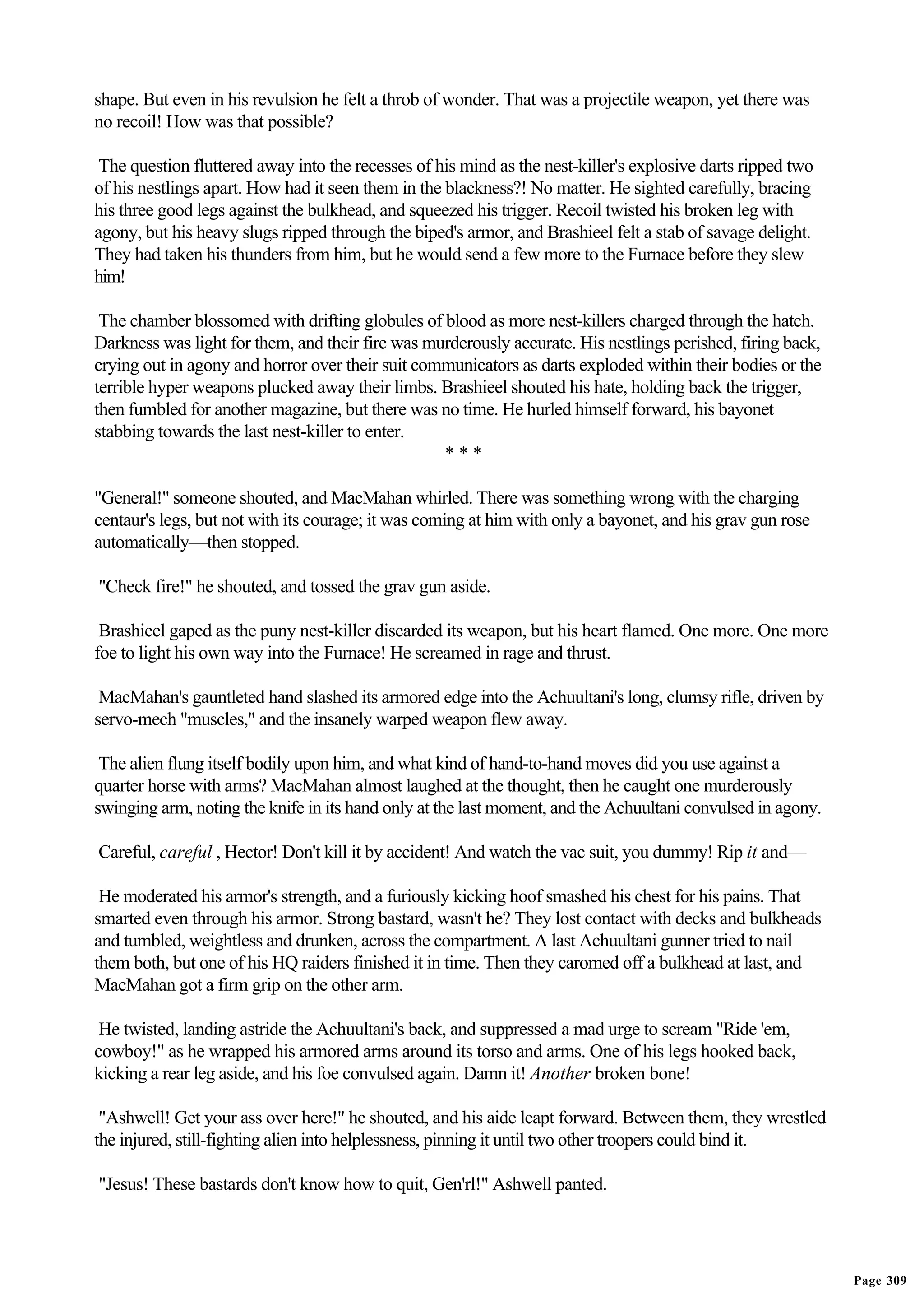 shape. But even in his revulsion he felt a throb of wonder. That was a projectile weapon, yet there was
no recoil! How was that possible?

 The question fluttered away into the recesses of his mind as the nest-killer's explosive darts ripped two
of his nestlings apart. How had it seen them in the blackness?! No matter. He sighted carefully, bracing
his three good legs against the bulkhead, and squeezed his trigger. Recoil twisted his broken leg with
agony, but his heavy slugs ripped through the biped's armor, and Brashieel felt a stab of savage delight.
They had taken his thunders from him, but he would send a few more to the Furnace before they slew
him!

 The chamber blossomed with drifting globules of blood as more nest-killers charged through the hatch.
Darkness was light for them, and their fire was murderously accurate. His nestlings perished, firing back,
crying out in agony and horror over their suit communicators as darts exploded within their bodies or the
terrible hyper weapons plucked away their limbs. Brashieel shouted his hate, holding back the trigger,
then fumbled for another magazine, but there was no time. He hurled himself forward, his bayonet
stabbing towards the last nest-killer to enter.
                                                  ***

"General!" someone shouted, and MacMahan whirled. There was something wrong with the charging
centaur's legs, but not with its courage; it was coming at him with only a bayonet, and his grav gun rose
automatically—then stopped.

"Check fire!" he shouted, and tossed the grav gun aside.

 Brashieel gaped as the puny nest-killer discarded its weapon, but his heart flamed. One more. One more
foe to light his own way into the Furnace! He screamed in rage and thrust.

 MacMahan's gauntleted hand slashed its armored edge into the Achuultani's long, clumsy rifle, driven by
servo-mech "muscles," and the insanely warped weapon flew away.

 The alien flung itself bodily upon him, and what kind of hand-to-hand moves did you use against a
quarter horse with arms? MacMahan almost laughed at the thought, then he caught one murderously
swinging arm, noting the knife in its hand only at the last moment, and the Achuultani convulsed in agony.

Careful, careful , Hector! Don't kill it by accident! And watch the vac suit, you dummy! Rip it and—

 He moderated his armor's strength, and a furiously kicking hoof smashed his chest for his pains. That
smarted even through his armor. Strong bastard, wasn't he? They lost contact with decks and bulkheads
and tumbled, weightless and drunken, across the compartment. A last Achuultani gunner tried to nail
them both, but one of his HQ raiders finished it in time. Then they caromed off a bulkhead at last, and
MacMahan got a firm grip on the other arm.

 He twisted, landing astride the Achuultani's back, and suppressed a mad urge to scream "Ride 'em,
cowboy!" as he wrapped his armored arms around its torso and arms. One of his legs hooked back,
kicking a rear leg aside, and his foe convulsed again. Damn it! Another broken bone!

 "Ashwell! Get your ass over here!" he shouted, and his aide leapt forward. Between them, they wrestled
the injured, still-fighting alien into helplessness, pinning it until two other troopers could bind it.

"Jesus! These bastards don't know how to quit, Gen'rl!" Ashwell panted.




                                                                                                             Page 309
 