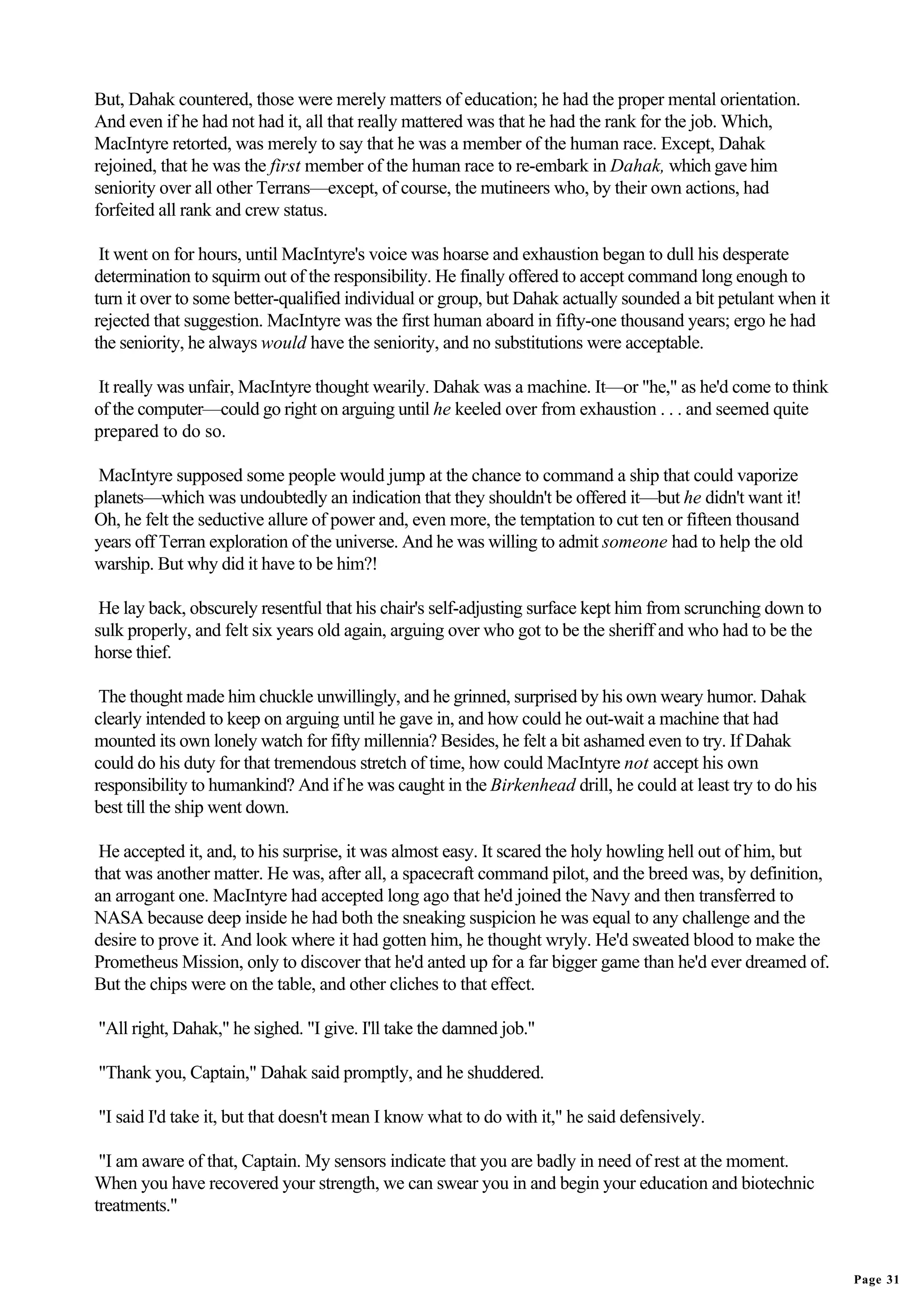 But, Dahak countered, those were merely matters of education; he had the proper mental orientation.
And even if he had not had it, all that really mattered was that he had the rank for the job. Which,
MacIntyre retorted, was merely to say that he was a member of the human race. Except, Dahak
rejoined, that he was the first member of the human race to re-embark in Dahak, which gave him
seniority over all other Terrans—except, of course, the mutineers who, by their own actions, had
forfeited all rank and crew status.

 It went on for hours, until MacIntyre's voice was hoarse and exhaustion began to dull his desperate
determination to squirm out of the responsibility. He finally offered to accept command long enough to
turn it over to some better-qualified individual or group, but Dahak actually sounded a bit petulant when it
rejected that suggestion. MacIntyre was the first human aboard in fifty-one thousand years; ergo he had
the seniority, he always would have the seniority, and no substitutions were acceptable.

It really was unfair, MacIntyre thought wearily. Dahak was a machine. It—or "he," as he'd come to think
of the computer—could go right on arguing until he keeled over from exhaustion . . . and seemed quite
prepared to do so.

MacIntyre supposed some people would jump at the chance to command a ship that could vaporize
planets—which was undoubtedly an indication that they shouldn't be offered it—but he didn't want it!
Oh, he felt the seductive allure of power and, even more, the temptation to cut ten or fifteen thousand
years off Terran exploration of the universe. And he was willing to admit someone had to help the old
warship. But why did it have to be him?!

 He lay back, obscurely resentful that his chair's self-adjusting surface kept him from scrunching down to
sulk properly, and felt six years old again, arguing over who got to be the sheriff and who had to be the
horse thief.

 The thought made him chuckle unwillingly, and he grinned, surprised by his own weary humor. Dahak
clearly intended to keep on arguing until he gave in, and how could he out-wait a machine that had
mounted its own lonely watch for fifty millennia? Besides, he felt a bit ashamed even to try. If Dahak
could do his duty for that tremendous stretch of time, how could MacIntyre not accept his own
responsibility to humankind? And if he was caught in the Birkenhead drill, he could at least try to do his
best till the ship went down.

 He accepted it, and, to his surprise, it was almost easy. It scared the holy howling hell out of him, but
that was another matter. He was, after all, a spacecraft command pilot, and the breed was, by definition,
an arrogant one. MacIntyre had accepted long ago that he'd joined the Navy and then transferred to
NASA because deep inside he had both the sneaking suspicion he was equal to any challenge and the
desire to prove it. And look where it had gotten him, he thought wryly. He'd sweated blood to make the
Prometheus Mission, only to discover that he'd anted up for a far bigger game than he'd ever dreamed of.
But the chips were on the table, and other cliches to that effect.

"All right, Dahak," he sighed. "I give. I'll take the damned job."

"Thank you, Captain," Dahak said promptly, and he shuddered.

"I said I'd take it, but that doesn't mean I know what to do with it," he said defensively.

 "I am aware of that, Captain. My sensors indicate that you are badly in need of rest at the moment.
When you have recovered your strength, we can swear you in and begin your education and biotechnic
treatments."


                                                                                                               Page 31
 