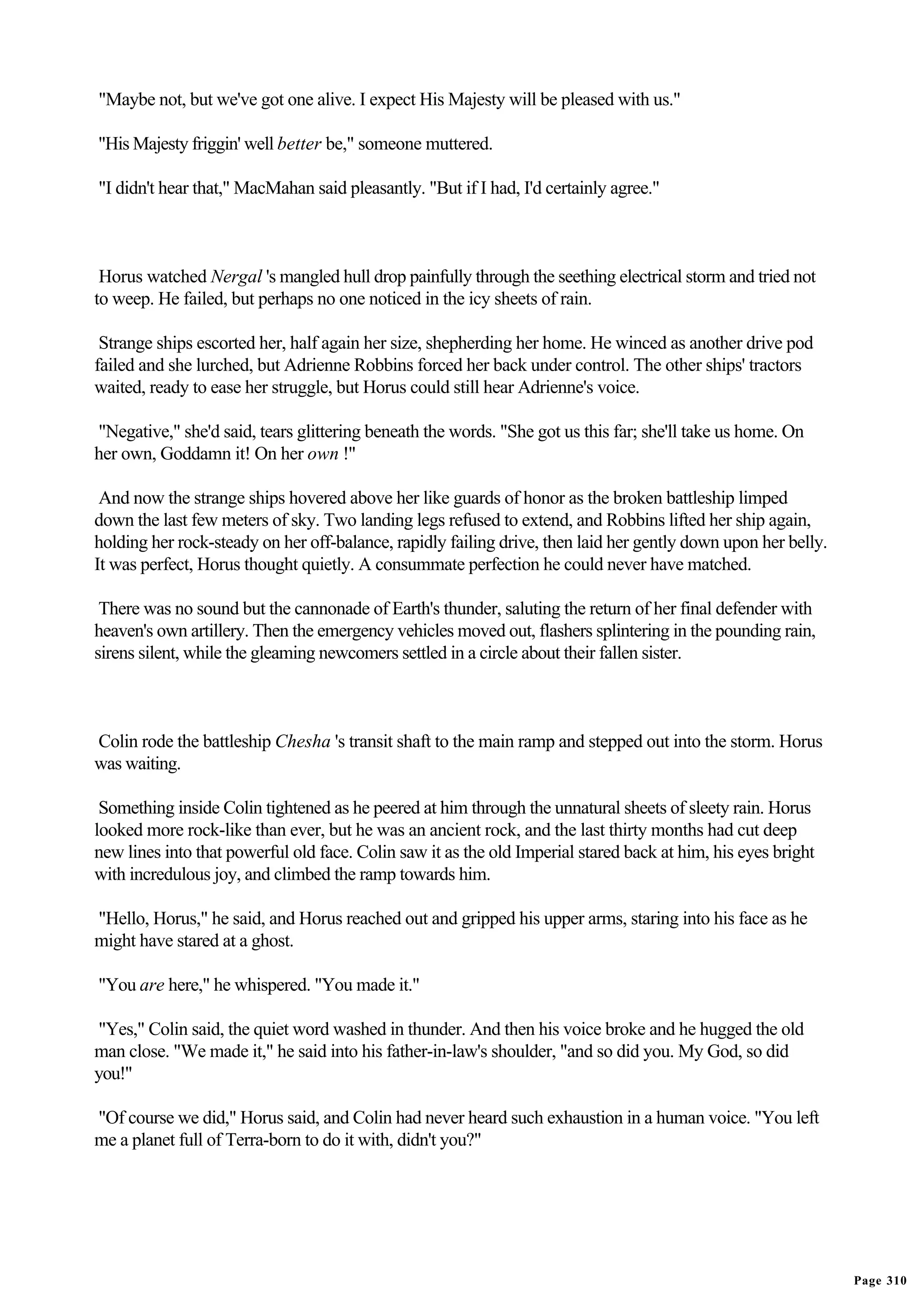 "Maybe not, but we've got one alive. I expect His Majesty will be pleased with us."

"His Majesty friggin' well better be," someone muttered.

"I didn't hear that," MacMahan said pleasantly. "But if I had, I'd certainly agree."



 Horus watched Nergal 's mangled hull drop painfully through the seething electrical storm and tried not
to weep. He failed, but perhaps no one noticed in the icy sheets of rain.

 Strange ships escorted her, half again her size, shepherding her home. He winced as another drive pod
failed and she lurched, but Adrienne Robbins forced her back under control. The other ships' tractors
waited, ready to ease her struggle, but Horus could still hear Adrienne's voice.

"Negative," she'd said, tears glittering beneath the words. "She got us this far; she'll take us home. On
her own, Goddamn it! On her own !"

 And now the strange ships hovered above her like guards of honor as the broken battleship limped
down the last few meters of sky. Two landing legs refused to extend, and Robbins lifted her ship again,
holding her rock-steady on her off-balance, rapidly failing drive, then laid her gently down upon her belly.
It was perfect, Horus thought quietly. A consummate perfection he could never have matched.

 There was no sound but the cannonade of Earth's thunder, saluting the return of her final defender with
heaven's own artillery. Then the emergency vehicles moved out, flashers splintering in the pounding rain,
sirens silent, while the gleaming newcomers settled in a circle about their fallen sister.



Colin rode the battleship Chesha 's transit shaft to the main ramp and stepped out into the storm. Horus
was waiting.

 Something inside Colin tightened as he peered at him through the unnatural sheets of sleety rain. Horus
looked more rock-like than ever, but he was an ancient rock, and the last thirty months had cut deep
new lines into that powerful old face. Colin saw it as the old Imperial stared back at him, his eyes bright
with incredulous joy, and climbed the ramp towards him.

"Hello, Horus," he said, and Horus reached out and gripped his upper arms, staring into his face as he
might have stared at a ghost.

"You are here," he whispered. "You made it."

"Yes," Colin said, the quiet word washed in thunder. And then his voice broke and he hugged the old
man close. "We made it," he said into his father-in-law's shoulder, "and so did you. My God, so did
you!"

"Of course we did," Horus said, and Colin had never heard such exhaustion in a human voice. "You left
me a planet full of Terra-born to do it with, didn't you?"




                                                                                                               Page 310
 