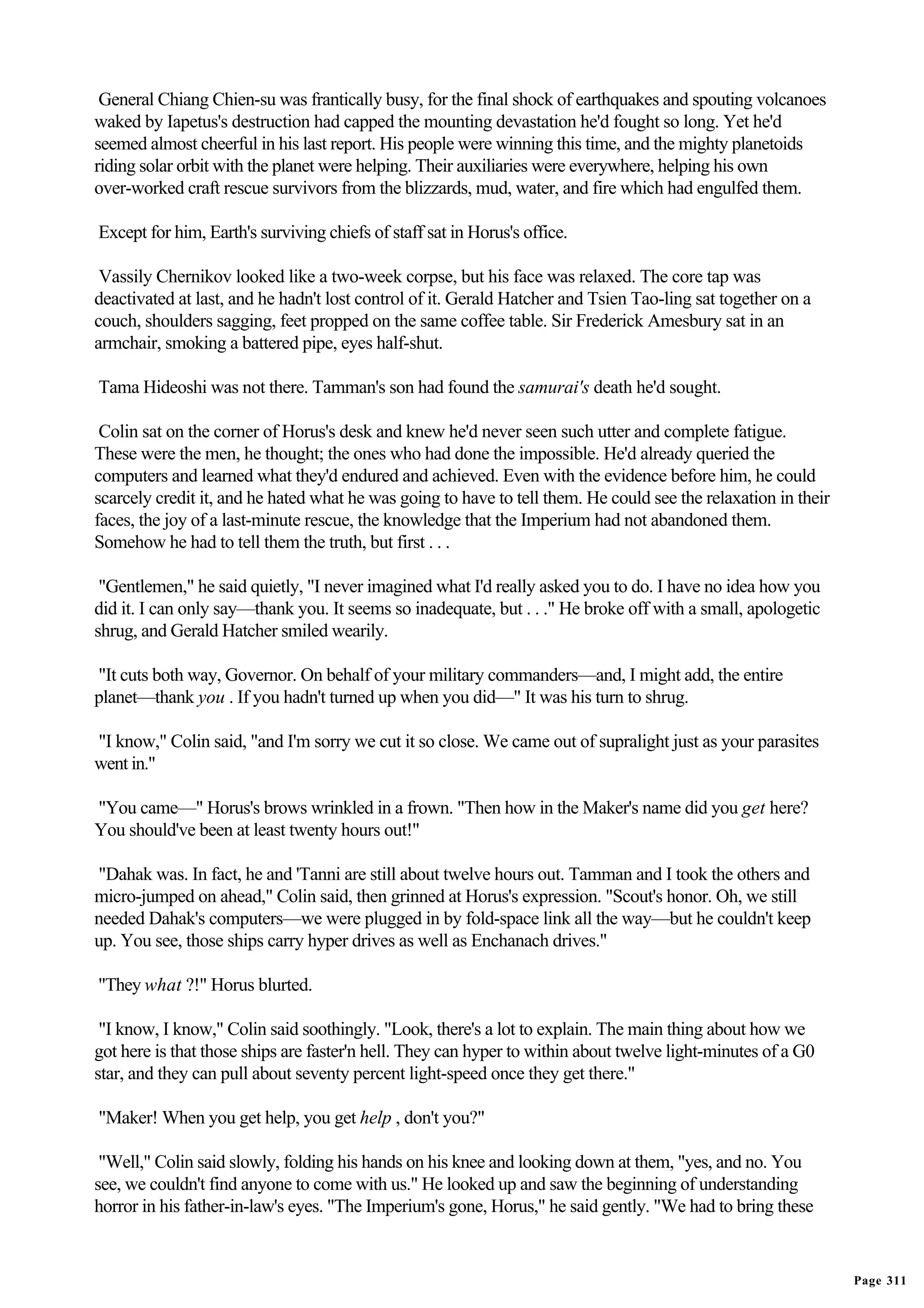 General Chiang Chien-su was frantically busy, for the final shock of earthquakes and spouting volcanoes
waked by Iapetus's destruction had capped the mounting devastation he'd fought so long. Yet he'd
seemed almost cheerful in his last report. His people were winning this time, and the mighty planetoids
riding solar orbit with the planet were helping. Their auxiliaries were everywhere, helping his own
over-worked craft rescue survivors from the blizzards, mud, water, and fire which had engulfed them.

Except for him, Earth's surviving chiefs of staff sat in Horus's office.

 Vassily Chernikov looked like a two-week corpse, but his face was relaxed. The core tap was
deactivated at last, and he hadn't lost control of it. Gerald Hatcher and Tsien Tao-ling sat together on a
couch, shoulders sagging, feet propped on the same coffee table. Sir Frederick Amesbury sat in an
armchair, smoking a battered pipe, eyes half-shut.

Tama Hideoshi was not there. Tamman's son had found the samurai's death he'd sought.

 Colin sat on the corner of Horus's desk and knew he'd never seen such utter and complete fatigue.
These were the men, he thought; the ones who had done the impossible. He'd already queried the
computers and learned what they'd endured and achieved. Even with the evidence before him, he could
scarcely credit it, and he hated what he was going to have to tell them. He could see the relaxation in their
faces, the joy of a last-minute rescue, the knowledge that the Imperium had not abandoned them.
Somehow he had to tell them the truth, but first . . .

 "Gentlemen," he said quietly, "I never imagined what I'd really asked you to do. I have no idea how you
did it. I can only say—thank you. It seems so inadequate, but . . ." He broke off with a small, apologetic
shrug, and Gerald Hatcher smiled wearily.

"It cuts both way, Governor. On behalf of your military commanders—and, I might add, the entire
planet—thank you . If you hadn't turned up when you did—" It was his turn to shrug.

"I know," Colin said, "and I'm sorry we cut it so close. We came out of supralight just as your parasites
went in."

"You came—" Horus's brows wrinkled in a frown. "Then how in the Maker's name did you get here?
You should've been at least twenty hours out!"

"Dahak was. In fact, he and 'Tanni are still about twelve hours out. Tamman and I took the others and
micro-jumped on ahead," Colin said, then grinned at Horus's expression. "Scout's honor. Oh, we still
needed Dahak's computers—we were plugged in by fold-space link all the way—but he couldn't keep
up. You see, those ships carry hyper drives as well as Enchanach drives."

"They what ?!" Horus blurted.

 "I know, I know," Colin said soothingly. "Look, there's a lot to explain. The main thing about how we
got here is that those ships are faster'n hell. They can hyper to within about twelve light-minutes of a G0
star, and they can pull about seventy percent light-speed once they get there."

"Maker! When you get help, you get help , don't you?"

 "Well," Colin said slowly, folding his hands on his knee and looking down at them, "yes, and no. You
see, we couldn't find anyone to come with us." He looked up and saw the beginning of understanding
horror in his father-in-law's eyes. "The Imperium's gone, Horus," he said gently. "We had to bring these


                                                                                                                Page 311
 