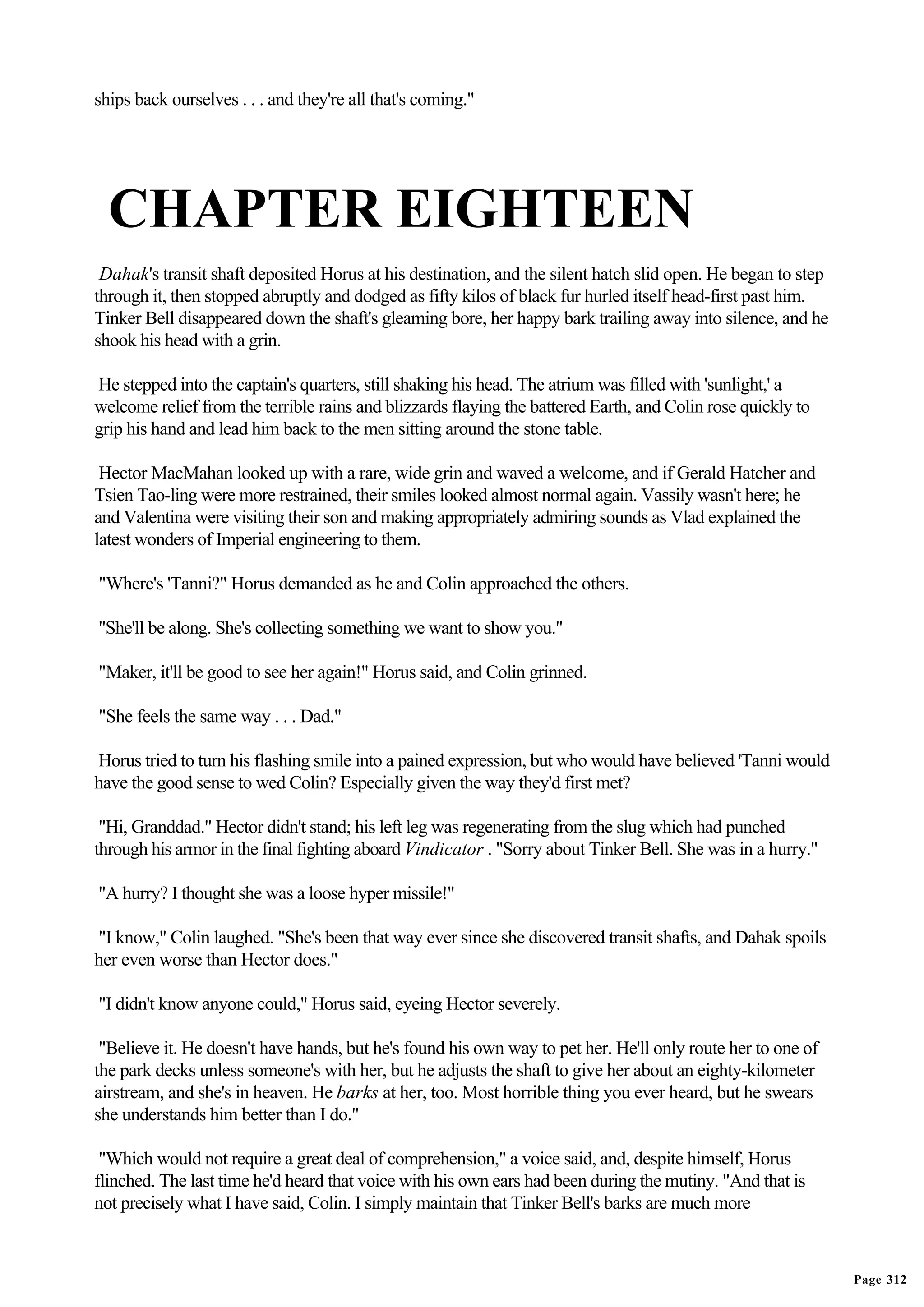 ships back ourselves . . . and they're all that's coming."




  CHAPTER EIGHTEEN
 Dahak's transit shaft deposited Horus at his destination, and the silent hatch slid open. He began to step
through it, then stopped abruptly and dodged as fifty kilos of black fur hurled itself head-first past him.
Tinker Bell disappeared down the shaft's gleaming bore, her happy bark trailing away into silence, and he
shook his head with a grin.

He stepped into the captain's quarters, still shaking his head. The atrium was filled with 'sunlight,' a
welcome relief from the terrible rains and blizzards flaying the battered Earth, and Colin rose quickly to
grip his hand and lead him back to the men sitting around the stone table.

 Hector MacMahan looked up with a rare, wide grin and waved a welcome, and if Gerald Hatcher and
Tsien Tao-ling were more restrained, their smiles looked almost normal again. Vassily wasn't here; he
and Valentina were visiting their son and making appropriately admiring sounds as Vlad explained the
latest wonders of Imperial engineering to them.

"Where's 'Tanni?" Horus demanded as he and Colin approached the others.

"She'll be along. She's collecting something we want to show you."

"Maker, it'll be good to see her again!" Horus said, and Colin grinned.

"She feels the same way . . . Dad."

Horus tried to turn his flashing smile into a pained expression, but who would have believed 'Tanni would
have the good sense to wed Colin? Especially given the way they'd first met?

 "Hi, Granddad." Hector didn't stand; his left leg was regenerating from the slug which had punched
through his armor in the final fighting aboard Vindicator . "Sorry about Tinker Bell. She was in a hurry."

"A hurry? I thought she was a loose hyper missile!"

"I know," Colin laughed. "She's been that way ever since she discovered transit shafts, and Dahak spoils
her even worse than Hector does."

"I didn't know anyone could," Horus said, eyeing Hector severely.

 "Believe it. He doesn't have hands, but he's found his own way to pet her. He'll only route her to one of
the park decks unless someone's with her, but he adjusts the shaft to give her about an eighty-kilometer
airstream, and she's in heaven. He barks at her, too. Most horrible thing you ever heard, but he swears
she understands him better than I do."

 "Which would not require a great deal of comprehension," a voice said, and, despite himself, Horus
flinched. The last time he'd heard that voice with his own ears had been during the mutiny. "And that is
not precisely what I have said, Colin. I simply maintain that Tinker Bell's barks are much more



                                                                                                              Page 312
 