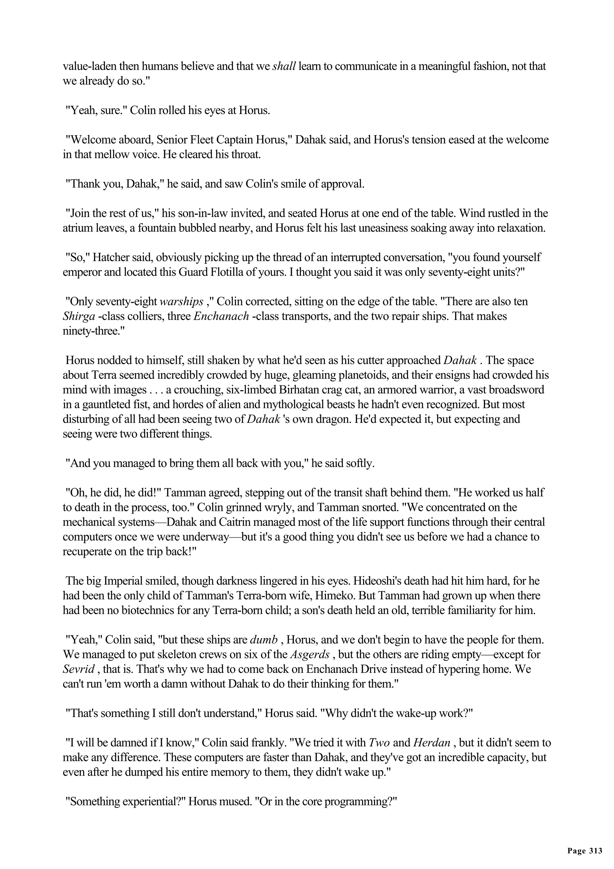 value-laden then humans believe and that we shall learn to communicate in a meaningful fashion, not that
we already do so."

"Yeah, sure." Colin rolled his eyes at Horus.

 "Welcome aboard, Senior Fleet Captain Horus," Dahak said, and Horus's tension eased at the welcome
in that mellow voice. He cleared his throat.

"Thank you, Dahak," he said, and saw Colin's smile of approval.

 "Join the rest of us," his son-in-law invited, and seated Horus at one end of the table. Wind rustled in the
atrium leaves, a fountain bubbled nearby, and Horus felt his last uneasiness soaking away into relaxation.

 "So," Hatcher said, obviously picking up the thread of an interrupted conversation, "you found yourself
emperor and located this Guard Flotilla of yours. I thought you said it was only seventy-eight units?"

"Only seventy-eight warships ," Colin corrected, sitting on the edge of the table. "There are also ten
Shirga -class colliers, three Enchanach -class transports, and the two repair ships. That makes
ninety-three."

 Horus nodded to himself, still shaken by what he'd seen as his cutter approached Dahak . The space
about Terra seemed incredibly crowded by huge, gleaming planetoids, and their ensigns had crowded his
mind with images . . . a crouching, six-limbed Birhatan crag cat, an armored warrior, a vast broadsword
in a gauntleted fist, and hordes of alien and mythological beasts he hadn't even recognized. But most
disturbing of all had been seeing two of Dahak 's own dragon. He'd expected it, but expecting and
seeing were two different things.

"And you managed to bring them all back with you," he said softly.

 "Oh, he did, he did!" Tamman agreed, stepping out of the transit shaft behind them. "He worked us half
to death in the process, too." Colin grinned wryly, and Tamman snorted. "We concentrated on the
mechanical systems—Dahak and Caitrin managed most of the life support functions through their central
computers once we were underway—but it's a good thing you didn't see us before we had a chance to
recuperate on the trip back!"

The big Imperial smiled, though darkness lingered in his eyes. Hideoshi's death had hit him hard, for he
had been the only child of Tamman's Terra-born wife, Himeko. But Tamman had grown up when there
had been no biotechnics for any Terra-born child; a son's death held an old, terrible familiarity for him.

 "Yeah," Colin said, "but these ships are dumb , Horus, and we don't begin to have the people for them.
We managed to put skeleton crews on six of the Asgerds , but the others are riding empty—except for
Sevrid , that is. That's why we had to come back on Enchanach Drive instead of hypering home. We
can't run 'em worth a damn without Dahak to do their thinking for them."

"That's something I still don't understand," Horus said. "Why didn't the wake-up work?"

 "I will be damned if I know," Colin said frankly. "We tried it with Two and Herdan , but it didn't seem to
make any difference. These computers are faster than Dahak, and they've got an incredible capacity, but
even after he dumped his entire memory to them, they didn't wake up."

"Something experiential?" Horus mused. "Or in the core programming?"


                                                                                                                Page 313
 