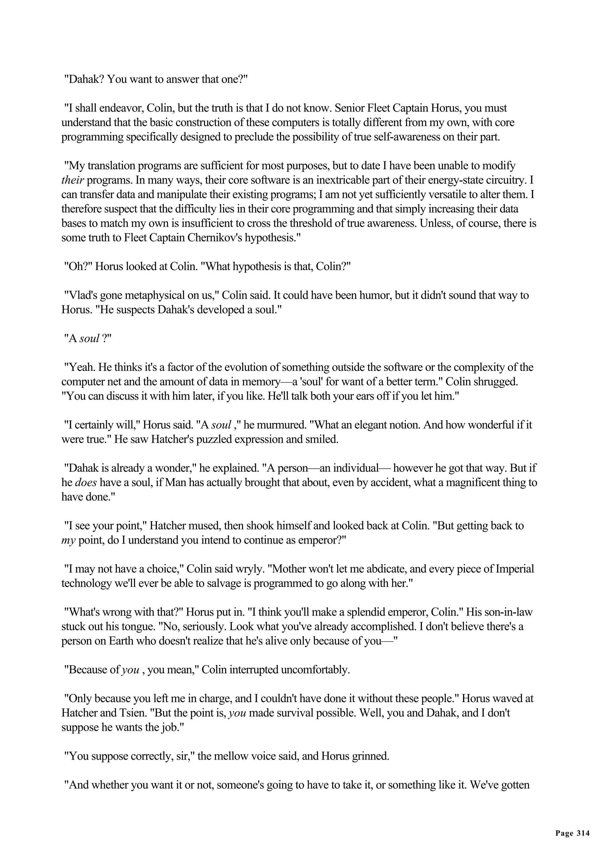 "Dahak? You want to answer that one?"

"I shall endeavor, Colin, but the truth is that I do not know. Senior Fleet Captain Horus, you must
understand that the basic construction of these computers is totally different from my own, with core
programming specifically designed to preclude the possibility of true self-awareness on their part.

 "My translation programs are sufficient for most purposes, but to date I have been unable to modify
their programs. In many ways, their core software is an inextricable part of their energy-state circuitry. I
can transfer data and manipulate their existing programs; I am not yet sufficiently versatile to alter them. I
therefore suspect that the difficulty lies in their core programming and that simply increasing their data
bases to match my own is insufficient to cross the threshold of true awareness. Unless, of course, there is
some truth to Fleet Captain Chernikov's hypothesis."

"Oh?" Horus looked at Colin. "What hypothesis is that, Colin?"

"Vlad's gone metaphysical on us," Colin said. It could have been humor, but it didn't sound that way to
Horus. "He suspects Dahak's developed a soul."

"A soul ?"

 "Yeah. He thinks it's a factor of the evolution of something outside the software or the complexity of the
computer net and the amount of data in memory—a 'soul' for want of a better term." Colin shrugged.
"You can discuss it with him later, if you like. He'll talk both your ears off if you let him."

"I certainly will," Horus said. "A soul ," he murmured. "What an elegant notion. And how wonderful if it
were true." He saw Hatcher's puzzled expression and smiled.

"Dahak is already a wonder," he explained. "A person—an individual— however he got that way. But if
he does have a soul, if Man has actually brought that about, even by accident, what a magnificent thing to
have done."

"I see your point," Hatcher mused, then shook himself and looked back at Colin. "But getting back to
my point, do I understand you intend to continue as emperor?"

 "I may not have a choice," Colin said wryly. "Mother won't let me abdicate, and every piece of Imperial
technology we'll ever be able to salvage is programmed to go along with her."

 "What's wrong with that?" Horus put in. "I think you'll make a splendid emperor, Colin." His son-in-law
stuck out his tongue. "No, seriously. Look what you've already accomplished. I don't believe there's a
person on Earth who doesn't realize that he's alive only because of you—"

"Because of you , you mean," Colin interrupted uncomfortably.

 "Only because you left me in charge, and I couldn't have done it without these people." Horus waved at
Hatcher and Tsien. "But the point is, you made survival possible. Well, you and Dahak, and I don't
suppose he wants the job."

"You suppose correctly, sir," the mellow voice said, and Horus grinned.

"And whether you want it or not, someone's going to have to take it, or something like it. We've gotten


                                                                                                                 Page 314
 