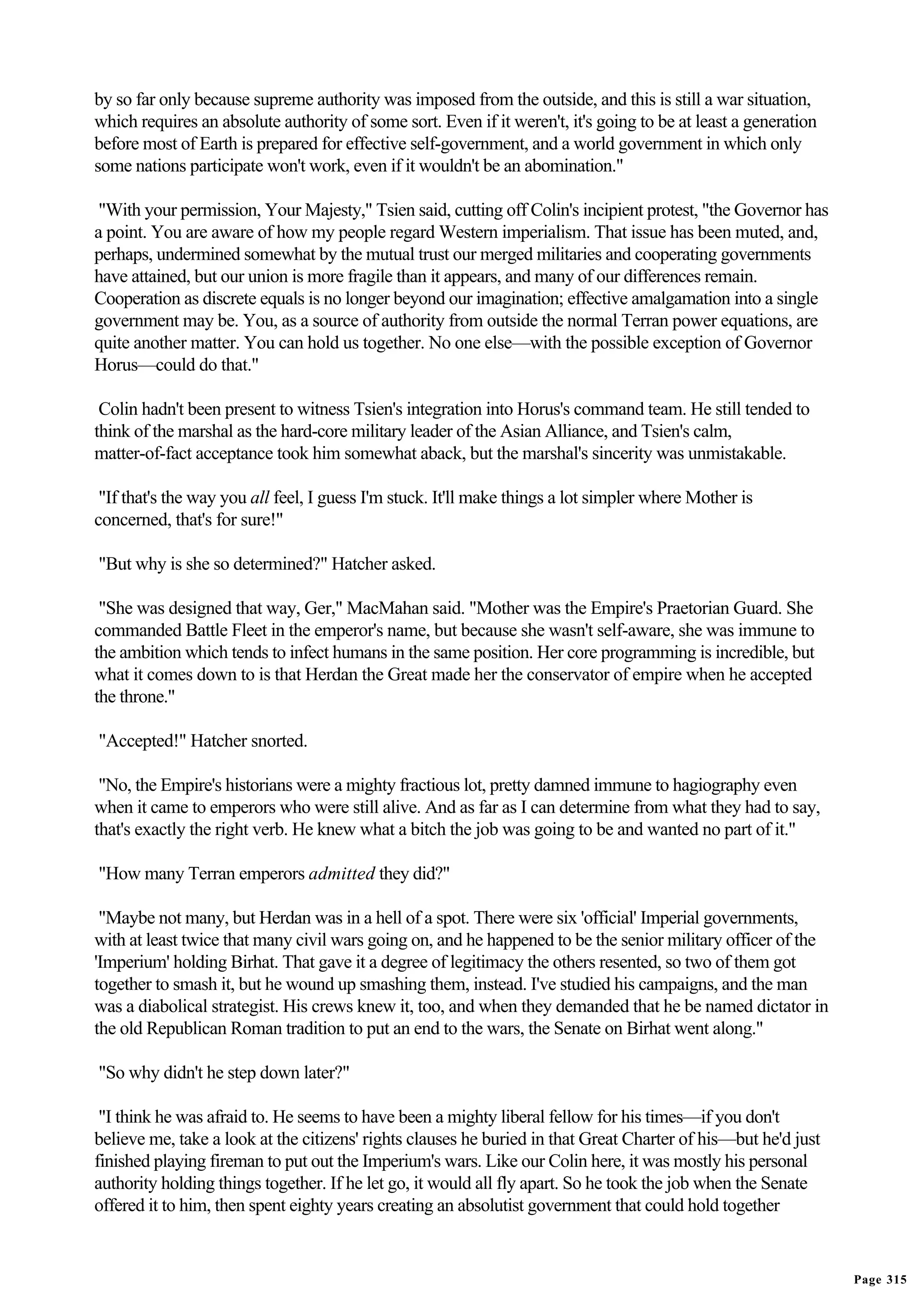 by so far only because supreme authority was imposed from the outside, and this is still a war situation,
which requires an absolute authority of some sort. Even if it weren't, it's going to be at least a generation
before most of Earth is prepared for effective self-government, and a world government in which only
some nations participate won't work, even if it wouldn't be an abomination."

"With your permission, Your Majesty," Tsien said, cutting off Colin's incipient protest, "the Governor has
a point. You are aware of how my people regard Western imperialism. That issue has been muted, and,
perhaps, undermined somewhat by the mutual trust our merged militaries and cooperating governments
have attained, but our union is more fragile than it appears, and many of our differences remain.
Cooperation as discrete equals is no longer beyond our imagination; effective amalgamation into a single
government may be. You, as a source of authority from outside the normal Terran power equations, are
quite another matter. You can hold us together. No one else—with the possible exception of Governor
Horus—could do that."

 Colin hadn't been present to witness Tsien's integration into Horus's command team. He still tended to
think of the marshal as the hard-core military leader of the Asian Alliance, and Tsien's calm,
matter-of-fact acceptance took him somewhat aback, but the marshal's sincerity was unmistakable.

 "If that's the way you all feel, I guess I'm stuck. It'll make things a lot simpler where Mother is
concerned, that's for sure!"

"But why is she so determined?" Hatcher asked.

 "She was designed that way, Ger," MacMahan said. "Mother was the Empire's Praetorian Guard. She
commanded Battle Fleet in the emperor's name, but because she wasn't self-aware, she was immune to
the ambition which tends to infect humans in the same position. Her core programming is incredible, but
what it comes down to is that Herdan the Great made her the conservator of empire when he accepted
the throne."

"Accepted!" Hatcher snorted.

 "No, the Empire's historians were a mighty fractious lot, pretty damned immune to hagiography even
when it came to emperors who were still alive. And as far as I can determine from what they had to say,
that's exactly the right verb. He knew what a bitch the job was going to be and wanted no part of it."

"How many Terran emperors admitted they did?"

 "Maybe not many, but Herdan was in a hell of a spot. There were six 'official' Imperial governments,
with at least twice that many civil wars going on, and he happened to be the senior military officer of the
'Imperium' holding Birhat. That gave it a degree of legitimacy the others resented, so two of them got
together to smash it, but he wound up smashing them, instead. I've studied his campaigns, and the man
was a diabolical strategist. His crews knew it, too, and when they demanded that he be named dictator in
the old Republican Roman tradition to put an end to the wars, the Senate on Birhat went along."

"So why didn't he step down later?"

 "I think he was afraid to. He seems to have been a mighty liberal fellow for his times—if you don't
believe me, take a look at the citizens' rights clauses he buried in that Great Charter of his—but he'd just
finished playing fireman to put out the Imperium's wars. Like our Colin here, it was mostly his personal
authority holding things together. If he let go, it would all fly apart. So he took the job when the Senate
offered it to him, then spent eighty years creating an absolutist government that could hold together


                                                                                                                Page 315
 