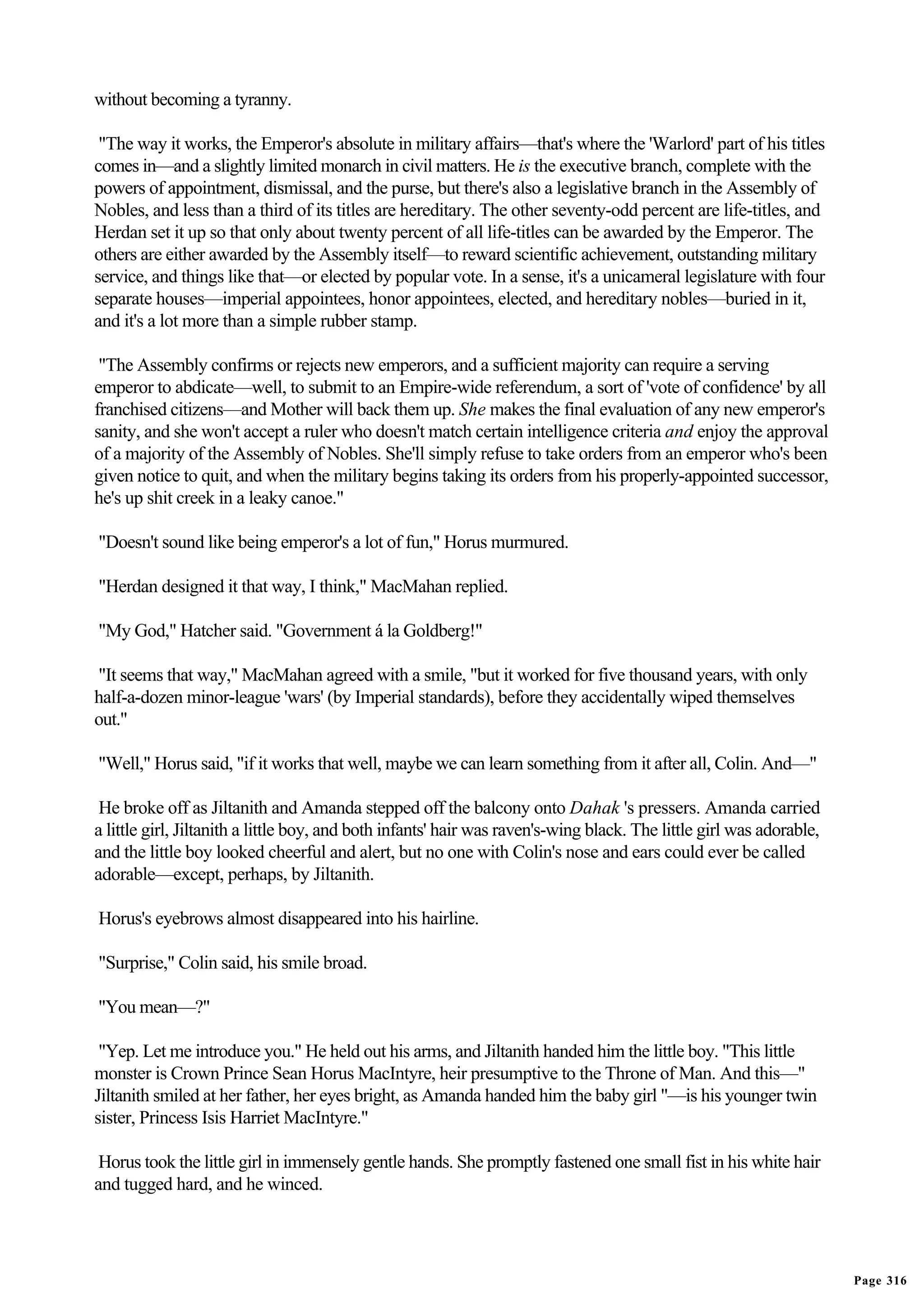 without becoming a tyranny.

 "The way it works, the Emperor's absolute in military affairs—that's where the 'Warlord' part of his titles
comes in—and a slightly limited monarch in civil matters. He is the executive branch, complete with the
powers of appointment, dismissal, and the purse, but there's also a legislative branch in the Assembly of
Nobles, and less than a third of its titles are hereditary. The other seventy-odd percent are life-titles, and
Herdan set it up so that only about twenty percent of all life-titles can be awarded by the Emperor. The
others are either awarded by the Assembly itself—to reward scientific achievement, outstanding military
service, and things like that—or elected by popular vote. In a sense, it's a unicameral legislature with four
separate houses—imperial appointees, honor appointees, elected, and hereditary nobles—buried in it,
and it's a lot more than a simple rubber stamp.

 "The Assembly confirms or rejects new emperors, and a sufficient majority can require a serving
emperor to abdicate—well, to submit to an Empire-wide referendum, a sort of 'vote of confidence' by all
franchised citizens—and Mother will back them up. She makes the final evaluation of any new emperor's
sanity, and she won't accept a ruler who doesn't match certain intelligence criteria and enjoy the approval
of a majority of the Assembly of Nobles. She'll simply refuse to take orders from an emperor who's been
given notice to quit, and when the military begins taking its orders from his properly-appointed successor,
he's up shit creek in a leaky canoe."

"Doesn't sound like being emperor's a lot of fun," Horus murmured.

"Herdan designed it that way, I think," MacMahan replied.

"My God," Hatcher said. "Government á la Goldberg!"

"It seems that way," MacMahan agreed with a smile, "but it worked for five thousand years, with only
half-a-dozen minor-league 'wars' (by Imperial standards), before they accidentally wiped themselves
out."

"Well," Horus said, "if it works that well, maybe we can learn something from it after all, Colin. And—"

 He broke off as Jiltanith and Amanda stepped off the balcony onto Dahak 's pressers. Amanda carried
a little girl, Jiltanith a little boy, and both infants' hair was raven's-wing black. The little girl was adorable,
and the little boy looked cheerful and alert, but no one with Colin's nose and ears could ever be called
adorable—except, perhaps, by Jiltanith.

Horus's eyebrows almost disappeared into his hairline.

"Surprise," Colin said, his smile broad.

"You mean—?"

 "Yep. Let me introduce you." He held out his arms, and Jiltanith handed him the little boy. "This little
monster is Crown Prince Sean Horus MacIntyre, heir presumptive to the Throne of Man. And this—"
Jiltanith smiled at her father, her eyes bright, as Amanda handed him the baby girl "—is his younger twin
sister, Princess Isis Harriet MacIntyre."

 Horus took the little girl in immensely gentle hands. She promptly fastened one small fist in his white hair
and tugged hard, and he winced.




                                                                                                                      Page 316
 