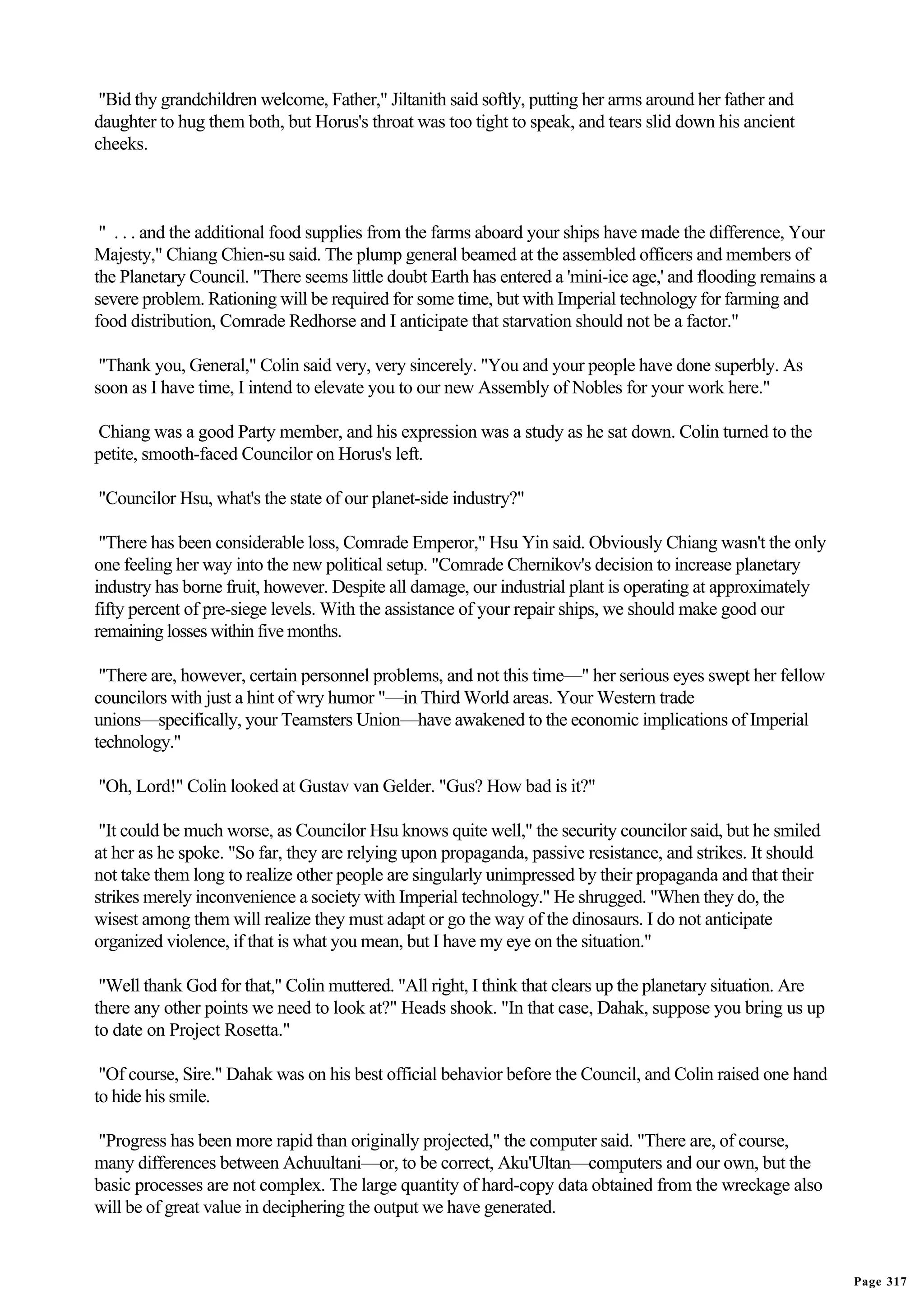 "Bid thy grandchildren welcome, Father," Jiltanith said softly, putting her arms around her father and
daughter to hug them both, but Horus's throat was too tight to speak, and tears slid down his ancient
cheeks.



 " . . . and the additional food supplies from the farms aboard your ships have made the difference, Your
Majesty," Chiang Chien-su said. The plump general beamed at the assembled officers and members of
the Planetary Council. "There seems little doubt Earth has entered a 'mini-ice age,' and flooding remains a
severe problem. Rationing will be required for some time, but with Imperial technology for farming and
food distribution, Comrade Redhorse and I anticipate that starvation should not be a factor."

 "Thank you, General," Colin said very, very sincerely. "You and your people have done superbly. As
soon as I have time, I intend to elevate you to our new Assembly of Nobles for your work here."

Chiang was a good Party member, and his expression was a study as he sat down. Colin turned to the
petite, smooth-faced Councilor on Horus's left.

"Councilor Hsu, what's the state of our planet-side industry?"

 "There has been considerable loss, Comrade Emperor," Hsu Yin said. Obviously Chiang wasn't the only
one feeling her way into the new political setup. "Comrade Chernikov's decision to increase planetary
industry has borne fruit, however. Despite all damage, our industrial plant is operating at approximately
fifty percent of pre-siege levels. With the assistance of your repair ships, we should make good our
remaining losses within five months.

 "There are, however, certain personnel problems, and not this time—" her serious eyes swept her fellow
councilors with just a hint of wry humor "—in Third World areas. Your Western trade
unions—specifically, your Teamsters Union—have awakened to the economic implications of Imperial
technology."

"Oh, Lord!" Colin looked at Gustav van Gelder. "Gus? How bad is it?"

 "It could be much worse, as Councilor Hsu knows quite well," the security councilor said, but he smiled
at her as he spoke. "So far, they are relying upon propaganda, passive resistance, and strikes. It should
not take them long to realize other people are singularly unimpressed by their propaganda and that their
strikes merely inconvenience a society with Imperial technology." He shrugged. "When they do, the
wisest among them will realize they must adapt or go the way of the dinosaurs. I do not anticipate
organized violence, if that is what you mean, but I have my eye on the situation."

 "Well thank God for that," Colin muttered. "All right, I think that clears up the planetary situation. Are
there any other points we need to look at?" Heads shook. "In that case, Dahak, suppose you bring us up
to date on Project Rosetta."

 "Of course, Sire." Dahak was on his best official behavior before the Council, and Colin raised one hand
to hide his smile.

"Progress has been more rapid than originally projected," the computer said. "There are, of course,
many differences between Achuultani—or, to be correct, Aku'Ultan—computers and our own, but the
basic processes are not complex. The large quantity of hard-copy data obtained from the wreckage also
will be of great value in deciphering the output we have generated.


                                                                                                              Page 317
 