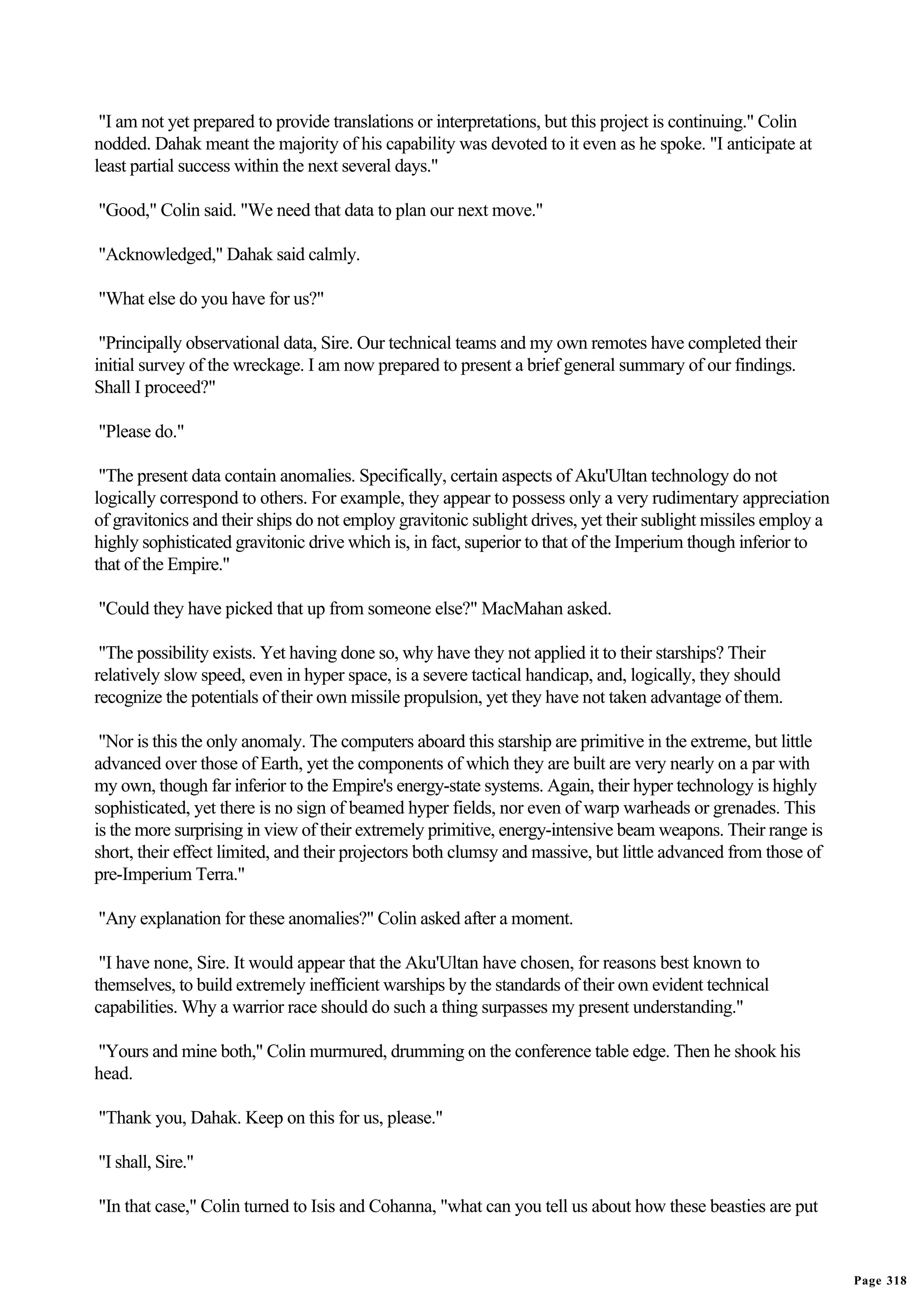 "I am not yet prepared to provide translations or interpretations, but this project is continuing." Colin
nodded. Dahak meant the majority of his capability was devoted to it even as he spoke. "I anticipate at
least partial success within the next several days."

"Good," Colin said. "We need that data to plan our next move."

"Acknowledged," Dahak said calmly.

"What else do you have for us?"

 "Principally observational data, Sire. Our technical teams and my own remotes have completed their
initial survey of the wreckage. I am now prepared to present a brief general summary of our findings.
Shall I proceed?"

"Please do."

 "The present data contain anomalies. Specifically, certain aspects of Aku'Ultan technology do not
logically correspond to others. For example, they appear to possess only a very rudimentary appreciation
of gravitonics and their ships do not employ gravitonic sublight drives, yet their sublight missiles employ a
highly sophisticated gravitonic drive which is, in fact, superior to that of the Imperium though inferior to
that of the Empire."

"Could they have picked that up from someone else?" MacMahan asked.

 "The possibility exists. Yet having done so, why have they not applied it to their starships? Their
relatively slow speed, even in hyper space, is a severe tactical handicap, and, logically, they should
recognize the potentials of their own missile propulsion, yet they have not taken advantage of them.

 "Nor is this the only anomaly. The computers aboard this starship are primitive in the extreme, but little
advanced over those of Earth, yet the components of which they are built are very nearly on a par with
my own, though far inferior to the Empire's energy-state systems. Again, their hyper technology is highly
sophisticated, yet there is no sign of beamed hyper fields, nor even of warp warheads or grenades. This
is the more surprising in view of their extremely primitive, energy-intensive beam weapons. Their range is
short, their effect limited, and their projectors both clumsy and massive, but little advanced from those of
pre-Imperium Terra."

"Any explanation for these anomalies?" Colin asked after a moment.

 "I have none, Sire. It would appear that the Aku'Ultan have chosen, for reasons best known to
themselves, to build extremely inefficient warships by the standards of their own evident technical
capabilities. Why a warrior race should do such a thing surpasses my present understanding."

"Yours and mine both," Colin murmured, drumming on the conference table edge. Then he shook his
head.

"Thank you, Dahak. Keep on this for us, please."

"I shall, Sire."

"In that case," Colin turned to Isis and Cohanna, "what can you tell us about how these beasties are put


                                                                                                                Page 318
 