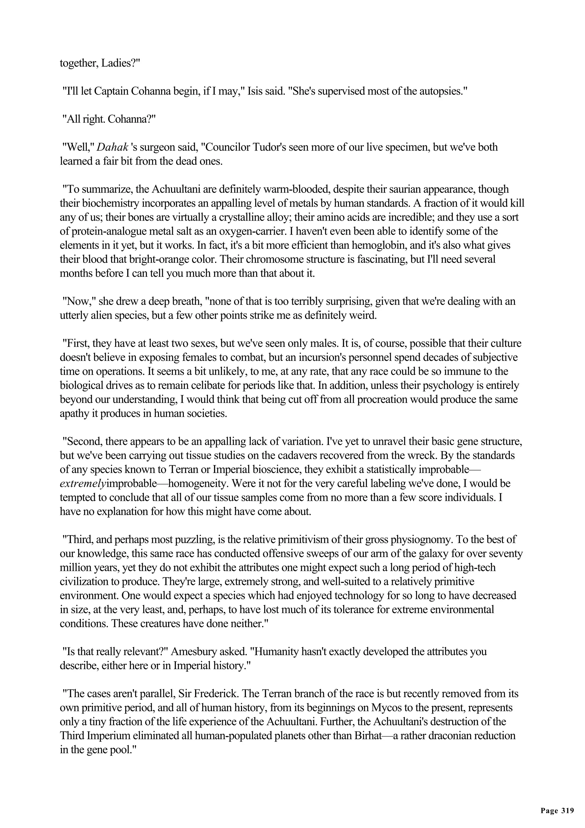 together, Ladies?"

"I'll let Captain Cohanna begin, if I may," Isis said. "She's supervised most of the autopsies."

"All right. Cohanna?"

 "Well," Dahak 's surgeon said, "Councilor Tudor's seen more of our live specimen, but we've both
learned a fair bit from the dead ones.

 "To summarize, the Achuultani are definitely warm-blooded, despite their saurian appearance, though
their biochemistry incorporates an appalling level of metals by human standards. A fraction of it would kill
any of us; their bones are virtually a crystalline alloy; their amino acids are incredible; and they use a sort
of protein-analogue metal salt as an oxygen-carrier. I haven't even been able to identify some of the
elements in it yet, but it works. In fact, it's a bit more efficient than hemoglobin, and it's also what gives
their blood that bright-orange color. Their chromosome structure is fascinating, but I'll need several
months before I can tell you much more than that about it.

"Now," she drew a deep breath, "none of that is too terribly surprising, given that we're dealing with an
utterly alien species, but a few other points strike me as definitely weird.

 "First, they have at least two sexes, but we've seen only males. It is, of course, possible that their culture
doesn't believe in exposing females to combat, but an incursion's personnel spend decades of subjective
time on operations. It seems a bit unlikely, to me, at any rate, that any race could be so immune to the
biological drives as to remain celibate for periods like that. In addition, unless their psychology is entirely
beyond our understanding, I would think that being cut off from all procreation would produce the same
apathy it produces in human societies.

 "Second, there appears to be an appalling lack of variation. I've yet to unravel their basic gene structure,
but we've been carrying out tissue studies on the cadavers recovered from the wreck. By the standards
of any species known to Terran or Imperial bioscience, they exhibit a statistically improbable—
extremelyimprobable—homogeneity. Were it not for the very careful labeling we've done, I would be
tempted to conclude that all of our tissue samples come from no more than a few score individuals. I
have no explanation for how this might have come about.

 "Third, and perhaps most puzzling, is the relative primitivism of their gross physiognomy. To the best of
our knowledge, this same race has conducted offensive sweeps of our arm of the galaxy for over seventy
million years, yet they do not exhibit the attributes one might expect such a long period of high-tech
civilization to produce. They're large, extremely strong, and well-suited to a relatively primitive
environment. One would expect a species which had enjoyed technology for so long to have decreased
in size, at the very least, and, perhaps, to have lost much of its tolerance for extreme environmental
conditions. These creatures have done neither."

"Is that really relevant?" Amesbury asked. "Humanity hasn't exactly developed the attributes you
describe, either here or in Imperial history."

 "The cases aren't parallel, Sir Frederick. The Terran branch of the race is but recently removed from its
own primitive period, and all of human history, from its beginnings on Mycos to the present, represents
only a tiny fraction of the life experience of the Achuultani. Further, the Achuultani's destruction of the
Third Imperium eliminated all human-populated planets other than Birhat—a rather draconian reduction
in the gene pool."




                                                                                                                  Page 319
 