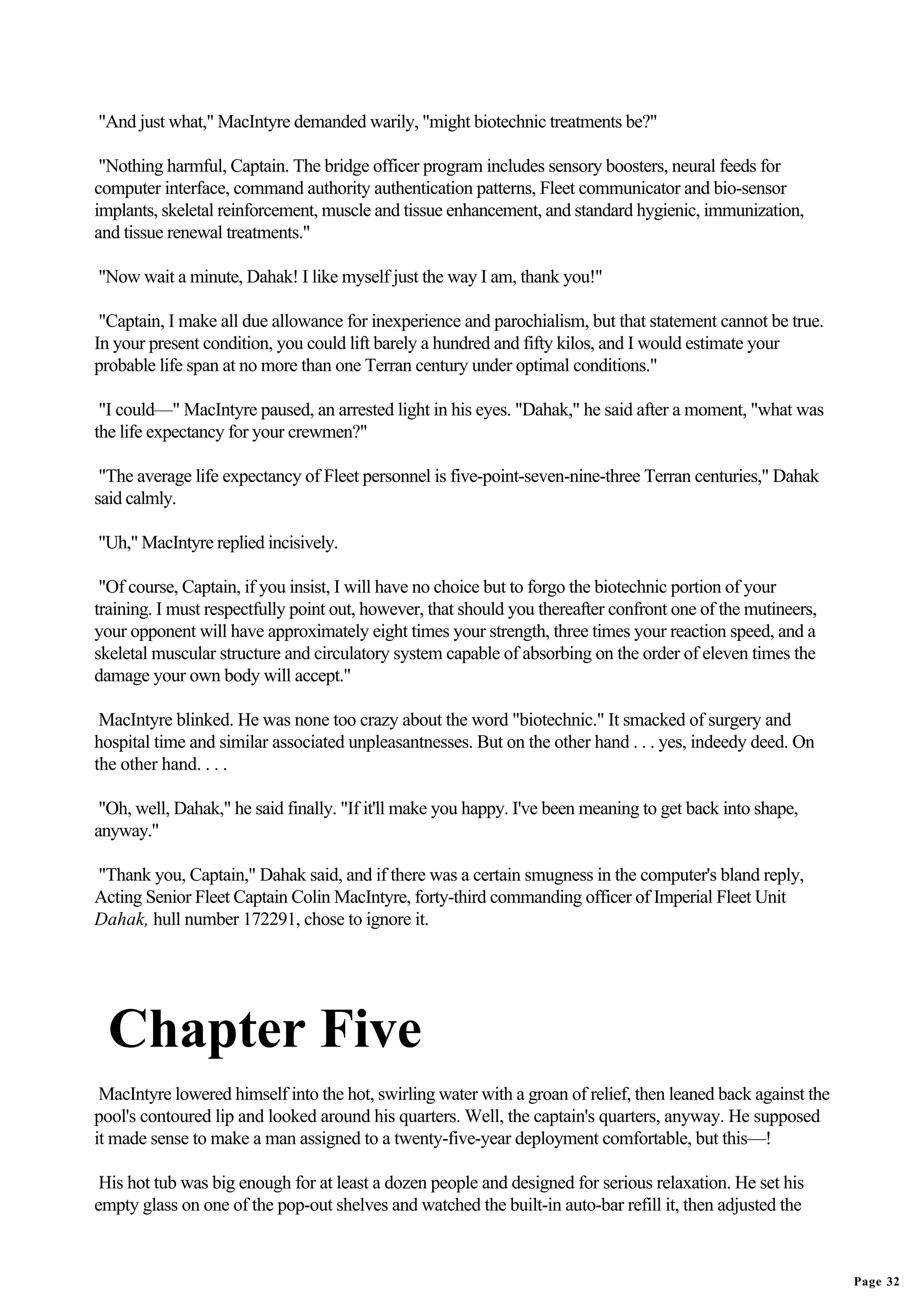 "And just what," MacIntyre demanded warily, "might biotechnic treatments be?"

 "Nothing harmful, Captain. The bridge officer program includes sensory boosters, neural feeds for
computer interface, command authority authentication patterns, Fleet communicator and bio-sensor
implants, skeletal reinforcement, muscle and tissue enhancement, and standard hygienic, immunization,
and tissue renewal treatments."

"Now wait a minute, Dahak! I like myself just the way I am, thank you!"

 "Captain, I make all due allowance for inexperience and parochialism, but that statement cannot be true.
In your present condition, you could lift barely a hundred and fifty kilos, and I would estimate your
probable life span at no more than one Terran century under optimal conditions."

 "I could—" MacIntyre paused, an arrested light in his eyes. "Dahak," he said after a moment, "what was
the life expectancy for your crewmen?"

 "The average life expectancy of Fleet personnel is five-point-seven-nine-three Terran centuries," Dahak
said calmly.

"Uh," MacIntyre replied incisively.

 "Of course, Captain, if you insist, I will have no choice but to forgo the biotechnic portion of your
training. I must respectfully point out, however, that should you thereafter confront one of the mutineers,
your opponent will have approximately eight times your strength, three times your reaction speed, and a
skeletal muscular structure and circulatory system capable of absorbing on the order of eleven times the
damage your own body will accept."

 MacIntyre blinked. He was none too crazy about the word "biotechnic." It smacked of surgery and
hospital time and similar associated unpleasantnesses. But on the other hand . . . yes, indeedy deed. On
the other hand. . . .

 "Oh, well, Dahak," he said finally. "If it'll make you happy. I've been meaning to get back into shape,
anyway."

"Thank you, Captain," Dahak said, and if there was a certain smugness in the computer's bland reply,
Acting Senior Fleet Captain Colin MacIntyre, forty-third commanding officer of Imperial Fleet Unit
Dahak, hull number 172291, chose to ignore it.




  Chapter Five
 MacIntyre lowered himself into the hot, swirling water with a groan of relief, then leaned back against the
pool's contoured lip and looked around his quarters. Well, the captain's quarters, anyway. He supposed
it made sense to make a man assigned to a twenty-five-year deployment comfortable, but this—!

 His hot tub was big enough for at least a dozen people and designed for serious relaxation. He set his
empty glass on one of the pop-out shelves and watched the built-in auto-bar refill it, then adjusted the



                                                                                                               Page 32
 
