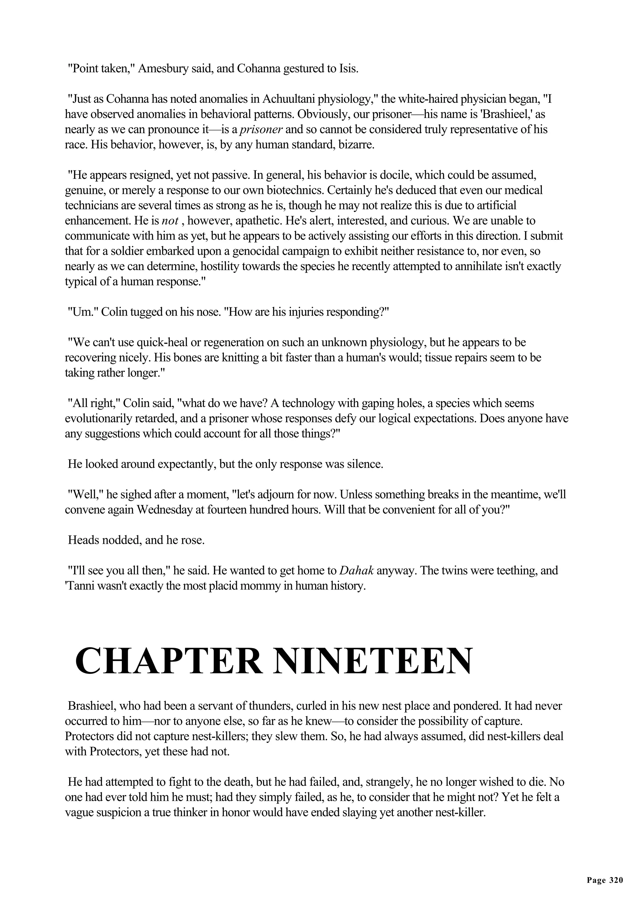 "Point taken," Amesbury said, and Cohanna gestured to Isis.

 "Just as Cohanna has noted anomalies in Achuultani physiology," the white-haired physician began, "I
have observed anomalies in behavioral patterns. Obviously, our prisoner—his name is 'Brashieel,' as
nearly as we can pronounce it—is a prisoner and so cannot be considered truly representative of his
race. His behavior, however, is, by any human standard, bizarre.

 "He appears resigned, yet not passive. In general, his behavior is docile, which could be assumed,
genuine, or merely a response to our own biotechnics. Certainly he's deduced that even our medical
technicians are several times as strong as he is, though he may not realize this is due to artificial
enhancement. He is not , however, apathetic. He's alert, interested, and curious. We are unable to
communicate with him as yet, but he appears to be actively assisting our efforts in this direction. I submit
that for a soldier embarked upon a genocidal campaign to exhibit neither resistance to, nor even, so
nearly as we can determine, hostility towards the species he recently attempted to annihilate isn't exactly
typical of a human response."

"Um." Colin tugged on his nose. "How are his injuries responding?"

 "We can't use quick-heal or regeneration on such an unknown physiology, but he appears to be
recovering nicely. His bones are knitting a bit faster than a human's would; tissue repairs seem to be
taking rather longer."

 "All right," Colin said, "what do we have? A technology with gaping holes, a species which seems
evolutionarily retarded, and a prisoner whose responses defy our logical expectations. Does anyone have
any suggestions which could account for all those things?"

He looked around expectantly, but the only response was silence.

 "Well," he sighed after a moment, "let's adjourn for now. Unless something breaks in the meantime, we'll
convene again Wednesday at fourteen hundred hours. Will that be convenient for all of you?"

Heads nodded, and he rose.

 "I'll see you all then," he said. He wanted to get home to Dahak anyway. The twins were teething, and
'Tanni wasn't exactly the most placid mommy in human history.




  CHAPTER NINETEEN
Brashieel, who had been a servant of thunders, curled in his new nest place and pondered. It had never
occurred to him—nor to anyone else, so far as he knew—to consider the possibility of capture.
Protectors did not capture nest-killers; they slew them. So, he had always assumed, did nest-killers deal
with Protectors, yet these had not.

He had attempted to fight to the death, but he had failed, and, strangely, he no longer wished to die. No
one had ever told him he must; had they simply failed, as he, to consider that he might not? Yet he felt a
vague suspicion a true thinker in honor would have ended slaying yet another nest-killer.




                                                                                                               Page 320
 