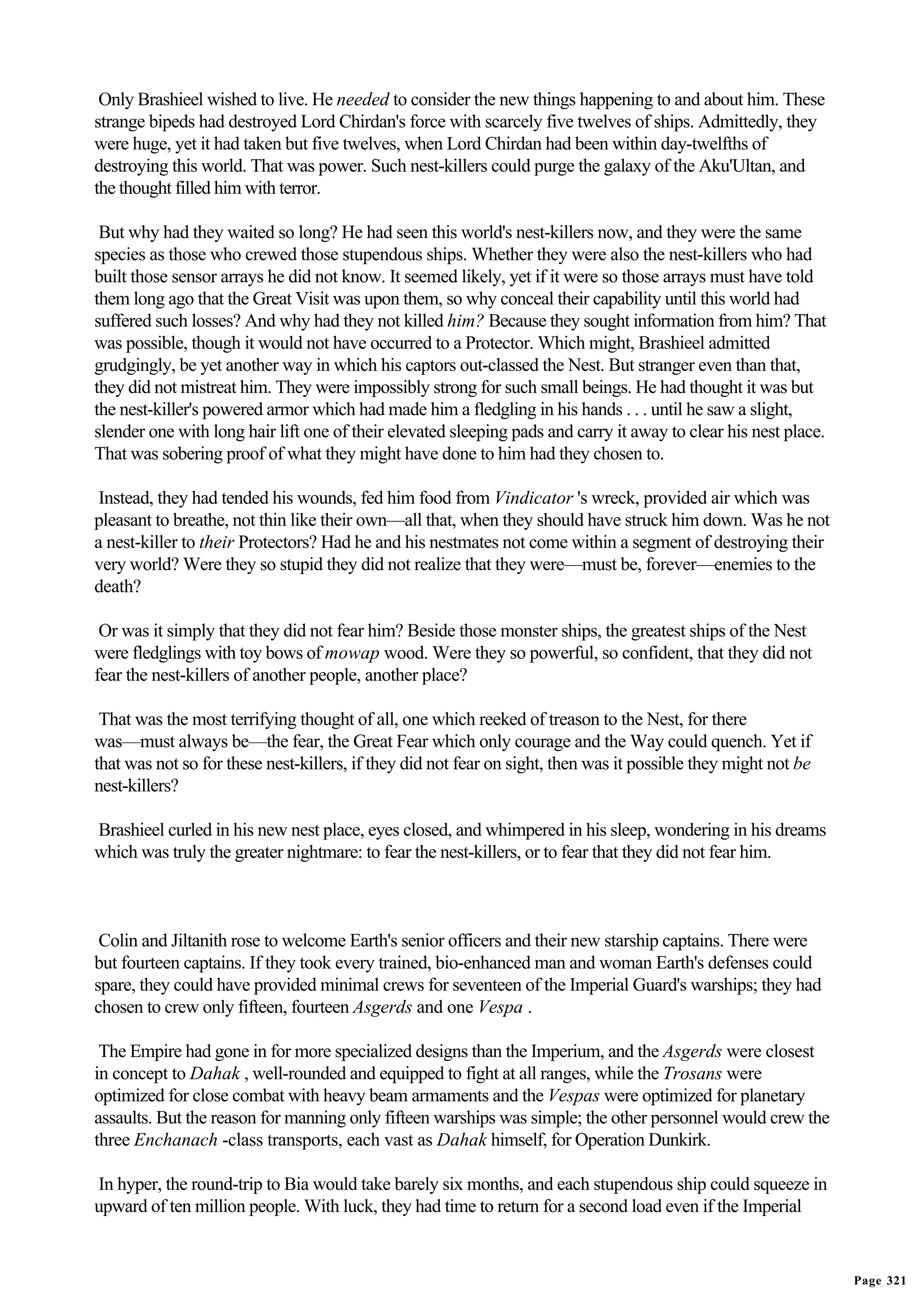 Only Brashieel wished to live. He needed to consider the new things happening to and about him. These
strange bipeds had destroyed Lord Chirdan's force with scarcely five twelves of ships. Admittedly, they
were huge, yet it had taken but five twelves, when Lord Chirdan had been within day-twelfths of
destroying this world. That was power. Such nest-killers could purge the galaxy of the Aku'Ultan, and
the thought filled him with terror.

 But why had they waited so long? He had seen this world's nest-killers now, and they were the same
species as those who crewed those stupendous ships. Whether they were also the nest-killers who had
built those sensor arrays he did not know. It seemed likely, yet if it were so those arrays must have told
them long ago that the Great Visit was upon them, so why conceal their capability until this world had
suffered such losses? And why had they not killed him? Because they sought information from him? That
was possible, though it would not have occurred to a Protector. Which might, Brashieel admitted
grudgingly, be yet another way in which his captors out-classed the Nest. But stranger even than that,
they did not mistreat him. They were impossibly strong for such small beings. He had thought it was but
the nest-killer's powered armor which had made him a fledgling in his hands . . . until he saw a slight,
slender one with long hair lift one of their elevated sleeping pads and carry it away to clear his nest place.
That was sobering proof of what they might have done to him had they chosen to.

 Instead, they had tended his wounds, fed him food from Vindicator 's wreck, provided air which was
pleasant to breathe, not thin like their own—all that, when they should have struck him down. Was he not
a nest-killer to their Protectors? Had he and his nestmates not come within a segment of destroying their
very world? Were they so stupid they did not realize that they were—must be, forever—enemies to the
death?

 Or was it simply that they did not fear him? Beside those monster ships, the greatest ships of the Nest
were fledglings with toy bows of mowap wood. Were they so powerful, so confident, that they did not
fear the nest-killers of another people, another place?

 That was the most terrifying thought of all, one which reeked of treason to the Nest, for there
was—must always be—the fear, the Great Fear which only courage and the Way could quench. Yet if
that was not so for these nest-killers, if they did not fear on sight, then was it possible they might not be
nest-killers?

Brashieel curled in his new nest place, eyes closed, and whimpered in his sleep, wondering in his dreams
which was truly the greater nightmare: to fear the nest-killers, or to fear that they did not fear him.



 Colin and Jiltanith rose to welcome Earth's senior officers and their new starship captains. There were
but fourteen captains. If they took every trained, bio-enhanced man and woman Earth's defenses could
spare, they could have provided minimal crews for seventeen of the Imperial Guard's warships; they had
chosen to crew only fifteen, fourteen Asgerds and one Vespa .

 The Empire had gone in for more specialized designs than the Imperium, and the Asgerds were closest
in concept to Dahak , well-rounded and equipped to fight at all ranges, while the Trosans were
optimized for close combat with heavy beam armaments and the Vespas were optimized for planetary
assaults. But the reason for manning only fifteen warships was simple; the other personnel would crew the
three Enchanach -class transports, each vast as Dahak himself, for Operation Dunkirk.

In hyper, the round-trip to Bia would take barely six months, and each stupendous ship could squeeze in
upward of ten million people. With luck, they had time to return for a second load even if the Imperial


                                                                                                                 Page 321
 