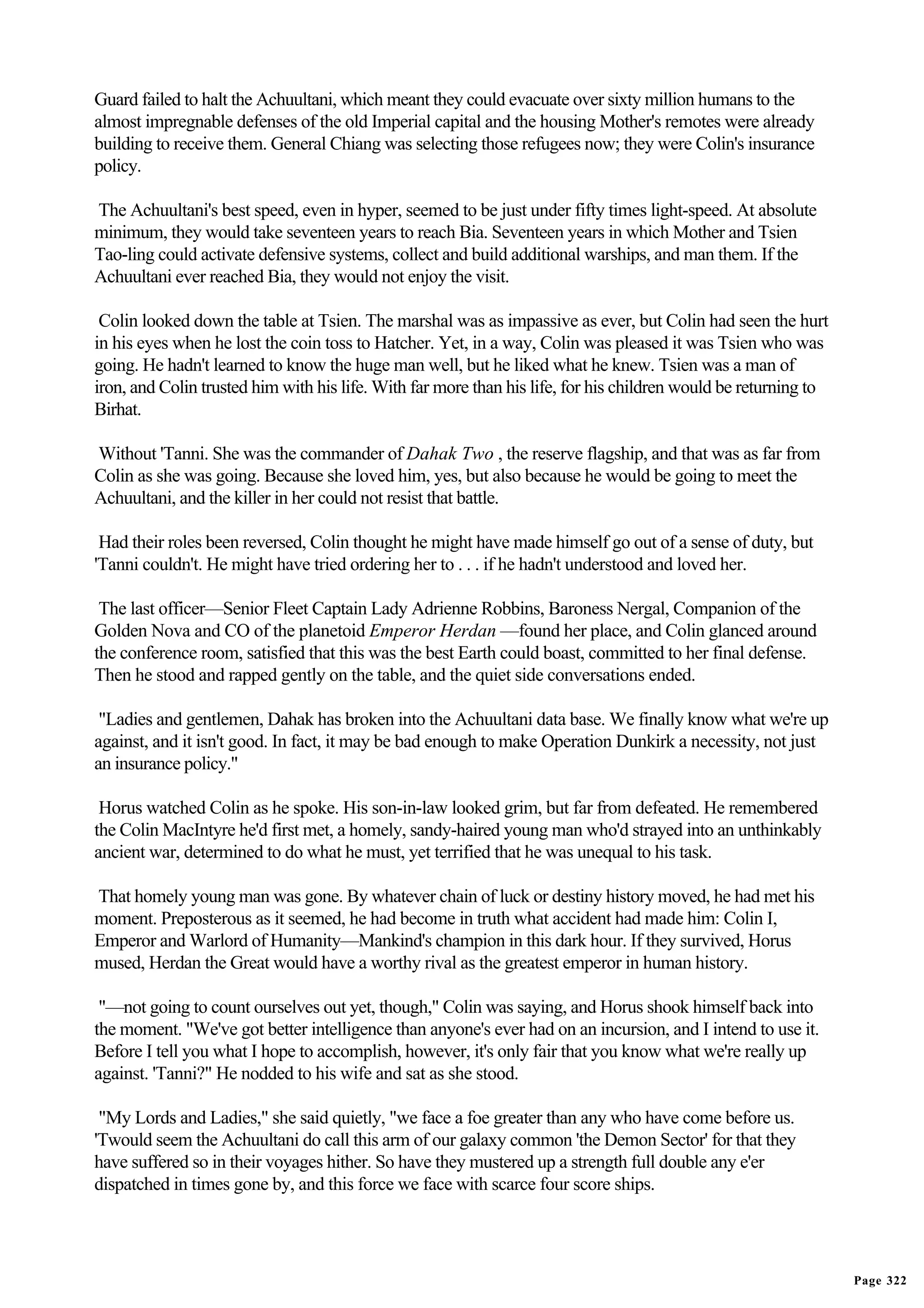 Guard failed to halt the Achuultani, which meant they could evacuate over sixty million humans to the
almost impregnable defenses of the old Imperial capital and the housing Mother's remotes were already
building to receive them. General Chiang was selecting those refugees now; they were Colin's insurance
policy.

The Achuultani's best speed, even in hyper, seemed to be just under fifty times light-speed. At absolute
minimum, they would take seventeen years to reach Bia. Seventeen years in which Mother and Tsien
Tao-ling could activate defensive systems, collect and build additional warships, and man them. If the
Achuultani ever reached Bia, they would not enjoy the visit.

 Colin looked down the table at Tsien. The marshal was as impassive as ever, but Colin had seen the hurt
in his eyes when he lost the coin toss to Hatcher. Yet, in a way, Colin was pleased it was Tsien who was
going. He hadn't learned to know the huge man well, but he liked what he knew. Tsien was a man of
iron, and Colin trusted him with his life. With far more than his life, for his children would be returning to
Birhat.

Without 'Tanni. She was the commander of Dahak Two , the reserve flagship, and that was as far from
Colin as she was going. Because she loved him, yes, but also because he would be going to meet the
Achuultani, and the killer in her could not resist that battle.

 Had their roles been reversed, Colin thought he might have made himself go out of a sense of duty, but
'Tanni couldn't. He might have tried ordering her to . . . if he hadn't understood and loved her.

 The last officer—Senior Fleet Captain Lady Adrienne Robbins, Baroness Nergal, Companion of the
Golden Nova and CO of the planetoid Emperor Herdan —found her place, and Colin glanced around
the conference room, satisfied that this was the best Earth could boast, committed to her final defense.
Then he stood and rapped gently on the table, and the quiet side conversations ended.

 "Ladies and gentlemen, Dahak has broken into the Achuultani data base. We finally know what we're up
against, and it isn't good. In fact, it may be bad enough to make Operation Dunkirk a necessity, not just
an insurance policy."

 Horus watched Colin as he spoke. His son-in-law looked grim, but far from defeated. He remembered
the Colin MacIntyre he'd first met, a homely, sandy-haired young man who'd strayed into an unthinkably
ancient war, determined to do what he must, yet terrified that he was unequal to his task.

That homely young man was gone. By whatever chain of luck or destiny history moved, he had met his
moment. Preposterous as it seemed, he had become in truth what accident had made him: Colin I,
Emperor and Warlord of Humanity—Mankind's champion in this dark hour. If they survived, Horus
mused, Herdan the Great would have a worthy rival as the greatest emperor in human history.

 "—not going to count ourselves out yet, though," Colin was saying, and Horus shook himself back into
the moment. "We've got better intelligence than anyone's ever had on an incursion, and I intend to use it.
Before I tell you what I hope to accomplish, however, it's only fair that you know what we're really up
against. 'Tanni?" He nodded to his wife and sat as she stood.

 "My Lords and Ladies," she said quietly, "we face a foe greater than any who have come before us.
'Twould seem the Achuultani do call this arm of our galaxy common 'the Demon Sector' for that they
have suffered so in their voyages hither. So have they mustered up a strength full double any e'er
dispatched in times gone by, and this force we face with scarce four score ships.




                                                                                                                 Page 322
 