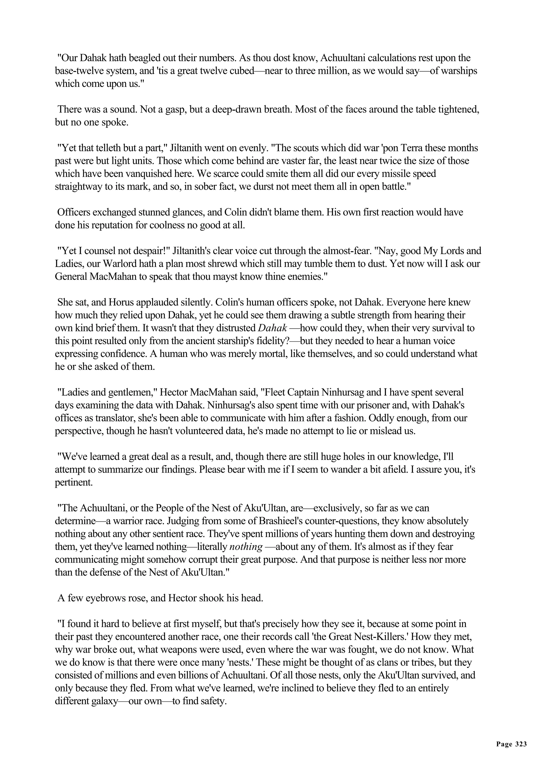 "Our Dahak hath beagled out their numbers. As thou dost know, Achuultani calculations rest upon the
base-twelve system, and 'tis a great twelve cubed—near to three million, as we would say—of warships
which come upon us."

There was a sound. Not a gasp, but a deep-drawn breath. Most of the faces around the table tightened,
but no one spoke.

 "Yet that telleth but a part," Jiltanith went on evenly. "The scouts which did war 'pon Terra these months
past were but light units. Those which come behind are vaster far, the least near twice the size of those
which have been vanquished here. We scarce could smite them all did our every missile speed
straightway to its mark, and so, in sober fact, we durst not meet them all in open battle."

Officers exchanged stunned glances, and Colin didn't blame them. His own first reaction would have
done his reputation for coolness no good at all.

"Yet I counsel not despair!" Jiltanith's clear voice cut through the almost-fear. "Nay, good My Lords and
Ladies, our Warlord hath a plan most shrewd which still may tumble them to dust. Yet now will I ask our
General MacMahan to speak that thou mayst know thine enemies."

 She sat, and Horus applauded silently. Colin's human officers spoke, not Dahak. Everyone here knew
how much they relied upon Dahak, yet he could see them drawing a subtle strength from hearing their
own kind brief them. It wasn't that they distrusted Dahak —how could they, when their very survival to
this point resulted only from the ancient starship's fidelity?—but they needed to hear a human voice
expressing confidence. A human who was merely mortal, like themselves, and so could understand what
he or she asked of them.

"Ladies and gentlemen," Hector MacMahan said, "Fleet Captain Ninhursag and I have spent several
days examining the data with Dahak. Ninhursag's also spent time with our prisoner and, with Dahak's
offices as translator, she's been able to communicate with him after a fashion. Oddly enough, from our
perspective, though he hasn't volunteered data, he's made no attempt to lie or mislead us.

 "We've learned a great deal as a result, and, though there are still huge holes in our knowledge, I'll
attempt to summarize our findings. Please bear with me if I seem to wander a bit afield. I assure you, it's
pertinent.

 "The Achuultani, or the People of the Nest of Aku'Ultan, are—exclusively, so far as we can
determine—a warrior race. Judging from some of Brashieel's counter-questions, they know absolutely
nothing about any other sentient race. They've spent millions of years hunting them down and destroying
them, yet they've learned nothing—literally nothing —about any of them. It's almost as if they fear
communicating might somehow corrupt their great purpose. And that purpose is neither less nor more
than the defense of the Nest of Aku'Ultan."

A few eyebrows rose, and Hector shook his head.

 "I found it hard to believe at first myself, but that's precisely how they see it, because at some point in
their past they encountered another race, one their records call 'the Great Nest-Killers.' How they met,
why war broke out, what weapons were used, even where the war was fought, we do not know. What
we do know is that there were once many 'nests.' These might be thought of as clans or tribes, but they
consisted of millions and even billions of Achuultani. Of all those nests, only the Aku'Ultan survived, and
only because they fled. From what we've learned, we're inclined to believe they fled to an entirely
different galaxy—our own—to find safety.


                                                                                                               Page 323
 